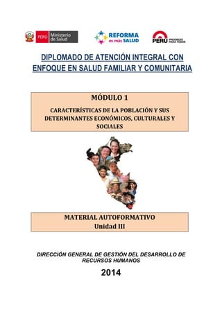 DIPLOMADO DE ATENCIÓN INTEGRAL CON
ENFOQUE EN SALUD FAMILIAR Y COMUNITARIA
MÓDULO 1
CARACTERÍSTICAS DE LA POBLACIÓN Y SUS
DETERMINANTES ECONÓMICOS, CULTURALES Y
SOCIALES
MATERIAL AUTOFORMATIVO
Unidad III
DIRECCIÓN GENERAL DE GESTIÓN DEL DESARROLLO DE
RECURSOS HUMANOS
2014
 