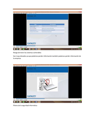 Riesgo de tener los sistemas vulnerables
Son mujy elevados ya que podemos perder información también podemos perder información de
la empresa
Pilares de la seguridad informática
 