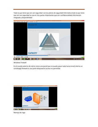 Todo lo que tiene que ver con seguridad con los pilares de seguridad informática todo lo que tiene
que ver con seguridad se usa en tres partes importantes que son confidencialidad información
integrada y disponibilidad
Windows Firewall
Es el mundo externo de red es como una pared que no puede pasar nada hacia mired interna un
cortafuego firewall es una parte bloquead el acceso no permitido
Manejo de risgo
 