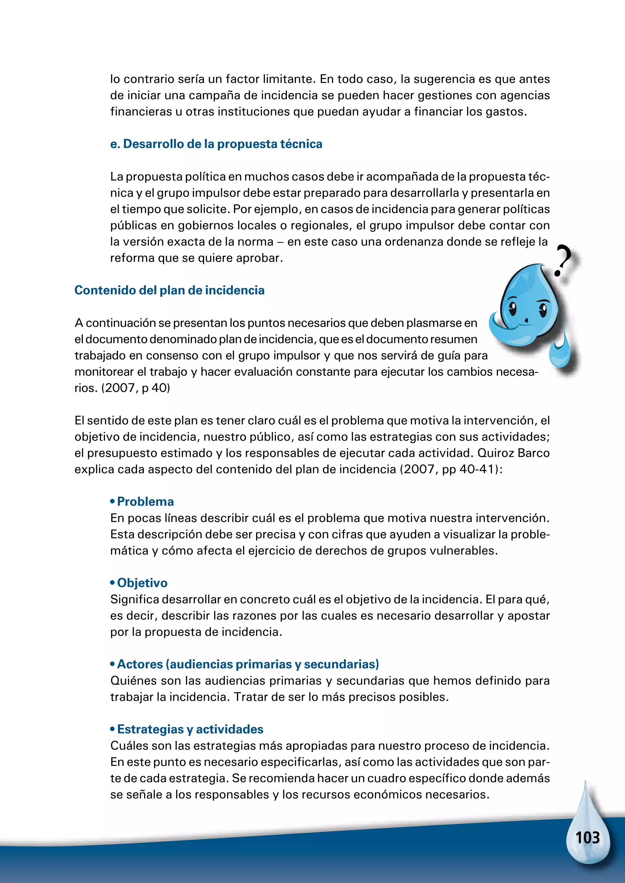 103
lo contrario sería un factor limitante. En todo caso, la sugerencia es que antes
de iniciar una campaña de incidencia se pueden hacer gestiones con agencias
financieras u otras instituciones que puedan ayudar a financiar los gastos.
e. Desarrollo de la propuesta técnica
La propuesta política en muchos casos debe ir acompañada de la propuesta téc-
nica y el grupo impulsor debe estar preparado para desarrollarla y presentarla en
el tiempo que solicite. Por ejemplo, en casos de incidencia para generar políticas
públicas en gobiernos locales o regionales, el grupo impulsor debe contar con
la versión exacta de la norma – en este caso una ordenanza donde se refleje la
reforma que se quiere aprobar.
Contenido del plan de incidencia
A continuación se presentan los puntos necesarios que deben plasmarse en
eldocumentodenominadoplandeincidencia,queeseldocumentoresumen
trabajado en consenso con el grupo impulsor y que nos servirá de guía para
monitorear el trabajo y hacer evaluación constante para ejecutar los cambios necesa-
rios. (2007, p 40)
El sentido de este plan es tener claro cuál es el problema que motiva la intervención, el
objetivo de incidencia, nuestro público, así como las estrategias con sus actividades;
el presupuesto estimado y los responsables de ejecutar cada actividad. Quiroz Barco
explica cada aspecto del contenido del plan de incidencia (2007, pp 40-41):
• Problema
En pocas líneas describir cuál es el problema que motiva nuestra intervención.
Esta descripción debe ser precisa y con cifras que ayuden a visualizar la proble-
mática y cómo afecta el ejercicio de derechos de grupos vulnerables.
• Objetivo
Significa desarrollar en concreto cuál es el objetivo de la incidencia. El para qué,
es decir, describir las razones por las cuales es necesario desarrollar y apostar
por la propuesta de incidencia.
• Actores (audiencias primarias y secundarias)
Quiénes son las audiencias primarias y secundarias que hemos definido para
trabajar la incidencia. Tratar de ser lo más precisos posibles.
• Estrategias y actividades
Cuáles son las estrategias más apropiadas para nuestro proceso de incidencia.
En este punto es necesario especificarlas, así como las actividades que son par-
te de cada estrategia. Se recomienda hacer un cuadro específico donde además
se señale a los responsables y los recursos económicos necesarios.
Pa
 
