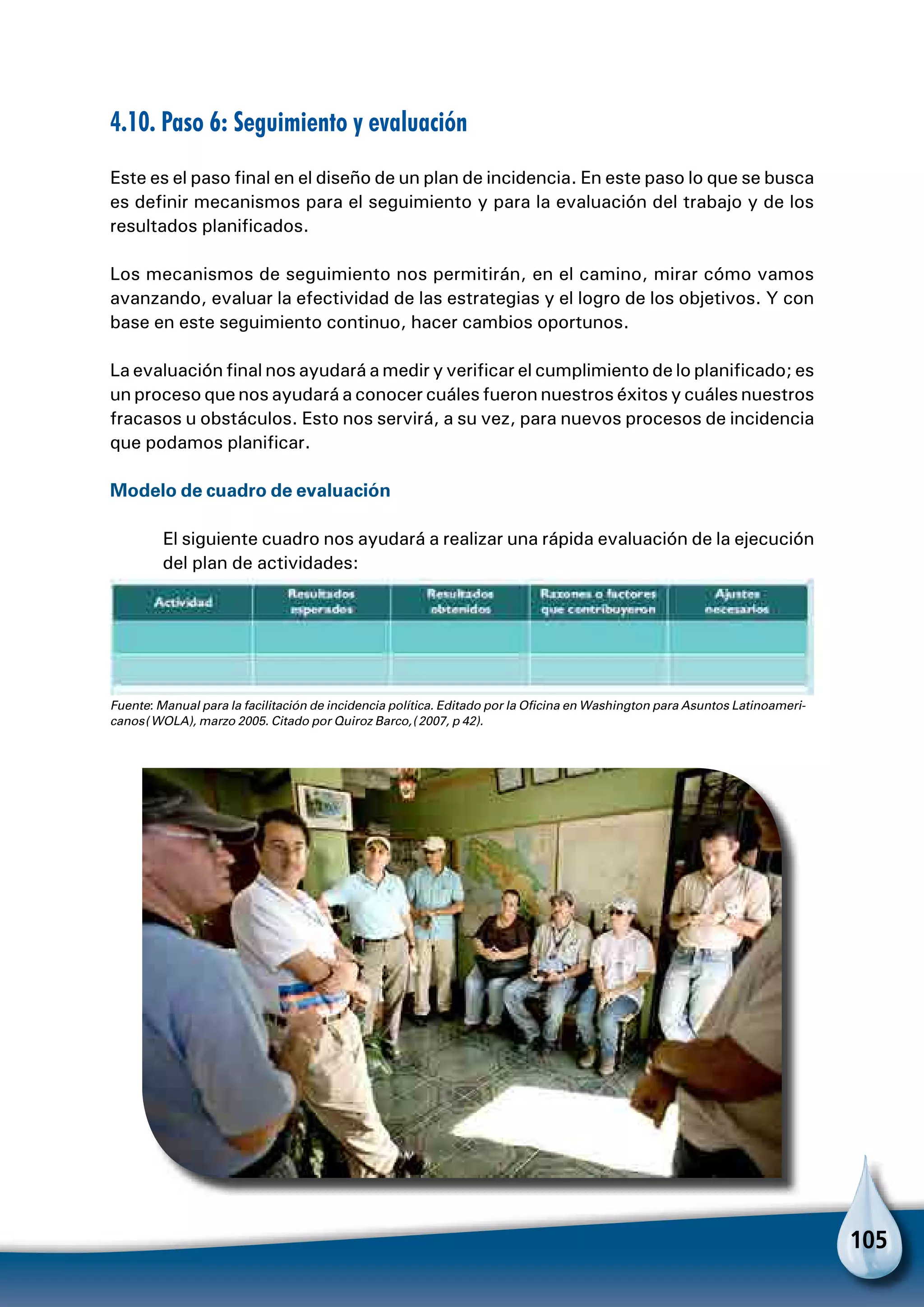 105
4.10. Paso 6: Seguimiento y evaluación
Este es el paso final en el diseño de un plan de incidencia. En este paso lo que se busca
es definir mecanismos para el seguimiento y para la evaluación del trabajo y de los
resultados planificados.
Los mecanismos de seguimiento nos permitirán, en el camino, mirar cómo vamos
avanzando, evaluar la efectividad de las estrategias y el logro de los objetivos. Y con
base en este seguimiento continuo, hacer cambios oportunos.
La evaluación final nos ayudará a medir y verificar el cumplimiento de lo planificado; es
un proceso que nos ayudará a conocer cuáles fueron nuestros éxitos y cuáles nuestros
fracasos u obstáculos. Esto nos servirá, a su vez, para nuevos procesos de incidencia
que podamos planificar.
Modelo de cuadro de evaluación
El siguiente cuadro nos ayudará a realizar una rápida evaluación de la ejecución
del plan de actividades:
Fuente: Manual para la facilitación de incidencia política. Editado por la Oficina en Washington para Asuntos Latinoameri-
canos (WOLA), marzo 2005. Citado por Quiroz Barco, (2007, p 42).
 