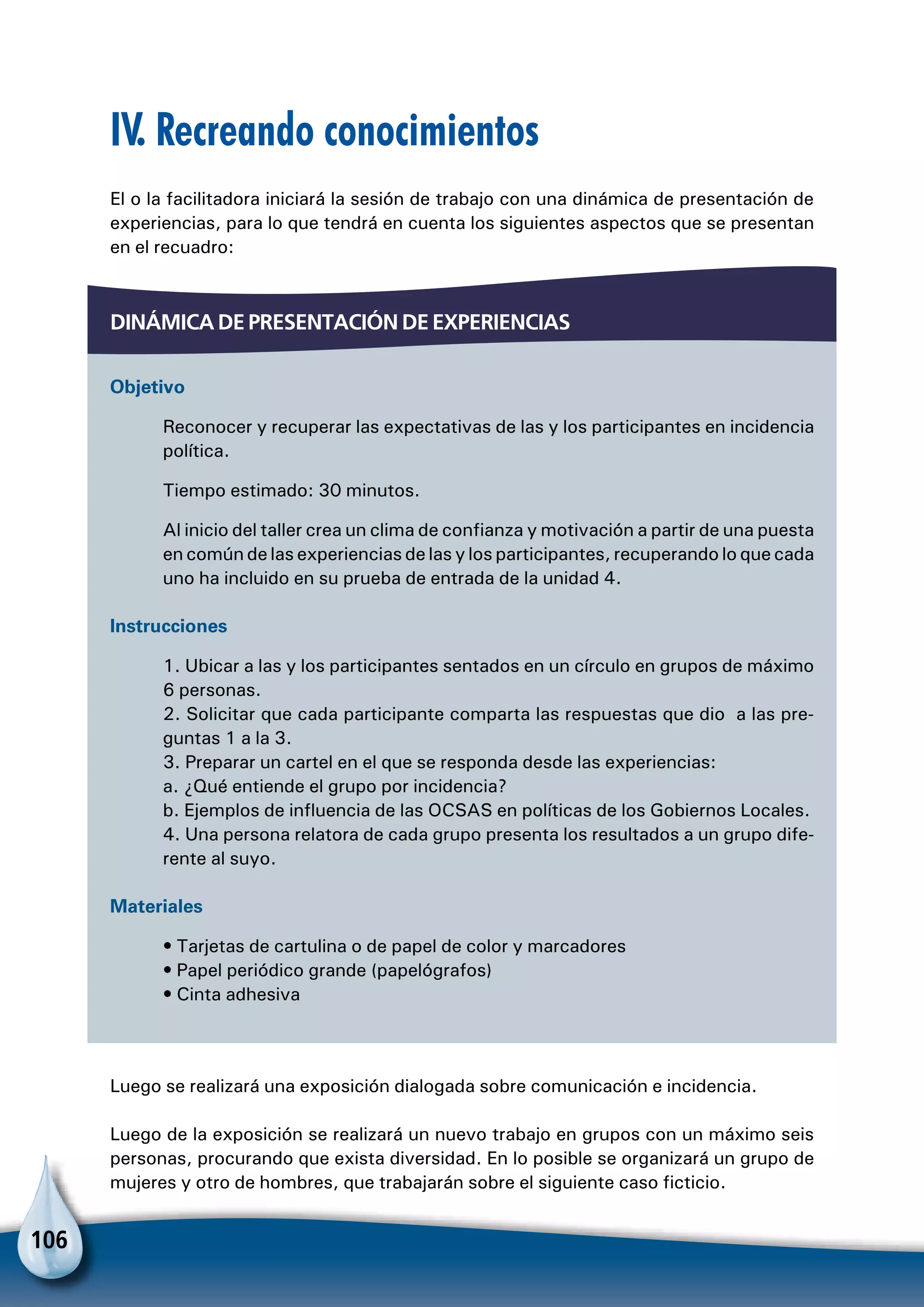 106
IV. Recreando conocimientos
El o la facilitadora iniciará la sesión de trabajo con una dinámica de presentación de
experiencias, para lo que tendrá en cuenta los siguientes aspectos que se presentan
en el recuadro:
Dinámica de presentación de experiencias
Objetivo
Reconocer y recuperar las expectativas de las y los participantes en incidencia
política.
Tiempo estimado: 30 minutos.
Al inicio del taller crea un clima de confianza y motivación a partir de una puesta
en común de las experiencias de las y los participantes, recuperando lo que cada
uno ha incluido en su prueba de entrada de la unidad 4.
Instrucciones
1. Ubicar a las y los participantes sentados en un círculo en grupos de máximo
6 personas.
2. Solicitar que cada participante comparta las respuestas que dio a las pre-
guntas 1 a la 3.
3. Preparar un cartel en el que se responda desde las experiencias:
a. ¿Qué entiende el grupo por incidencia?
b. Ejemplos de influencia de las OCSAS en políticas de los Gobiernos Locales.
4. Una persona relatora de cada grupo presenta los resultados a un grupo dife-
rente al suyo.
Materiales
• Tarjetas de cartulina o de papel de color y marcadores
• Papel periódico grande (papelógrafos)
• Cinta adhesiva
Luego se realizará una exposición dialogada sobre comunicación e incidencia.
Luego de la exposición se realizará un nuevo trabajo en grupos con un máximo seis
personas, procurando que exista diversidad. En lo posible se organizará un grupo de
mujeres y otro de hombres, que trabajarán sobre el siguiente caso ficticio.
 