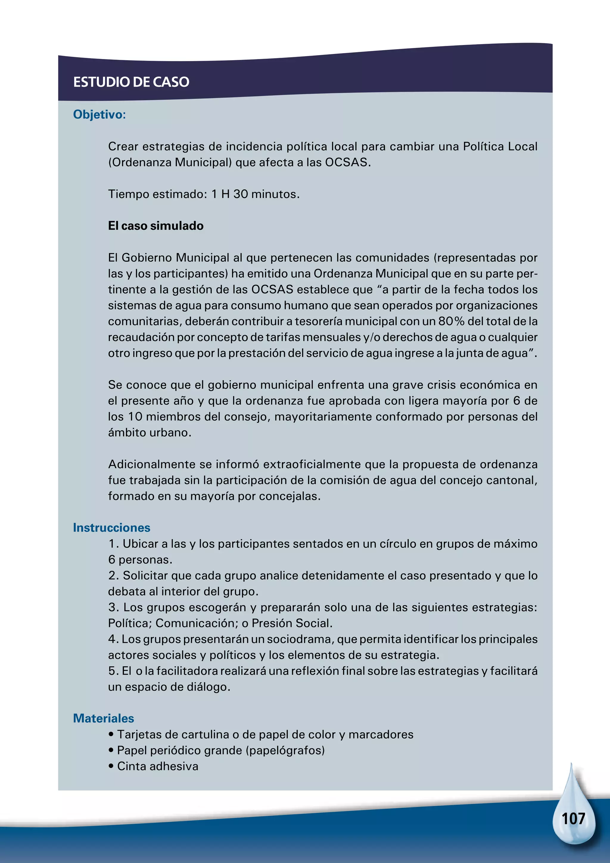 107
Estudio de caso
Objetivo:
Crear estrategias de incidencia política local para cambiar una Política Local
(Ordenanza Municipal) que afecta a las OCSAS.
Tiempo estimado: 1 H 30 minutos.
El caso simulado
El Gobierno Municipal al que pertenecen las comunidades (representadas por
las y los participantes) ha emitido una Ordenanza Municipal que en su parte per-
tinente a la gestión de las OCSAS establece que “a partir de la fecha todos los
sistemas de agua para consumo humano que sean operados por organizaciones
comunitarias, deberán contribuir a tesorería municipal con un 80% del total de la
recaudación por concepto de tarifas mensuales y/o derechos de agua o cualquier
otro ingreso que por la prestación del servicio de agua ingrese a la junta de agua”.
Se conoce que el gobierno municipal enfrenta una grave crisis económica en
el presente año y que la ordenanza fue aprobada con ligera mayoría por 6 de
los 10 miembros del consejo, mayoritariamente conformado por personas del
ámbito urbano.
Adicionalmente se informó extraoficialmente que la propuesta de ordenanza
fue trabajada sin la participación de la comisión de agua del concejo cantonal,
formado en su mayoría por concejalas.
Instrucciones
1. Ubicar a las y los participantes sentados en un círculo en grupos de máximo
6 personas.
2. Solicitar que cada grupo analice detenidamente el caso presentado y que lo
debata al interior del grupo.
3. Los grupos escogerán y prepararán solo una de las siguientes estrategias:
Política; Comunicación; o Presión Social.
4. Los grupos presentarán un sociodrama, que permita identificar los principales
actores sociales y políticos y los elementos de su estrategia.
5. El o la facilitadora realizará una reflexión final sobre las estrategias y facilitará
un espacio de diálogo.
Materiales
• Tarjetas de cartulina o de papel de color y marcadores
• Papel periódico grande (papelógrafos)
• Cinta adhesiva
 
