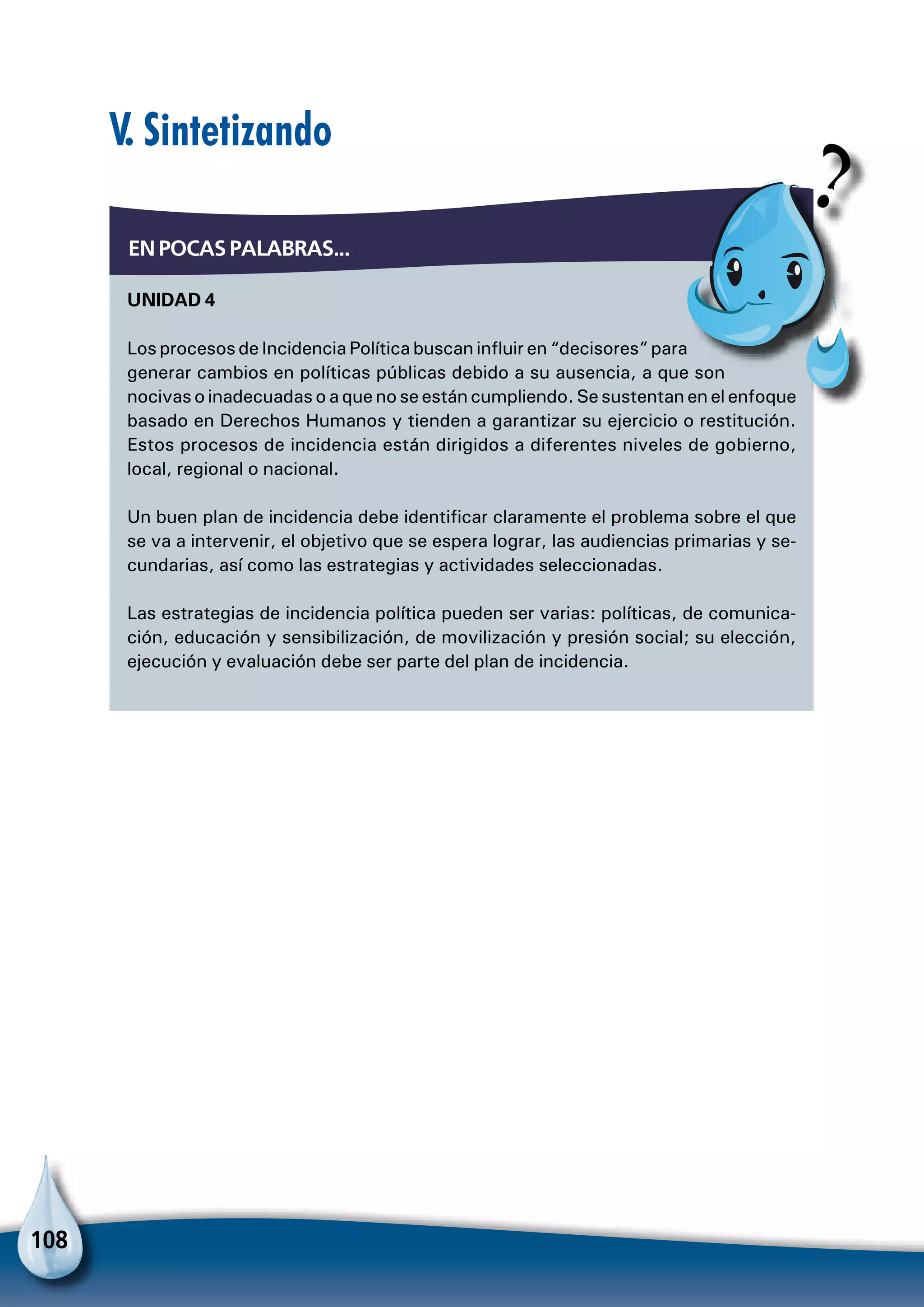 108
Unidad 4
Los procesos de Incidencia Política buscan influir en “decisores” para
generar cambios en políticas públicas debido a su ausencia, a que son
nocivas o inadecuadas o a que no se están cumpliendo. Se sustentan en el enfoque
basado en Derechos Humanos y tienden a garantizar su ejercicio o restitución.
Estos procesos de incidencia están dirigidos a diferentes niveles de gobierno,
local, regional o nacional.
Un buen plan de incidencia debe identificar claramente el problema sobre el que
se va a intervenir, el objetivo que se espera lograr, las audiencias primarias y se-
cundarias, así como las estrategias y actividades seleccionadas.
Las estrategias de incidencia política pueden ser varias: políticas, de comunica-
ción, educación y sensibilización, de movilización y presión social; su elección,
ejecución y evaluación debe ser parte del plan de incidencia.
En pocas palabras...
V. Sintetizando
 