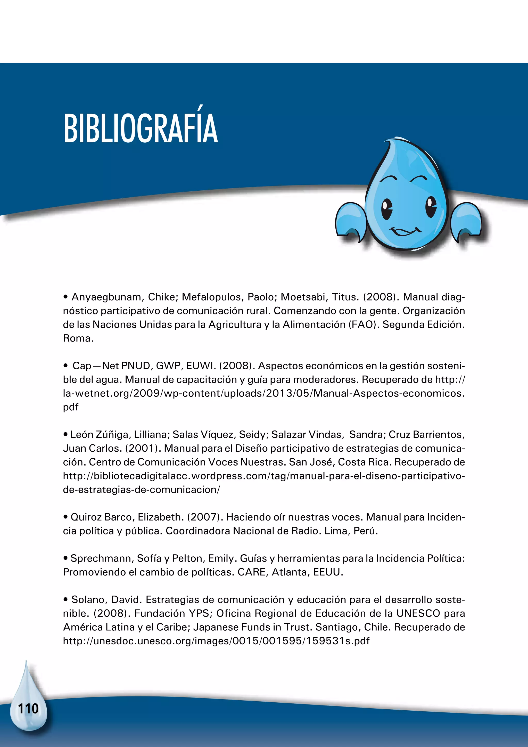 110
Bibliografía
• Anyaegbunam, Chike; Mefalopulos, Paolo; Moetsabi, Titus. (2008). Manual diag-
nóstico participativo de comunicación rural. Comenzando con la gente. Organización
de las Naciones Unidas para la Agricultura y la Alimentación (FAO). Segunda Edición.
Roma.
• Cap—Net PNUD, GWP, EUWI. (2008). Aspectos económicos en la gestión sosteni-
ble del agua. Manual de capacitación y guía para moderadores. Recuperado de http://
la-wetnet.org/2009/wp-content/uploads/2013/05/Manual-Aspectos-economicos.
pdf
• León Zúñiga, Lilliana; Salas Víquez, Seidy; Salazar Vindas, Sandra; Cruz Barrientos,
Juan Carlos. (2001). Manual para el Diseño participativo de estrategias de comunica-
ción. Centro de Comunicación Voces Nuestras. San José, Costa Rica. Recuperado de
http://bibliotecadigitalacc.wordpress.com/tag/manual-para-el-diseno-participativo-
de-estrategias-de-comunicacion/
• Quiroz Barco, Elizabeth. (2007). Haciendo oír nuestras voces. Manual para Inciden-
cia política y pública. Coordinadora Nacional de Radio. Lima, Perú.
• Sprechmann, Sofía y Pelton, Emily. Guías y herramientas para la Incidencia Política:
Promoviendo el cambio de políticas. CARE, Atlanta, EEUU.
• Solano, David. Estrategias de comunicación y educación para el desarrollo soste-
nible. (2008). Fundación YPS; Oficina Regional de Educación de la UNESCO para
América Latina y el Caribe; Japanese Funds in Trust. Santiago, Chile. Recuperado de
http://unesdoc.unesco.org/images/0015/001595/159531s.pdf
 