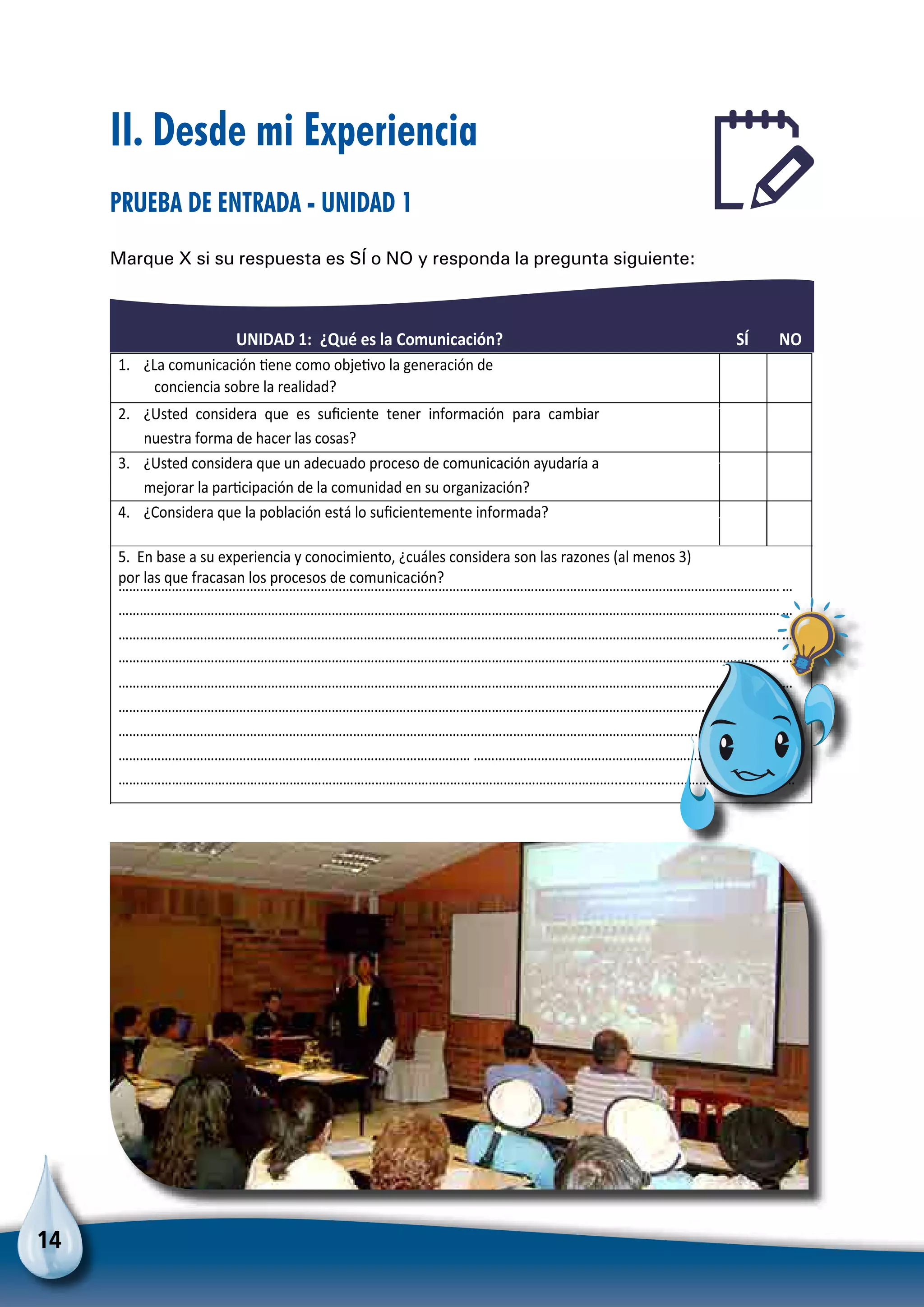 14
II. Desde mi Experiencia
Prueba de entrada - Unidad 1
Marque X si su respuesta es SÍ o NO y responda la pregunta siguiente:
UNIDAD 1: ¿Qué es la Comunicación? SÍ NO
1. ¿La comunicación Ɵene como objeƟvo la generación de
conciencia sobre la realidad?
2. ¿Usted considera que es suﬁciente tener información para cambiar
nuestra forma de hacer las cosas?
3. ¿Usted considera que un adecuado proceso de comunicación ayudaría a
mejorar la parƟcipación de la comunidad en su organización?
4. ¿Considera que la población está lo suﬁcientemente informada?
………………………………………………………………………………………………………………………………………………………………………
………………………………………………………………………………………………………………………………………………………………………
………………………………………………………………………………………………………………………………………………………………………
………………………………………………………………………………………………………………………………………………………………………
………………………………………………………………………………………………………………………………………………………………………
………………………………………………………………………………………………………………………………………………………………………
………………………………………………………………………………………………………………………………………………………………………
……………………………………………………………………………………… ………………………………………………………………………………
…………………………………………………………………………………………………………………………....................…………………………
5. En base a su experiencia y conocimiento, ¿cuáles considera son las razones (al menos 3)
por las que fracasan los procesos de comunicación?
Para no olvidar
 