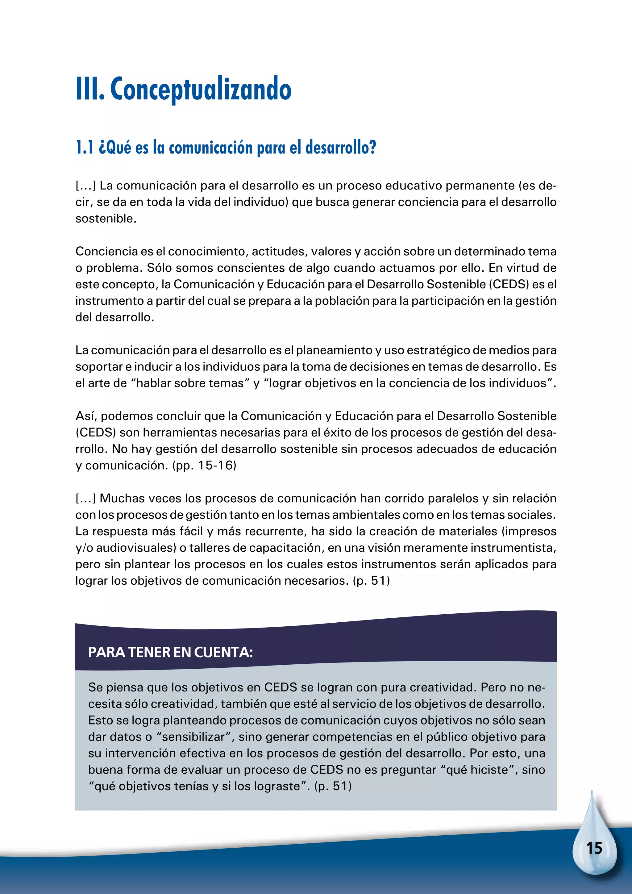 15
III. Conceptualizando
1.1 ¿Qué es la comunicación para el desarrollo?
[…] La comunicación para el desarrollo es un proceso educativo permanente (es de-
cir, se da en toda la vida del individuo) que busca generar conciencia para el desarrollo
sostenible.
Conciencia es el conocimiento, actitudes, valores y acción sobre un determinado tema
o problema. Sólo somos conscientes de algo cuando actuamos por ello. En virtud de
este concepto, la Comunicación y Educación para el Desarrollo Sostenible (CEDS) es el
instrumento a partir del cual se prepara a la población para la participación en la gestión
del desarrollo.
La comunicación para el desarrollo es el planeamiento y uso estratégico de medios para
soportar e inducir a los individuos para la toma de decisiones en temas de desarrollo. Es
el arte de “hablar sobre temas” y “lograr objetivos en la conciencia de los individuos”.
Así, podemos concluir que la Comunicación y Educación para el Desarrollo Sostenible
(CEDS) son herramientas necesarias para el éxito de los procesos de gestión del desa-
rrollo. No hay gestión del desarrollo sostenible sin procesos adecuados de educación
y comunicación. (pp. 15-16)
[…] Muchas veces los procesos de comunicación han corrido paralelos y sin relación
conlosprocesosdegestióntantoenlostemasambientalescomoenlostemassociales.
La respuesta más fácil y más recurrente, ha sido la creación de materiales (impresos
y/o audiovisuales) o talleres de capacitación, en una visión meramente instrumentista,
pero sin plantear los procesos en los cuales estos instrumentos serán aplicados para
lograr los objetivos de comunicación necesarios. (p. 51)
Se piensa que los objetivos en CEDS se logran con pura creatividad. Pero no ne-
cesita sólo creatividad, también que esté al servicio de los objetivos de desarrollo.
Esto se logra planteando procesos de comunicación cuyos objetivos no sólo sean
dar datos o “sensibilizar”, sino generar competencias en el público objetivo para
su intervención efectiva en los procesos de gestión del desarrollo. Por esto, una
buena forma de evaluar un proceso de CEDS no es preguntar “qué hiciste”, sino
“qué objetivos tenías y si los lograste”. (p. 51)
Para tener en cuenta:
 