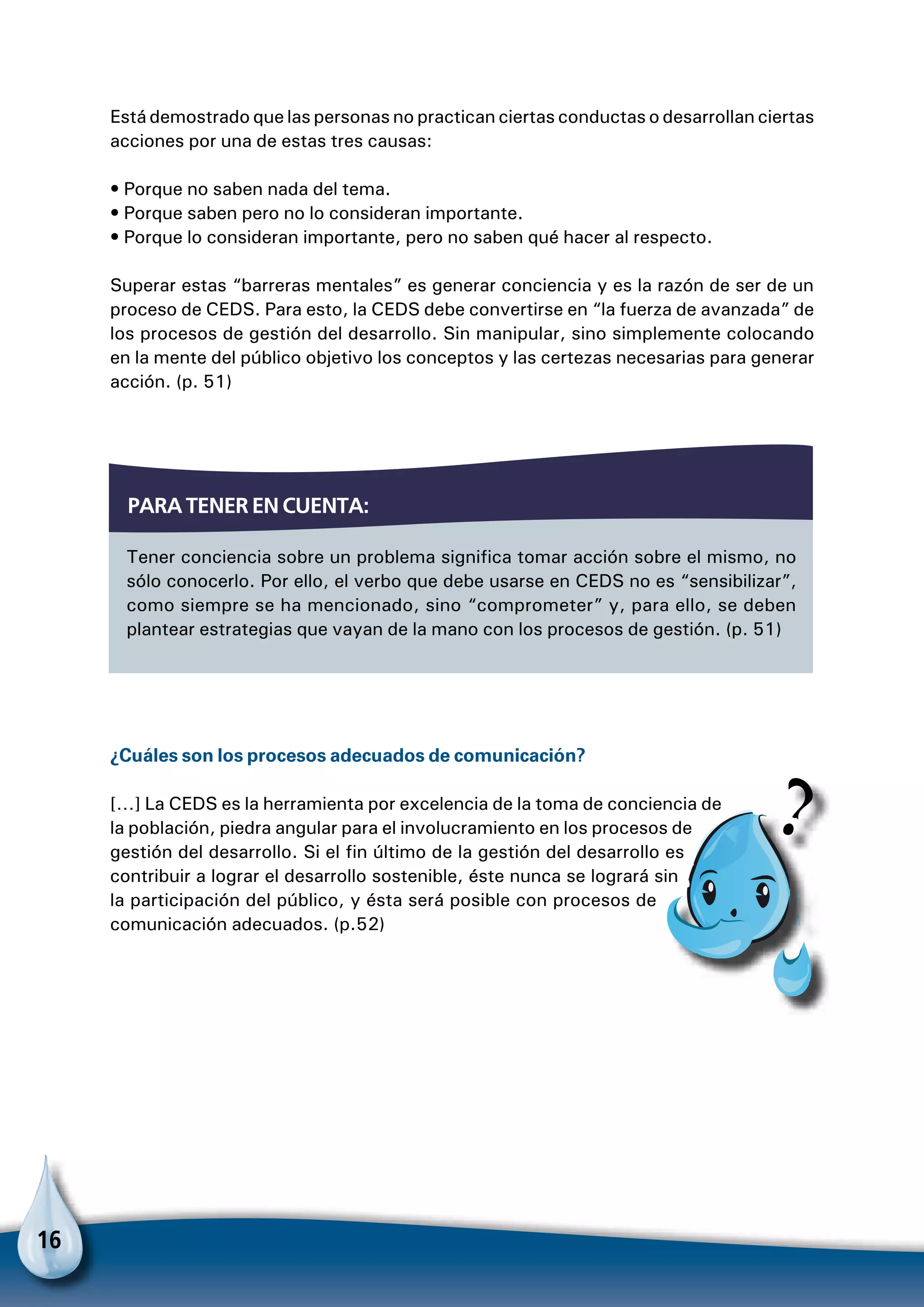 16
Par
Está demostrado que las personas no practican ciertas conductas o desarrollan ciertas
acciones por una de estas tres causas:
• Porque no saben nada del tema.
• Porque saben pero no lo consideran importante.
• Porque lo consideran importante, pero no saben qué hacer al respecto.
Superar estas “barreras mentales” es generar conciencia y es la razón de ser de un
proceso de CEDS. Para esto, la CEDS debe convertirse en “la fuerza de avanzada” de
los procesos de gestión del desarrollo. Sin manipular, sino simplemente colocando
en la mente del público objetivo los conceptos y las certezas necesarias para generar
acción. (p. 51)
¿Cuáles son los procesos adecuados de comunicación?
[…] La CEDS es la herramienta por excelencia de la toma de conciencia de
la población, piedra angular para el involucramiento en los procesos de
gestión del desarrollo. Si el fin último de la gestión del desarrollo es
contribuir a lograr el desarrollo sostenible, éste nunca se logrará sin
la participación del público, y ésta será posible con procesos de
comunicación adecuados. (p.52)
Tener conciencia sobre un problema significa tomar acción sobre el mismo, no
sólo conocerlo. Por ello, el verbo que debe usarse en CEDS no es “sensibilizar”,
como siempre se ha mencionado, sino “comprometer” y, para ello, se deben
plantear estrategias que vayan de la mano con los procesos de gestión. (p. 51)
Para tener en cuenta:
 