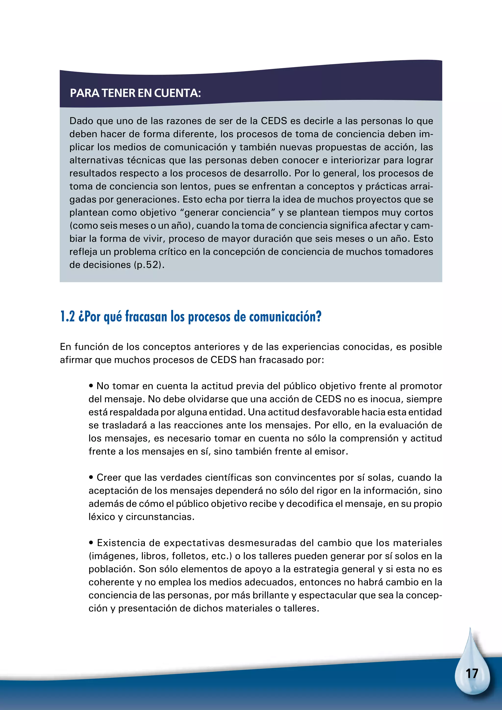 17
1.2 ¿Por qué fracasan los procesos de comunicación?
En función de los conceptos anteriores y de las experiencias conocidas, es posible
afirmar que muchos procesos de CEDS han fracasado por:
• No tomar en cuenta la actitud previa del público objetivo frente al promotor
del mensaje. No debe olvidarse que una acción de CEDS no es inocua, siempre
está respaldada por alguna entidad. Una actitud desfavorable hacia esta entidad
se trasladará a las reacciones ante los mensajes. Por ello, en la evaluación de
los mensajes, es necesario tomar en cuenta no sólo la comprensión y actitud
frente a los mensajes en sí, sino también frente al emisor.
• Creer que las verdades científicas son convincentes por sí solas, cuando la
aceptación de los mensajes dependerá no sólo del rigor en la información, sino
además de cómo el público objetivo recibe y decodifica el mensaje, en su propio
léxico y circunstancias.
• Existencia de expectativas desmesuradas del cambio que los materiales
(imágenes, libros, folletos, etc.) o los talleres pueden generar por sí solos en la
población. Son sólo elementos de apoyo a la estrategia general y si esta no es
coherente y no emplea los medios adecuados, entonces no habrá cambio en la
conciencia de las personas, por más brillante y espectacular que sea la concep-
ción y presentación de dichos materiales o talleres.
Dado que uno de las razones de ser de la CEDS es decirle a las personas lo que
deben hacer de forma diferente, los procesos de toma de conciencia deben im-
plicar los medios de comunicación y también nuevas propuestas de acción, las
alternativas técnicas que las personas deben conocer e interiorizar para lograr
resultados respecto a los procesos de desarrollo. Por lo general, los procesos de
toma de conciencia son lentos, pues se enfrentan a conceptos y prácticas arrai-
gadas por generaciones. Esto echa por tierra la idea de muchos proyectos que se
plantean como objetivo “generar conciencia” y se plantean tiempos muy cortos
(como seis meses o un año), cuando la toma de conciencia significa afectar y cam-
biar la forma de vivir, proceso de mayor duración que seis meses o un año. Esto
refleja un problema crítico en la concepción de conciencia de muchos tomadores
de decisiones (p.52).
Para tener en cuenta:
 