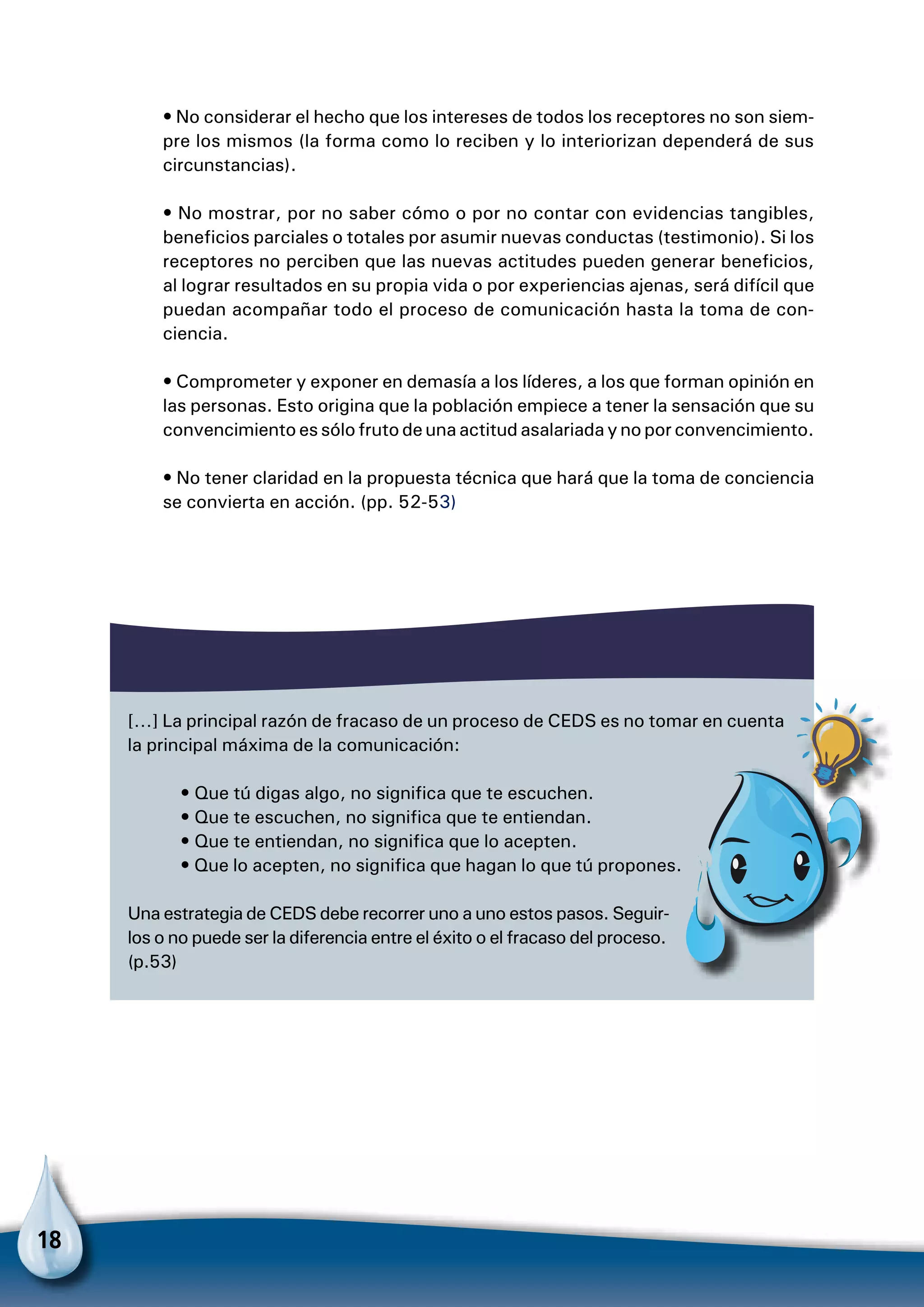 18
• No considerar el hecho que los intereses de todos los receptores no son siem-
pre los mismos (la forma como lo reciben y lo interiorizan dependerá de sus
circunstancias).
• No mostrar, por no saber cómo o por no contar con evidencias tangibles,
beneficios parciales o totales por asumir nuevas conductas (testimonio). Si los
receptores no perciben que las nuevas actitudes pueden generar beneficios,
al lograr resultados en su propia vida o por experiencias ajenas, será difícil que
puedan acompañar todo el proceso de comunicación hasta la toma de con-
ciencia.
• Comprometer y exponer en demasía a los líderes, a los que forman opinión en
las personas. Esto origina que la población empiece a tener la sensación que su
convencimientoessólofruto deunaactitud asalariadayno porconvencimiento.
• No tener claridad en la propuesta técnica que hará que la toma de conciencia
se convierta en acción. (pp. 52-53)
[…] La principal razón de fracaso de un proceso de CEDS es no tomar en cuenta
la principal máxima de la comunicación:
• Que tú digas algo, no significa que te escuchen.
• Que te escuchen, no significa que te entiendan.
• Que te entiendan, no significa que lo acepten.
• Que lo acepten, no significa que hagan lo que tú propones.
Una estrategia de CEDS debe recorrer uno a uno estos pasos. Seguir-
los o no puede ser la diferencia entre el éxito o el fracaso del proceso.
(p.53)
Para no olvidar
 