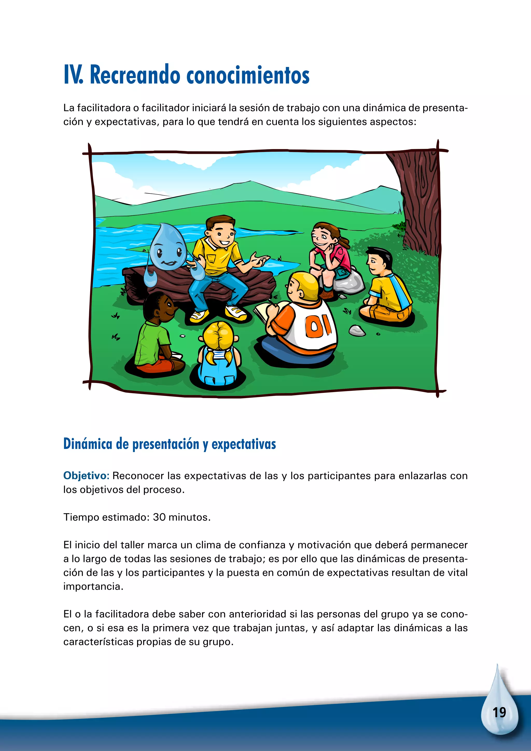 19
IV. Recreando conocimientos
La facilitadora o facilitador iniciará la sesión de trabajo con una dinámica de presenta-
ción y expectativas, para lo que tendrá en cuenta los siguientes aspectos:
Dinámica de presentación y expectativas
Objetivo: Reconocer las expectativas de las y los participantes para enlazarlas con
los objetivos del proceso.
Tiempo estimado: 30 minutos.
El inicio del taller marca un clima de confianza y motivación que deberá permanecer
a lo largo de todas las sesiones de trabajo; es por ello que las dinámicas de presenta-
ción de las y los participantes y la puesta en común de expectativas resultan de vital
importancia.
El o la facilitadora debe saber con anterioridad si las personas del grupo ya se cono-
cen, o si esa es la primera vez que trabajan juntas, y así adaptar las dinámicas a las
características propias de su grupo.
 