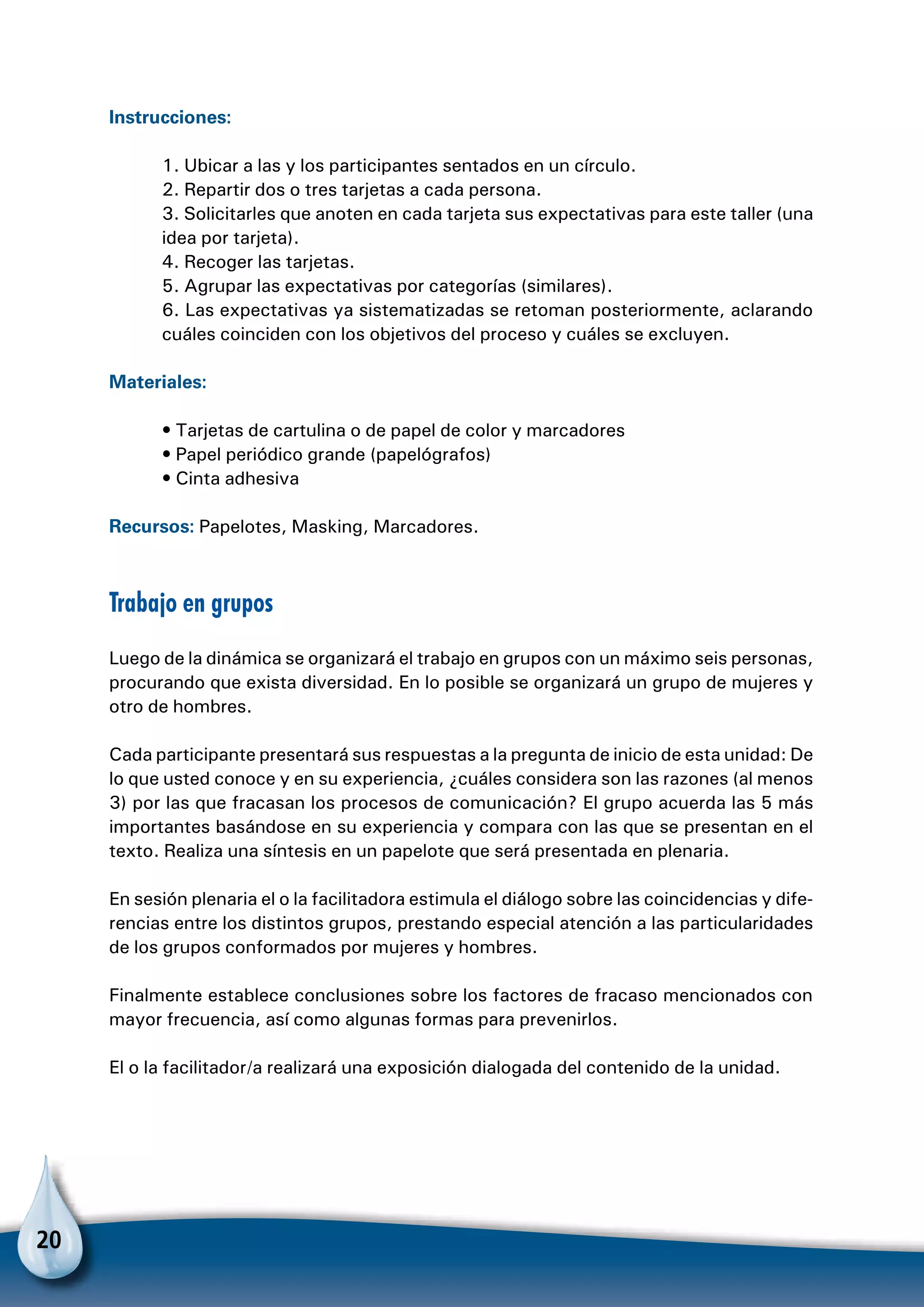 20
Instrucciones:
1. Ubicar a las y los participantes sentados en un círculo.
2. Repartir dos o tres tarjetas a cada persona.
3. Solicitarles que anoten en cada tarjeta sus expectativas para este taller (una
idea por tarjeta).
4. Recoger las tarjetas.
5. Agrupar las expectativas por categorías (similares).
6. Las expectativas ya sistematizadas se retoman posteriormente, aclarando
cuáles coinciden con los objetivos del proceso y cuáles se excluyen.
Materiales:
• Tarjetas de cartulina o de papel de color y marcadores
• Papel periódico grande (papelógrafos)
• Cinta adhesiva
Recursos: Papelotes, Masking, Marcadores.
Trabajo en grupos
Luego de la dinámica se organizará el trabajo en grupos con un máximo seis personas,
procurando que exista diversidad. En lo posible se organizará un grupo de mujeres y
otro de hombres.
Cada participante presentará sus respuestas a la pregunta de inicio de esta unidad: De
lo que usted conoce y en su experiencia, ¿cuáles considera son las razones (al menos
3) por las que fracasan los procesos de comunicación? El grupo acuerda las 5 más
importantes basándose en su experiencia y compara con las que se presentan en el
texto. Realiza una síntesis en un papelote que será presentada en plenaria.
En sesión plenaria el o la facilitadora estimula el diálogo sobre las coincidencias y dife-
rencias entre los distintos grupos, prestando especial atención a las particularidades
de los grupos conformados por mujeres y hombres.
Finalmente establece conclusiones sobre los factores de fracaso mencionados con
mayor frecuencia, así como algunas formas para prevenirlos.
El o la facilitador/a realizará una exposición dialogada del contenido de la unidad.
 