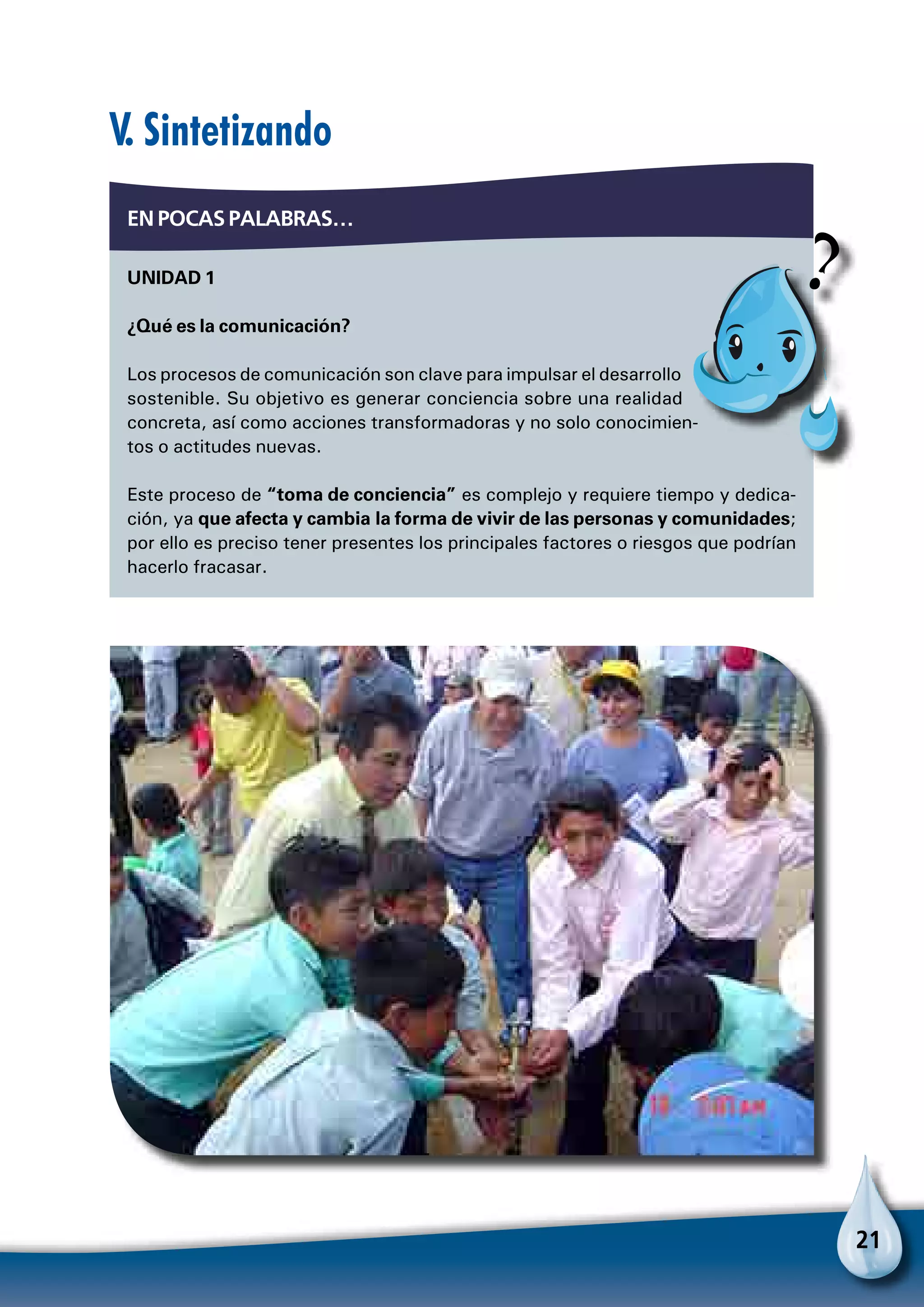 21
En pocas palabras…
Unidad 1
¿Qué es la comunicación?
Los procesos de comunicación son clave para impulsar el desarrollo
sostenible. Su objetivo es generar conciencia sobre una realidad
concreta, así como acciones transformadoras y no solo conocimien-
tos o actitudes nuevas.
Este proceso de “toma de conciencia” es complejo y requiere tiempo y dedica-
ción, ya que afecta y cambia la forma de vivir de las personas y comunidades;
por ello es preciso tener presentes los principales factores o riesgos que podrían
hacerlo fracasar.
V. Sintetizando
P
 