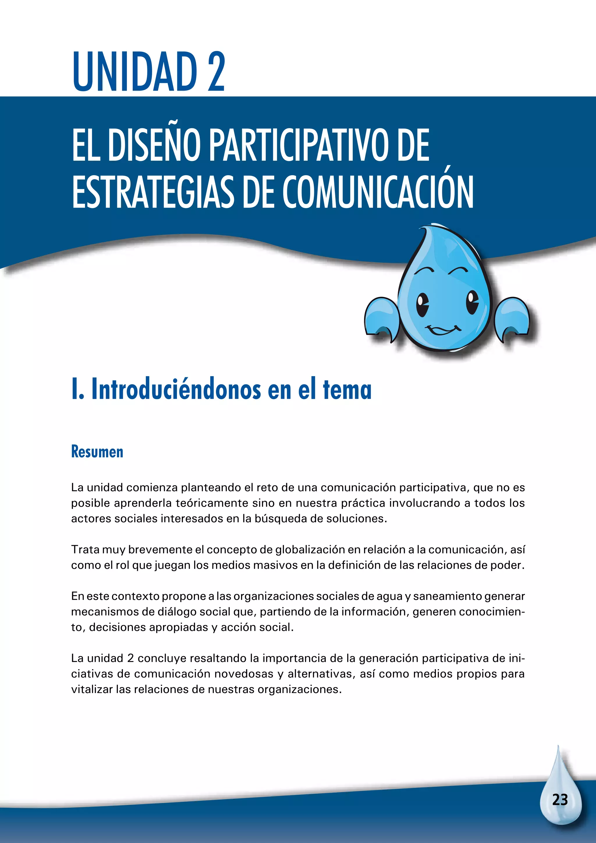 23
Unidad 2
Eldiseñoparticipativode
estrategiasdecomunicación
I. Introduciéndonos en el tema
Resumen
La unidad comienza planteando el reto de una comunicación participativa, que no es
posible aprenderla teóricamente sino en nuestra práctica involucrando a todos los
actores sociales interesados en la búsqueda de soluciones.
Trata muy brevemente el concepto de globalización en relación a la comunicación, así
como el rol que juegan los medios masivos en la definición de las relaciones de poder.
En este contexto propone a las organizaciones sociales de agua y saneamiento generar
mecanismos de diálogo social que, partiendo de la información, generen conocimien-
to, decisiones apropiadas y acción social.
La unidad 2 concluye resaltando la importancia de la generación participativa de ini-
ciativas de comunicación novedosas y alternativas, así como medios propios para
vitalizar las relaciones de nuestras organizaciones.
 