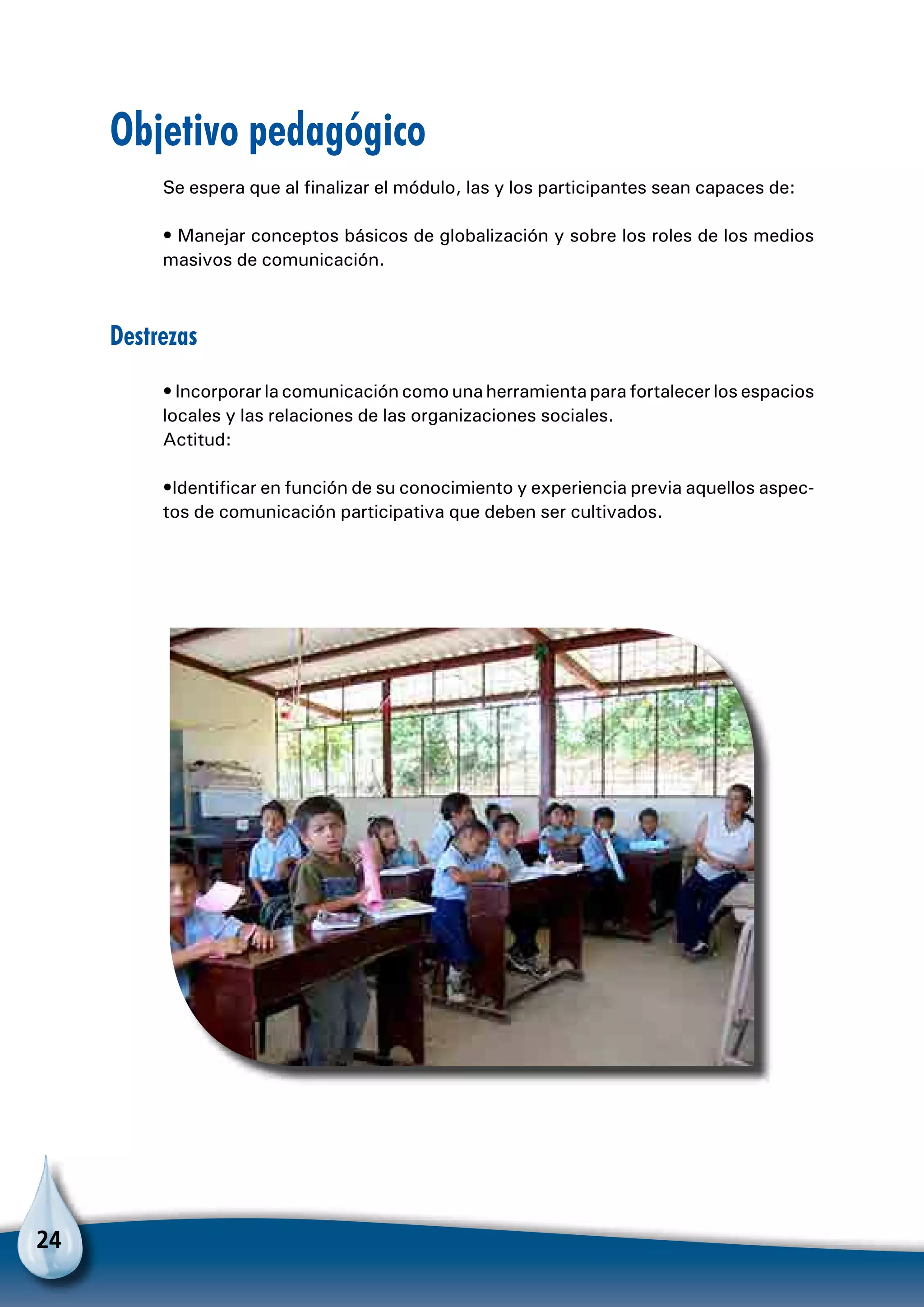 24
Objetivo pedagógico
Se espera que al finalizar el módulo, las y los participantes sean capaces de:
• Manejar conceptos básicos de globalización y sobre los roles de los medios
masivos de comunicación.
Destrezas
• Incorporar la comunicación como una herramienta para fortalecer los espacios
locales y las relaciones de las organizaciones sociales.
Actitud:
•Identificar en función de su conocimiento y experiencia previa aquellos aspec-
tos de comunicación participativa que deben ser cultivados.
 