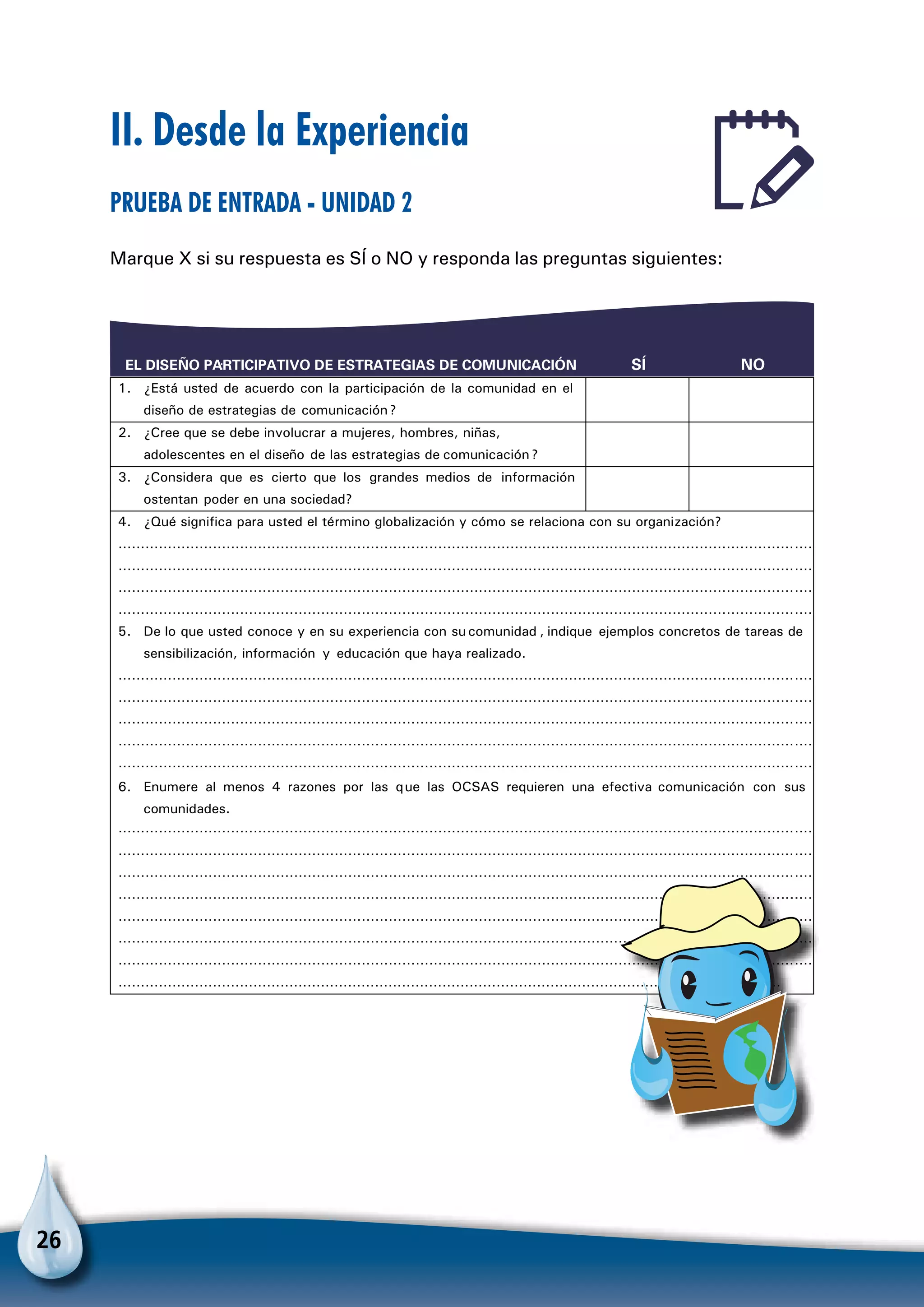 26
II. Desde la Experiencia
Prueba de entrada - Unidad 2
Marque X si su respuesta es SÍ o NO y responda las preguntas siguientes:
:EL DISEÑO PARTICIPATIVO DE ESTRATEGIAS DE COMUNICACIÓN SÍ NO
1. ¿Está usted de acuerdo con la participación de la comunidad en el
diseño de estrategias de comunicación?
2. ¿Cree que se debe involucrar a mujeres, hombres, niñas,
adolescentes en el diseño de las estrategias de comunicación?
3. ¿Considera que es cierto que los grandes medios de información
ostentan poder en una sociedad?
4. ¿Qué significa para usted el término globalización y cómo se relaciona con su organización?
…………………………………………………………………………………………………………………………………………
…………………………………………………………………………………………………………………………………………
…………………………………………………………………………………………………………………………………………
…………………………………………………………………………………………………………………………………………
5. De lo que usted conoce y en su experiencia con su comunidad , indique ejemplos concretos de tareas de
sensibilización, información y educación que haya realizado.
…………………………………………………………………………………………………………………………………………
…………………………………………………………………………………………………………………………………………
…………………………………………………………………………………………………………………………………………
…………………………………………………………………………………………………………………………………………
…………………………………………………………………………………………………………………………………………
6. Enumere al menos 4 razones por las que las OCSAS requieren una efectiva comunicación con sus
comunidades.
…………………………………………………………………………………………………………………………………………
…………………………………………………………………………………………………………………………………………
…………………………………………………………………………………………………………………………………………
………………………………………………………………………………………………………………………………………………
…………………………………………………………………………………………………………………………………………
…………………………………………………………………………………………………………………………………………
…………………………………………………………………………………………………………………………………………
…………………………………………………………………………………………………………………………………
 