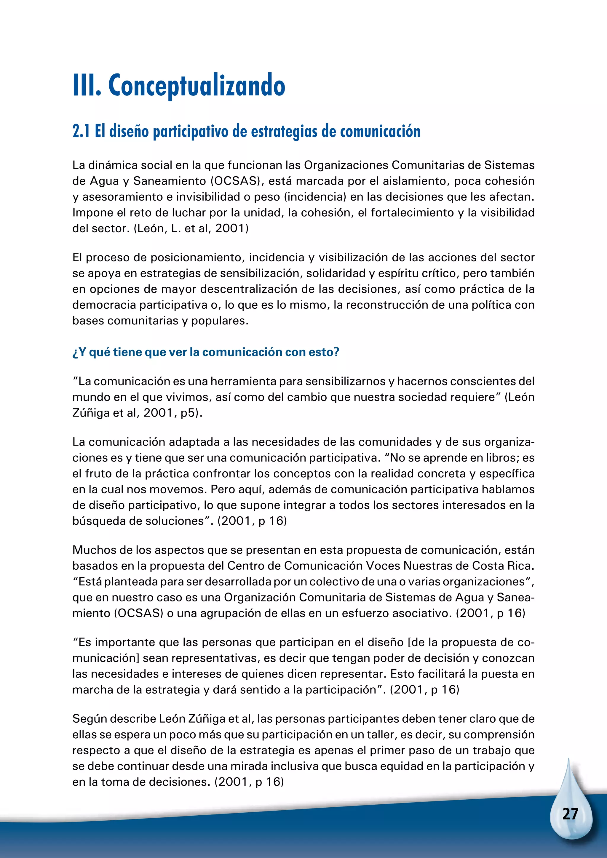 27
III. Conceptualizando
2.1 El diseño participativo de estrategias de comunicación
La dinámica social en la que funcionan las Organizaciones Comunitarias de Sistemas
de Agua y Saneamiento (OCSAS), está marcada por el aislamiento, poca cohesión
y asesoramiento e invisibilidad o peso (incidencia) en las decisiones que les afectan.
Impone el reto de luchar por la unidad, la cohesión, el fortalecimiento y la visibilidad
del sector. (León, L. et al, 2001)
El proceso de posicionamiento, incidencia y visibilización de las acciones del sector
se apoya en estrategias de sensibilización, solidaridad y espíritu crítico, pero también
en opciones de mayor descentralización de las decisiones, así como práctica de la
democracia participativa o, lo que es lo mismo, la reconstrucción de una política con
bases comunitarias y populares.
¿Y qué tiene que ver la comunicación con esto?
”La comunicación es una herramienta para sensibilizarnos y hacernos conscientes del
mundo en el que vivimos, así como del cambio que nuestra sociedad requiere” (León
Zúñiga et al, 2001, p5).
La comunicación adaptada a las necesidades de las comunidades y de sus organiza-
ciones es y tiene que ser una comunicación participativa. “No se aprende en libros; es
el fruto de la práctica confrontar los conceptos con la realidad concreta y específica
en la cual nos movemos. Pero aquí, además de comunicación participativa hablamos
de diseño participativo, lo que supone integrar a todos los sectores interesados en la
búsqueda de soluciones”. (2001, p 16)
Muchos de los aspectos que se presentan en esta propuesta de comunicación, están
basados en la propuesta del Centro de Comunicación Voces Nuestras de Costa Rica.
“Está planteada para ser desarrollada por un colectivo de una o varias organizaciones”,
que en nuestro caso es una Organización Comunitaria de Sistemas de Agua y Sanea-
miento (OCSAS) o una agrupación de ellas en un esfuerzo asociativo. (2001, p 16)
“Es importante que las personas que participan en el diseño [de la propuesta de co-
municación] sean representativas, es decir que tengan poder de decisión y conozcan
las necesidades e intereses de quienes dicen representar. Esto facilitará la puesta en
marcha de la estrategia y dará sentido a la participación”. (2001, p 16)
Según describe León Zúñiga et al, las personas participantes deben tener claro que de
ellas se espera un poco más que su participación en un taller, es decir, su comprensión
respecto a que el diseño de la estrategia es apenas el primer paso de un trabajo que
se debe continuar desde una mirada inclusiva que busca equidad en la participación y
en la toma de decisiones. (2001, p 16)
 
