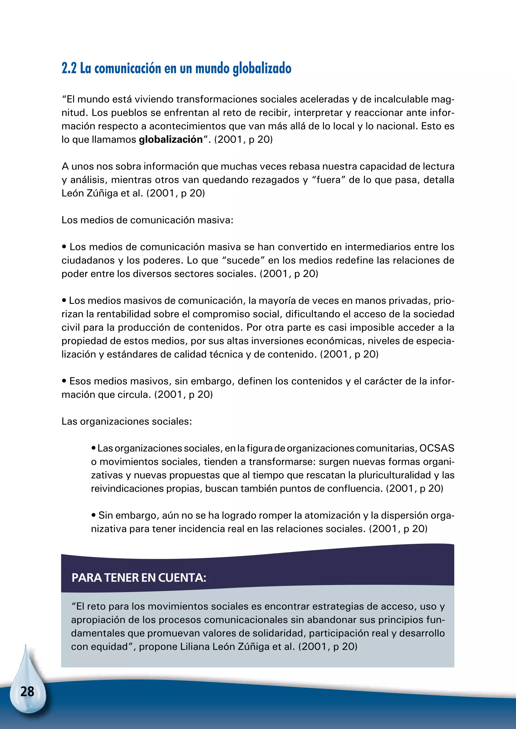 28
2.2 La comunicación en un mundo globalizado
“El mundo está viviendo transformaciones sociales aceleradas y de incalculable mag-
nitud. Los pueblos se enfrentan al reto de recibir, interpretar y reaccionar ante infor-
mación respecto a acontecimientos que van más allá de lo local y lo nacional. Esto es
lo que llamamos globalización”. (2001, p 20)
A unos nos sobra información que muchas veces rebasa nuestra capacidad de lectura
y análisis, mientras otros van quedando rezagados y “fuera” de lo que pasa, detalla
León Zúñiga et al. (2001, p 20)
Los medios de comunicación masiva:
• Los medios de comunicación masiva se han convertido en intermediarios entre los
ciudadanos y los poderes. Lo que “sucede” en los medios redefine las relaciones de
poder entre los diversos sectores sociales. (2001, p 20)
• Los medios masivos de comunicación, la mayoría de veces en manos privadas, prio-
rizan la rentabilidad sobre el compromiso social, dificultando el acceso de la sociedad
civil para la producción de contenidos. Por otra parte es casi imposible acceder a la
propiedad de estos medios, por sus altas inversiones económicas, niveles de especia-
lización y estándares de calidad técnica y de contenido. (2001, p 20)
• Esos medios masivos, sin embargo, definen los contenidos y el carácter de la infor-
mación que circula. (2001, p 20)
Las organizaciones sociales:
•Lasorganizacionessociales,enlafiguradeorganizacionescomunitarias,OCSAS
o movimientos sociales, tienden a transformarse: surgen nuevas formas organi-
zativas y nuevas propuestas que al tiempo que rescatan la pluriculturalidad y las
reivindicaciones propias, buscan también puntos de confluencia. (2001, p 20)
• Sin embargo, aún no se ha logrado romper la atomización y la dispersión orga-
nizativa para tener incidencia real en las relaciones sociales. (2001, p 20)
“El reto para los movimientos sociales es encontrar estrategias de acceso, uso y
apropiación de los procesos comunicacionales sin abandonar sus principios fun-
damentales que promuevan valores de solidaridad, participación real y desarrollo
con equidad”, propone Liliana León Zúñiga et al. (2001, p 20)
Para tener en cuenta:
 