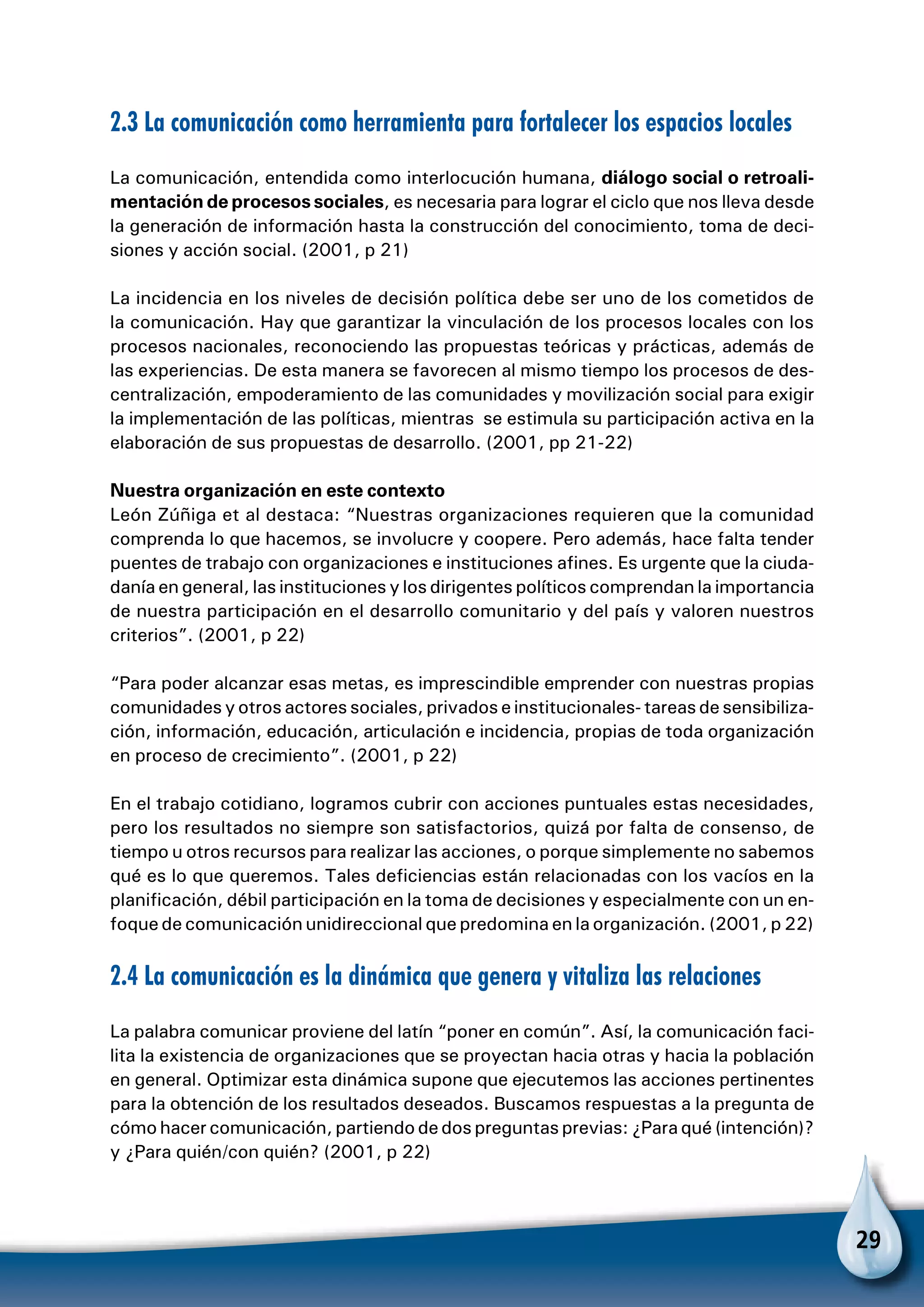 29
2.3 La comunicación como herramienta para fortalecer los espacios locales
La comunicación, entendida como interlocución humana, diálogo social o retroali-
mentación de procesos sociales, es necesaria para lograr el ciclo que nos lleva desde
la generación de información hasta la construcción del conocimiento, toma de deci-
siones y acción social. (2001, p 21)
La incidencia en los niveles de decisión política debe ser uno de los cometidos de
la comunicación. Hay que garantizar la vinculación de los procesos locales con los
procesos nacionales, reconociendo las propuestas teóricas y prácticas, además de
las experiencias. De esta manera se favorecen al mismo tiempo los procesos de des-
centralización, empoderamiento de las comunidades y movilización social para exigir
la implementación de las políticas, mientras se estimula su participación activa en la
elaboración de sus propuestas de desarrollo. (2001, pp 21-22)
Nuestra organización en este contexto
León Zúñiga et al destaca: “Nuestras organizaciones requieren que la comunidad
comprenda lo que hacemos, se involucre y coopere. Pero además, hace falta tender
puentes de trabajo con organizaciones e instituciones afines. Es urgente que la ciuda-
danía en general, las instituciones y los dirigentes políticos comprendan la importancia
de nuestra participación en el desarrollo comunitario y del país y valoren nuestros
criterios”. (2001, p 22)
“Para poder alcanzar esas metas, es imprescindible emprender con nuestras propias
comunidades y otros actores sociales, privados e institucionales- tareas de sensibiliza-
ción, información, educación, articulación e incidencia, propias de toda organización
en proceso de crecimiento”. (2001, p 22)
En el trabajo cotidiano, logramos cubrir con acciones puntuales estas necesidades,
pero los resultados no siempre son satisfactorios, quizá por falta de consenso, de
tiempo u otros recursos para realizar las acciones, o porque simplemente no sabemos
qué es lo que queremos. Tales deficiencias están relacionadas con los vacíos en la
planificación, débil participación en la toma de decisiones y especialmente con un en-
foque de comunicación unidireccional que predomina en la organización. (2001, p 22)
2.4 La comunicación es la dinámica que genera y vitaliza las relaciones
La palabra comunicar proviene del latín “poner en común”. Así, la comunicación faci-
lita la existencia de organizaciones que se proyectan hacia otras y hacia la población
en general. Optimizar esta dinámica supone que ejecutemos las acciones pertinentes
para la obtención de los resultados deseados. Buscamos respuestas a la pregunta de
cómo hacer comunicación, partiendo de dos preguntas previas: ¿Para qué (intención)?
y ¿Para quién/con quién? (2001, p 22)
 