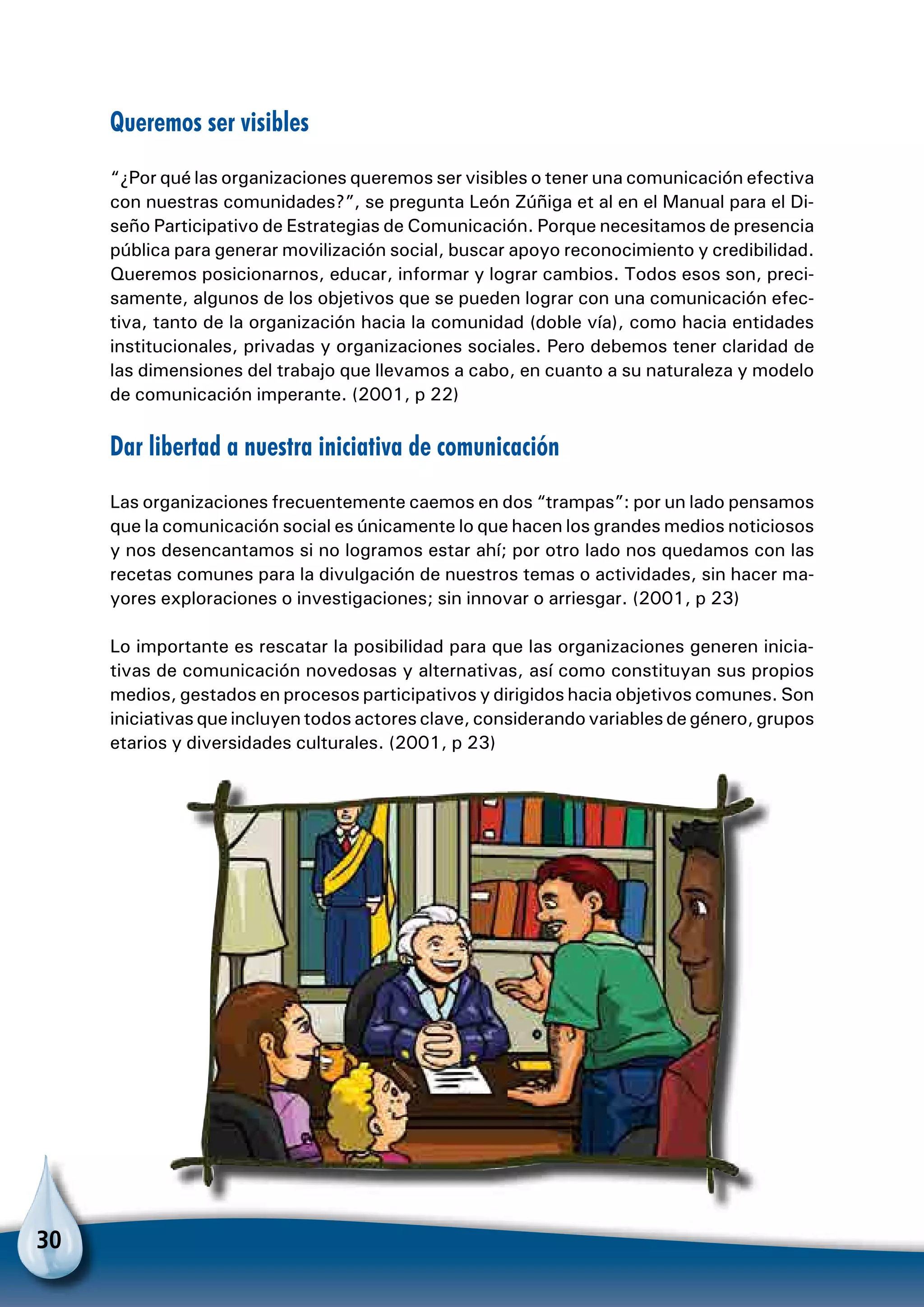 30
Queremos ser visibles
“¿Por qué las organizaciones queremos ser visibles o tener una comunicación efectiva
con nuestras comunidades?”, se pregunta León Zúñiga et al en el Manual para el Di-
seño Participativo de Estrategias de Comunicación. Porque necesitamos de presencia
pública para generar movilización social, buscar apoyo reconocimiento y credibilidad.
Queremos posicionarnos, educar, informar y lograr cambios. Todos esos son, preci-
samente, algunos de los objetivos que se pueden lograr con una comunicación efec-
tiva, tanto de la organización hacia la comunidad (doble vía), como hacia entidades
institucionales, privadas y organizaciones sociales. Pero debemos tener claridad de
las dimensiones del trabajo que llevamos a cabo, en cuanto a su naturaleza y modelo
de comunicación imperante. (2001, p 22)
Dar libertad a nuestra iniciativa de comunicación
Las organizaciones frecuentemente caemos en dos “trampas”: por un lado pensamos
que la comunicación social es únicamente lo que hacen los grandes medios noticiosos
y nos desencantamos si no logramos estar ahí; por otro lado nos quedamos con las
recetas comunes para la divulgación de nuestros temas o actividades, sin hacer ma-
yores exploraciones o investigaciones; sin innovar o arriesgar. (2001, p 23)
Lo importante es rescatar la posibilidad para que las organizaciones generen inicia-
tivas de comunicación novedosas y alternativas, así como constituyan sus propios
medios, gestados en procesos participativos y dirigidos hacia objetivos comunes. Son
iniciativas que incluyen todos actores clave, considerando variables de género, grupos
etarios y diversidades culturales. (2001, p 23)
 
