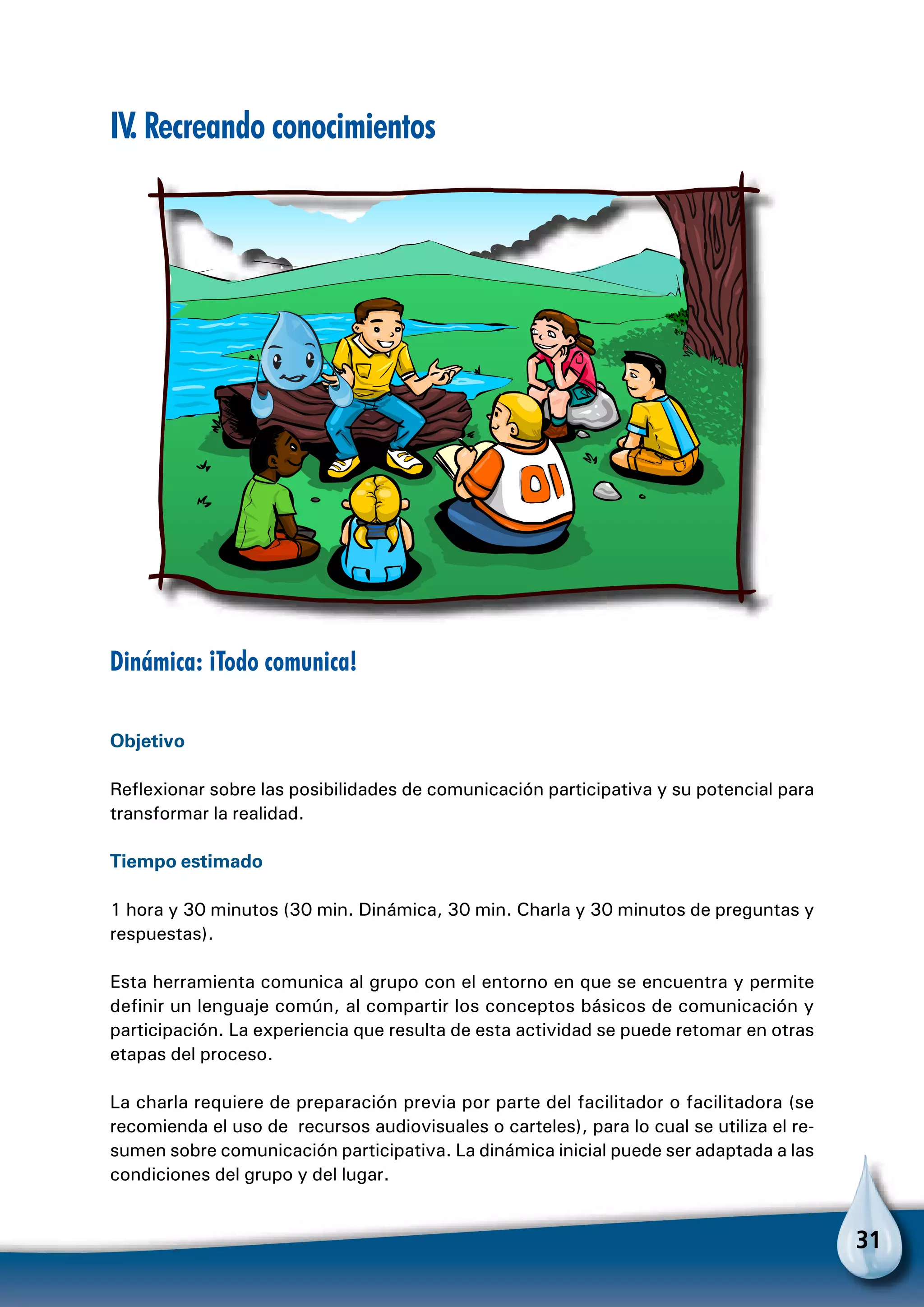 31
IV. Recreando conocimientos
Dinámica: ¡Todo comunica!
Objetivo
Reflexionar sobre las posibilidades de comunicación participativa y su potencial para
transformar la realidad.
Tiempo estimado
1 hora y 30 minutos (30 min. Dinámica, 30 min. Charla y 30 minutos de preguntas y
respuestas).
Esta herramienta comunica al grupo con el entorno en que se encuentra y permite
definir un lenguaje común, al compartir los conceptos básicos de comunicación y
participación. La experiencia que resulta de esta actividad se puede retomar en otras
etapas del proceso.
La charla requiere de preparación previa por parte del facilitador o facilitadora (se
recomienda el uso de recursos audiovisuales o carteles), para lo cual se utiliza el re-
sumen sobre comunicación participativa. La dinámica inicial puede ser adaptada a las
condiciones del grupo y del lugar.
 