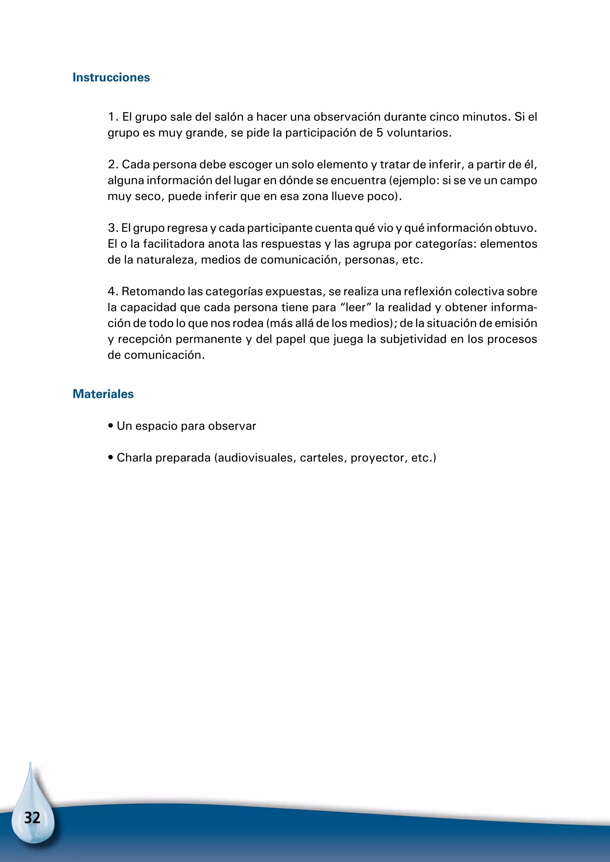 32
Instrucciones
1. El grupo sale del salón a hacer una observación durante cinco minutos. Si el
grupo es muy grande, se pide la participación de 5 voluntarios.
2. Cada persona debe escoger un solo elemento y tratar de inferir, a partir de él,
alguna información del lugar en dónde se encuentra (ejemplo: si se ve un campo
muy seco, puede inferir que en esa zona llueve poco).
3. El grupo regresa y cada participante cuenta qué vio y qué información obtuvo.
El o la facilitadora anota las respuestas y las agrupa por categorías: elementos
de la naturaleza, medios de comunicación, personas, etc.
4. Retomando las categorías expuestas, se realiza una reflexión colectiva sobre
la capacidad que cada persona tiene para “leer” la realidad y obtener informa-
ción de todo lo que nos rodea (más allá de los medios); de la situación de emisión
y recepción permanente y del papel que juega la subjetividad en los procesos
de comunicación.
Materiales
• Un espacio para observar
• Charla preparada (audiovisuales, carteles, proyector, etc.)
 