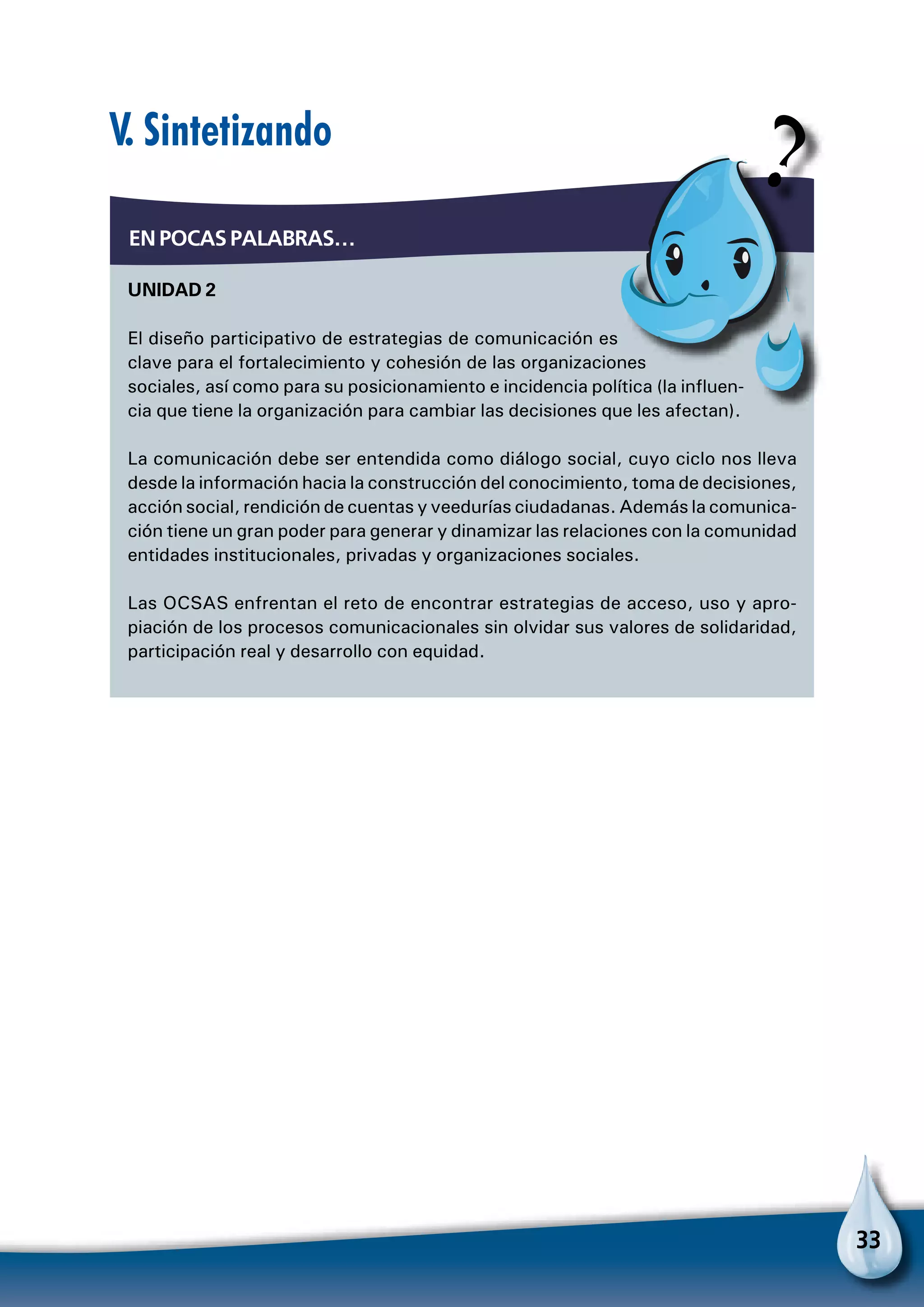 33
V. Sintetizando
Unidad 2
El diseño participativo de estrategias de comunicación es
clave para el fortalecimiento y cohesión de las organizaciones
sociales, así como para su posicionamiento e incidencia política (la influen-
cia que tiene la organización para cambiar las decisiones que les afectan).
La comunicación debe ser entendida como diálogo social, cuyo ciclo nos lleva
desde la información hacia la construcción del conocimiento, toma de decisiones,
acción social, rendición de cuentas y veedurías ciudadanas. Además la comunica-
ción tiene un gran poder para generar y dinamizar las relaciones con la comunidad
entidades institucionales, privadas y organizaciones sociales.
Las OCSAS enfrentan el reto de encontrar estrategias de acceso, uso y apro-
piación de los procesos comunicacionales sin olvidar sus valores de solidaridad,
participación real y desarrollo con equidad.
En pocas palabras…
 