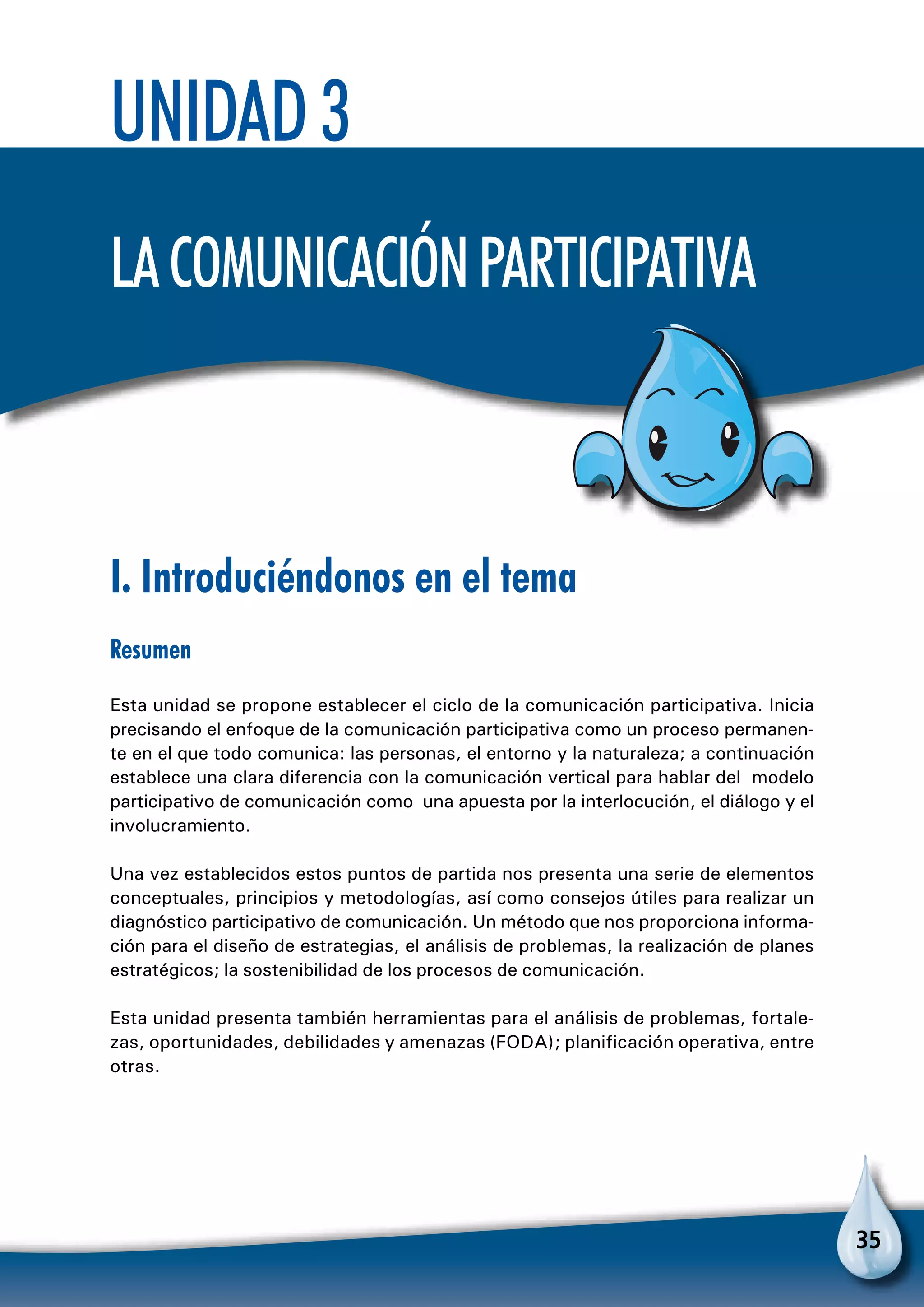 35
Unidad 3
Lacomunicaciónparticipativa
I. Introduciéndonos en el tema
Resumen
Esta unidad se propone establecer el ciclo de la comunicación participativa. Inicia
precisando el enfoque de la comunicación participativa como un proceso permanen-
te en el que todo comunica: las personas, el entorno y la naturaleza; a continuación
establece una clara diferencia con la comunicación vertical para hablar del modelo
participativo de comunicación como una apuesta por la interlocución, el diálogo y el
involucramiento.
Una vez establecidos estos puntos de partida nos presenta una serie de elementos
conceptuales, principios y metodologías, así como consejos útiles para realizar un
diagnóstico participativo de comunicación. Un método que nos proporciona informa-
ción para el diseño de estrategias, el análisis de problemas, la realización de planes
estratégicos; la sostenibilidad de los procesos de comunicación.
Esta unidad presenta también herramientas para el análisis de problemas, fortale-
zas, oportunidades, debilidades y amenazas (FODA); planificación operativa, entre
otras.
 