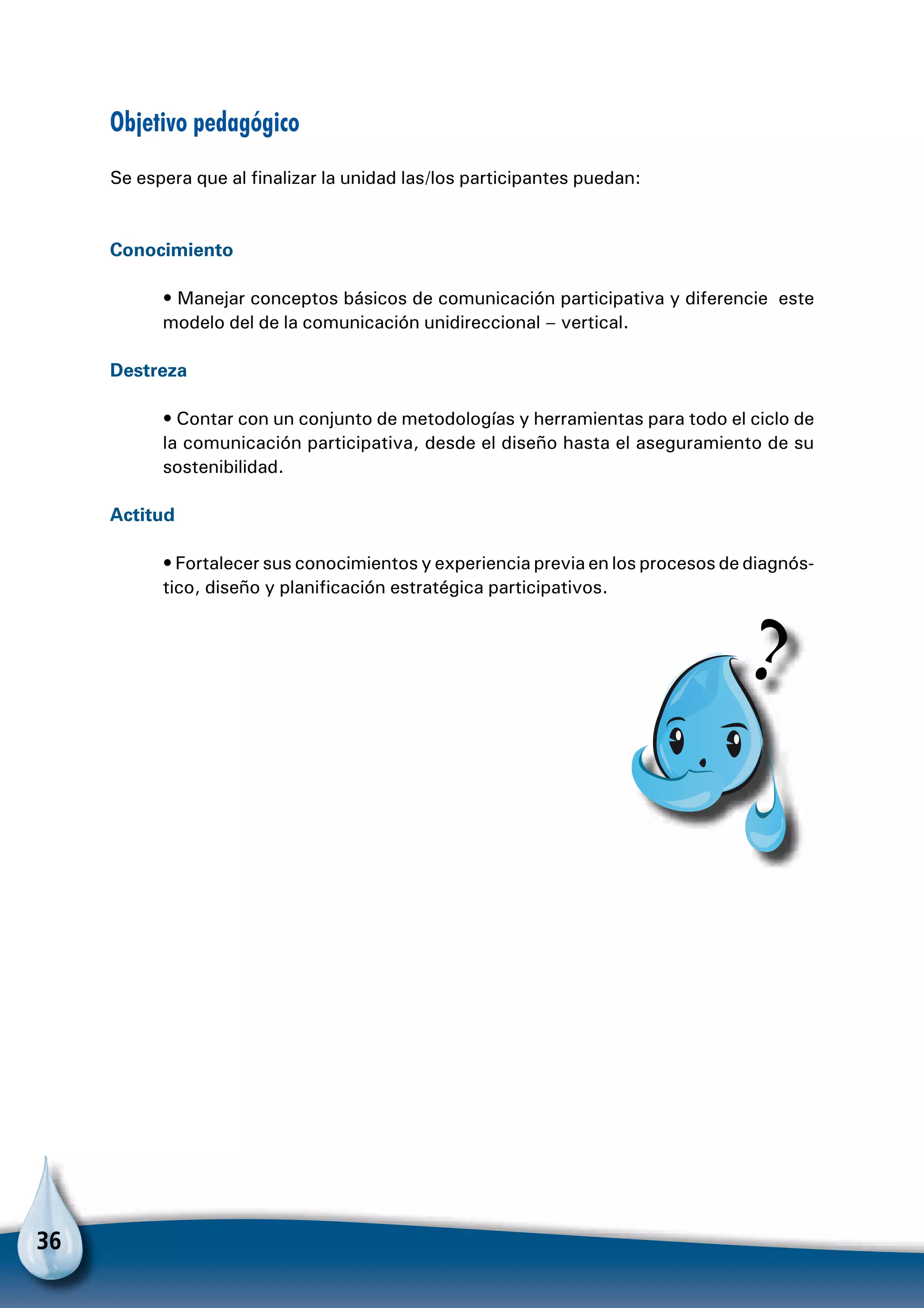 36
Objetivo pedagógico
Se espera que al finalizar la unidad las/los participantes puedan:
Conocimiento
• Manejar conceptos básicos de comunicación participativa y diferencie este
modelo del de la comunicación unidireccional – vertical.
Destreza
• Contar con un conjunto de metodologías y herramientas para todo el ciclo de
la comunicación participativa, desde el diseño hasta el aseguramiento de su
sostenibilidad.
Actitud
• Fortalecer sus conocimientos y experiencia previa en los procesos de diagnós-
tico, diseño y planificación estratégica participativos.
Para
 