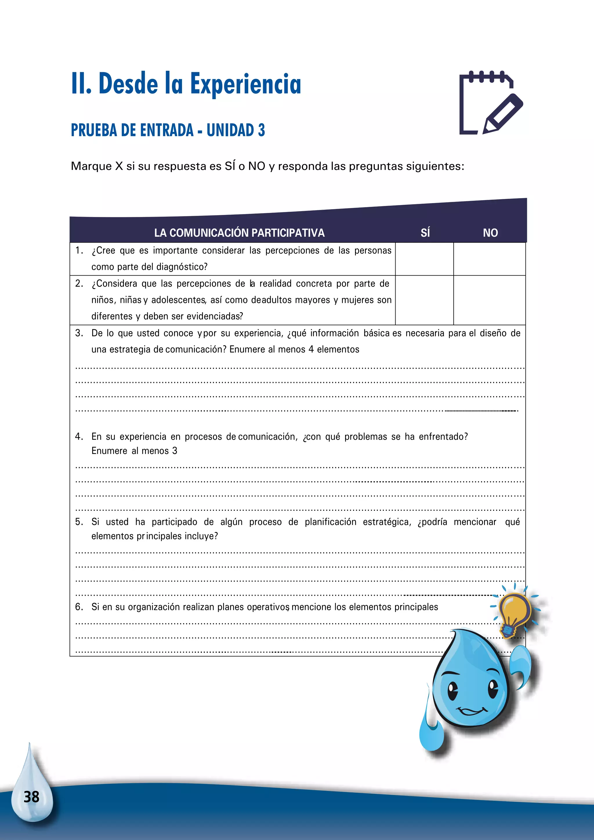 38
LA COMUNICACIÓN PARTICIPATIVA SÍ NO
1. ¿Cree que es importante considerar las percepciones de las personas
como parte del diagnóstico?
2. ¿Considera que las percepciones de la realidad concreta por parte de
niños, niñasy adolescentes, así como deadultos mayores y mujeres son
diferentes y deben ser evidenciadas?
3. De lo que usted conoce ypor su experiencia, ¿qué información básica es necesaria para el diseño de
una estrategia de comunicación? Enumere al menos 4 elementos
………………………………………………………………………………………………………………………………………
………………………………………………………………………………………………………………………………………
………………………………………………………………………………………………………………………………………
………………………………………………………………………………………………………………………………………………………………………
4. En su experiencia en procesos de comunicación, ¿con qué problemas se ha enfrentado?
Enumere al menos 3
………………………………………………………………………………………………………………………………………
……………………………………………………………………………………………………………………………………………………………
………………………………………………………………………………………………………………………………………
………………………………………………………………………………………………………………………………………
5. Si usted ha participado de algún proceso de planificación estratégica, ¿podría mencionar qué
elementos principales incluye?
………………………………………………………………………………………………………………………………………
………………………………………………………………………………………………………………………………………
………………………………………………………………………………………………………………………………………
…………………………………………………………………………………………………………………………………………………………………
6. Si en su organización realizan planes operativos, mencione los elementos principales
………………………………………………………………………………………………………………………………………
………………………………………………………………………………………………………………………………………
………………………………………………………………………………………………………………………………………………………
II. Desde la Experiencia
Prueba de entrada - Unidad 3
Marque X si su respuesta es SÍ o NO y responda las preguntas siguientes:
Para no olvidar
 