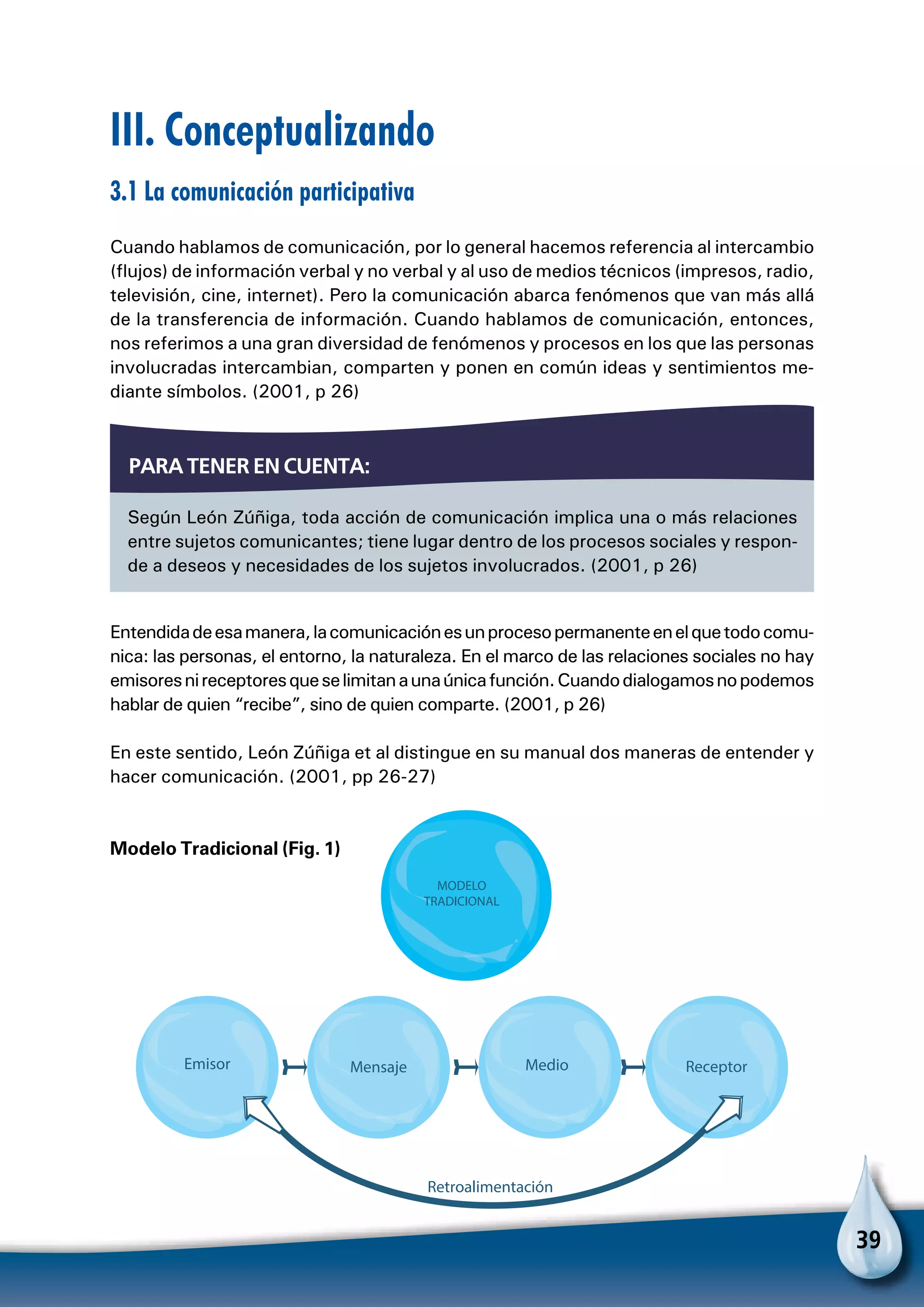 39
III. Conceptualizando
3.1 La comunicación participativa
Cuando hablamos de comunicación, por lo general hacemos referencia al intercambio
(flujos) de información verbal y no verbal y al uso de medios técnicos (impresos, radio,
televisión, cine, internet). Pero la comunicación abarca fenómenos que van más allá
de la transferencia de información. Cuando hablamos de comunicación, entonces,
nos referimos a una gran diversidad de fenómenos y procesos en los que las personas
involucradas intercambian, comparten y ponen en común ideas y sentimientos me-
diante símbolos. (2001, p 26)
Entendidadeesamanera,lacomunicaciónesunprocesopermanenteenelquetodocomu-
nica: las personas, el entorno, la naturaleza. En el marco de las relaciones sociales no hay
emisoresnireceptoresqueselimitanaunaúnicafunción.Cuandodialogamosnopodemos
hablar de quien “recibe”, sino de quien comparte. (2001, p 26)
En este sentido, León Zúñiga et al distingue en su manual dos maneras de entender y
hacer comunicación. (2001, pp 26-27)
Modelo Tradicional (Fig. 1)
Emisor Mensaje Medio Receptor
Retroalimentación
MODELO
TRADICIONAL
Según León Zúñiga, toda acción de comunicación implica una o más relaciones
entre sujetos comunicantes; tiene lugar dentro de los procesos sociales y respon-
de a deseos y necesidades de los sujetos involucrados. (2001, p 26)
Para tener en cuenta:
 