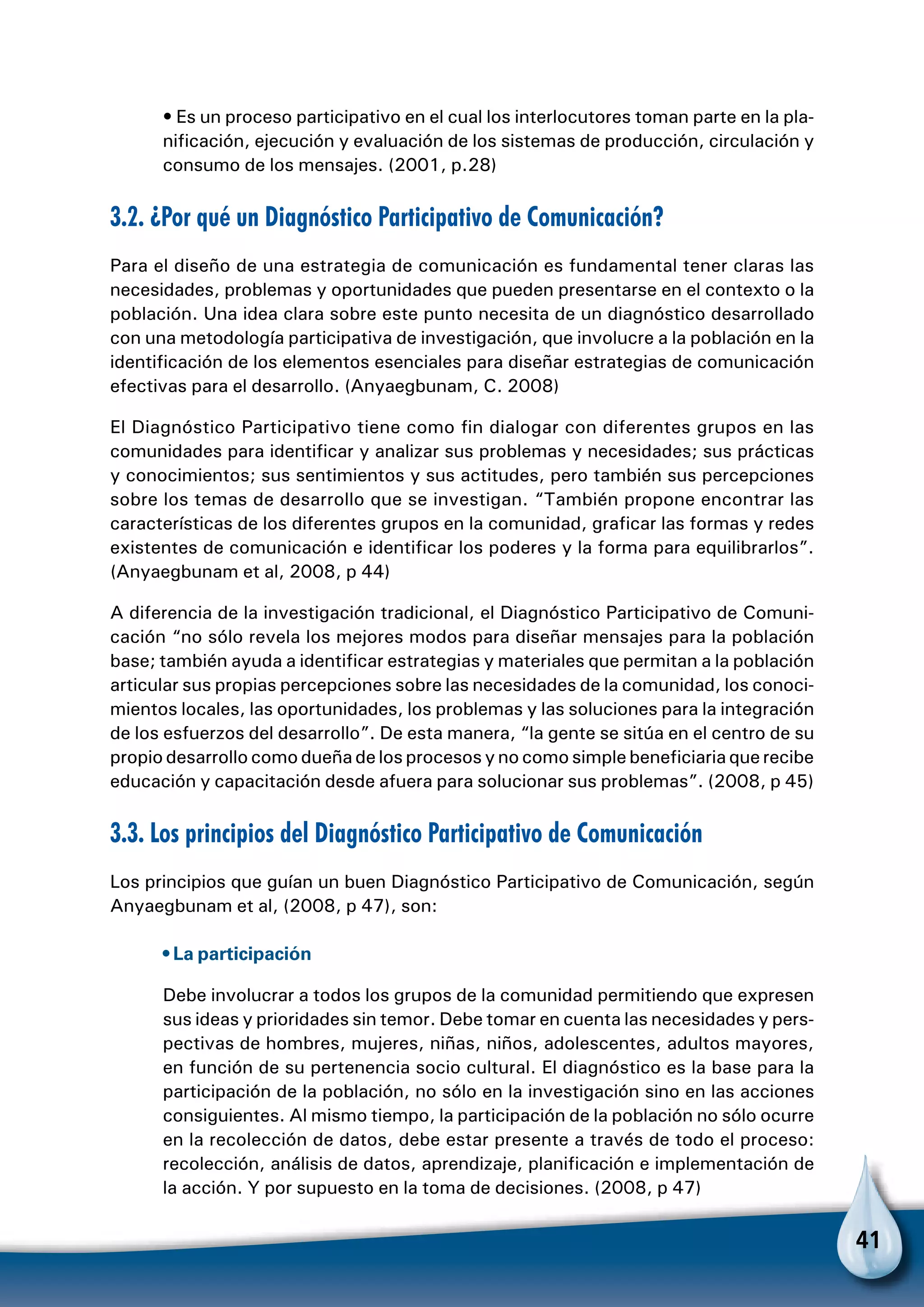 41
• Es un proceso participativo en el cual los interlocutores toman parte en la pla-
nificación, ejecución y evaluación de los sistemas de producción, circulación y
consumo de los mensajes. (2001, p.28)
3.2. ¿Por qué un Diagnóstico Participativo de Comunicación?
Para el diseño de una estrategia de comunicación es fundamental tener claras las
necesidades, problemas y oportunidades que pueden presentarse en el contexto o la
población. Una idea clara sobre este punto necesita de un diagnóstico desarrollado
con una metodología participativa de investigación, que involucre a la población en la
identificación de los elementos esenciales para diseñar estrategias de comunicación
efectivas para el desarrollo. (Anyaegbunam, C. 2008)
El Diagnóstico Participativo tiene como fin dialogar con diferentes grupos en las
comunidades para identificar y analizar sus problemas y necesidades; sus prácticas
y conocimientos; sus sentimientos y sus actitudes, pero también sus percepciones
sobre los temas de desarrollo que se investigan. “También propone encontrar las
características de los diferentes grupos en la comunidad, graficar las formas y redes
existentes de comunicación e identificar los poderes y la forma para equilibrarlos”.
(Anyaegbunam et al, 2008, p 44)
A diferencia de la investigación tradicional, el Diagnóstico Participativo de Comuni-
cación “no sólo revela los mejores modos para diseñar mensajes para la población
base; también ayuda a identificar estrategias y materiales que permitan a la población
articular sus propias percepciones sobre las necesidades de la comunidad, los conoci-
mientos locales, las oportunidades, los problemas y las soluciones para la integración
de los esfuerzos del desarrollo”. De esta manera, “la gente se sitúa en el centro de su
propio desarrollo como dueña de los procesos y no como simple beneficiaria que recibe
educación y capacitación desde afuera para solucionar sus problemas”. (2008, p 45)
3.3. Los principios del Diagnóstico Participativo de Comunicación
Los principios que guían un buen Diagnóstico Participativo de Comunicación, según
Anyaegbunam et al, (2008, p 47), son:
• La participación
Debe involucrar a todos los grupos de la comunidad permitiendo que expresen
sus ideas y prioridades sin temor. Debe tomar en cuenta las necesidades y pers-
pectivas de hombres, mujeres, niñas, niños, adolescentes, adultos mayores,
en función de su pertenencia socio cultural. El diagnóstico es la base para la
participación de la población, no sólo en la investigación sino en las acciones
consiguientes. Al mismo tiempo, la participación de la población no sólo ocurre
en la recolección de datos, debe estar presente a través de todo el proceso:
recolección, análisis de datos, aprendizaje, planificación e implementación de
la acción. Y por supuesto en la toma de decisiones. (2008, p 47)
 