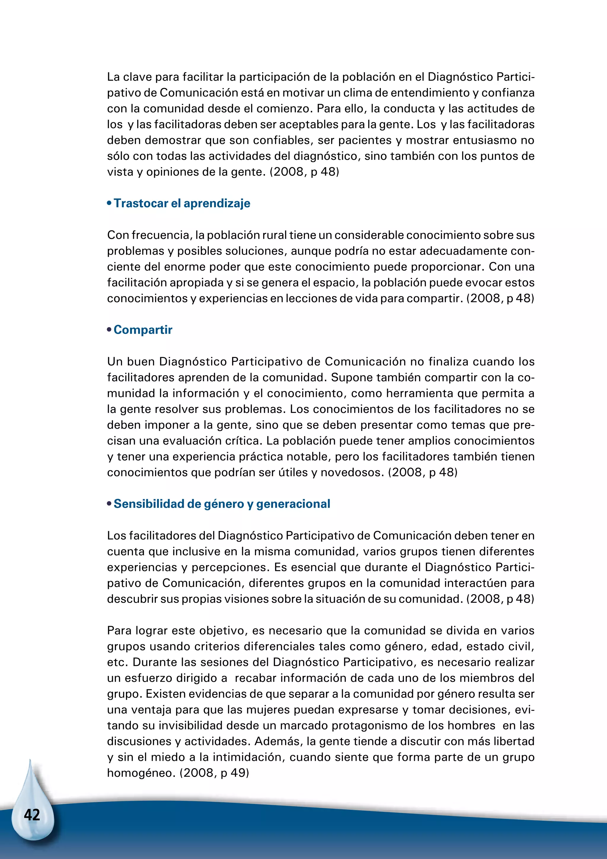 42
La clave para facilitar la participación de la población en el Diagnóstico Partici-
pativo de Comunicación está en motivar un clima de entendimiento y confianza
con la comunidad desde el comienzo. Para ello, la conducta y las actitudes de
los y las facilitadoras deben ser aceptables para la gente. Los y las facilitadoras
deben demostrar que son confiables, ser pacientes y mostrar entusiasmo no
sólo con todas las actividades del diagnóstico, sino también con los puntos de
vista y opiniones de la gente. (2008, p 48)
• Trastocar el aprendizaje
Con frecuencia, la población rural tiene un considerable conocimiento sobre sus
problemas y posibles soluciones, aunque podría no estar adecuadamente con-
ciente del enorme poder que este conocimiento puede proporcionar. Con una
facilitación apropiada y si se genera el espacio, la población puede evocar estos
conocimientos y experiencias en lecciones de vida para compartir. (2008, p 48)
• Compartir
Un buen Diagnóstico Participativo de Comunicación no finaliza cuando los
facilitadores aprenden de la comunidad. Supone también compartir con la co-
munidad la información y el conocimiento, como herramienta que permita a
la gente resolver sus problemas. Los conocimientos de los facilitadores no se
deben imponer a la gente, sino que se deben presentar como temas que pre-
cisan una evaluación crítica. La población puede tener amplios conocimientos
y tener una experiencia práctica notable, pero los facilitadores también tienen
conocimientos que podrían ser útiles y novedosos. (2008, p 48)
• Sensibilidad de género y generacional
Los facilitadores del Diagnóstico Participativo de Comunicación deben tener en
cuenta que inclusive en la misma comunidad, varios grupos tienen diferentes
experiencias y percepciones. Es esencial que durante el Diagnóstico Partici-
pativo de Comunicación, diferentes grupos en la comunidad interactúen para
descubrir sus propias visiones sobre la situación de su comunidad. (2008, p 48)
Para lograr este objetivo, es necesario que la comunidad se divida en varios
grupos usando criterios diferenciales tales como género, edad, estado civil,
etc. Durante las sesiones del Diagnóstico Participativo, es necesario realizar
un esfuerzo dirigido a recabar información de cada uno de los miembros del
grupo. Existen evidencias de que separar a la comunidad por género resulta ser
una ventaja para que las mujeres puedan expresarse y tomar decisiones, evi-
tando su invisibilidad desde un marcado protagonismo de los hombres en las
discusiones y actividades. Además, la gente tiende a discutir con más libertad
y sin el miedo a la intimidación, cuando siente que forma parte de un grupo
homogéneo. (2008, p 49)
 
