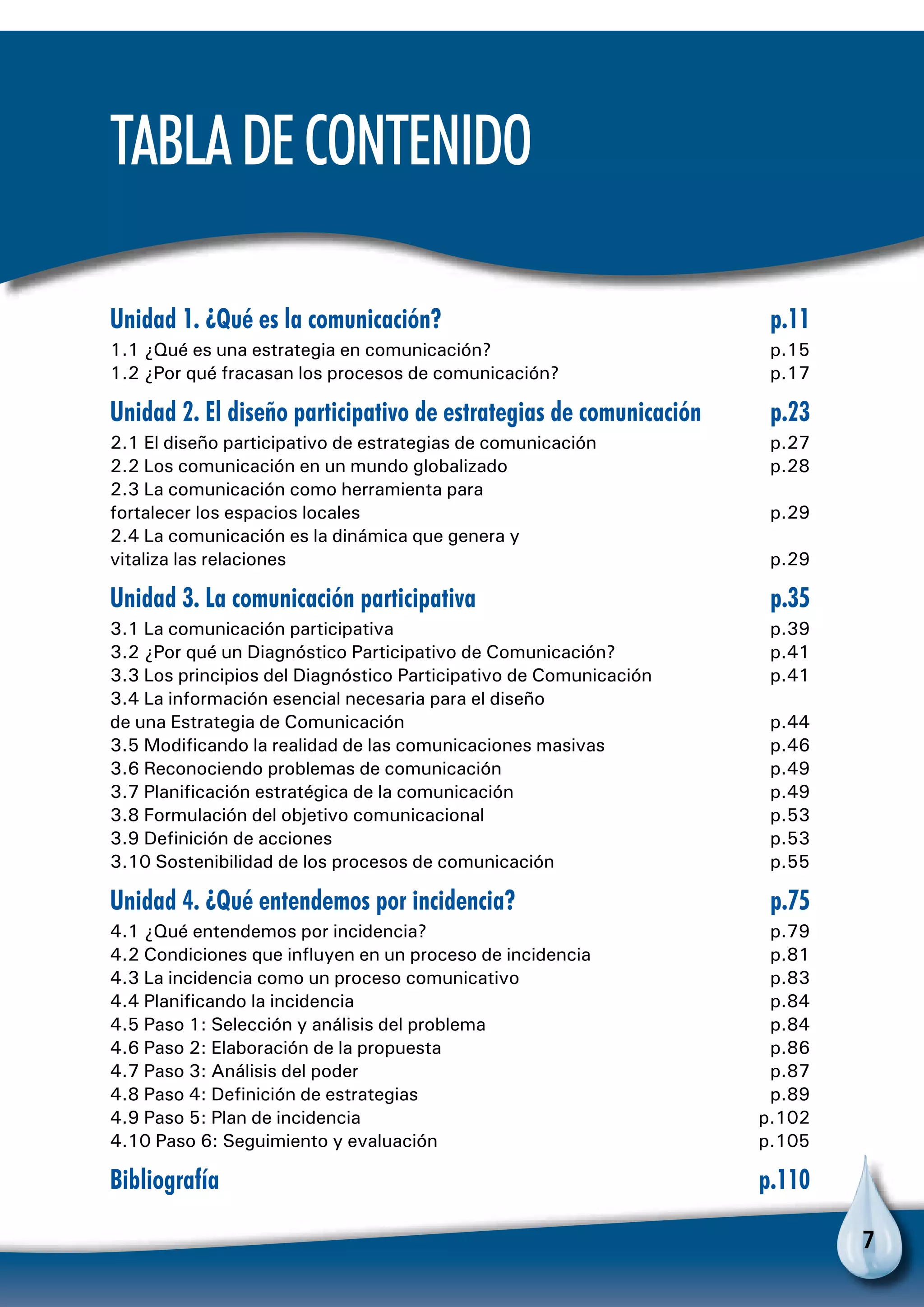 7
Unidad 1. ¿Qué es la comunicación?	 p.11
1.1 ¿Qué es una estrategia en comunicación?	 p.15
1.2 ¿Por qué fracasan los procesos de comunicación?	 p.17
Unidad 2. El diseño participativo de estrategias de comunicación	 p.23
2.1 El diseño participativo de estrategias de comunicación	 p.27
2.2 Los comunicación en un mundo globalizado	 p.28
2.3 La comunicación como herramienta para
fortalecer los espacios locales	 p.29
2.4 La comunicación es la dinámica que genera y
vitaliza las relaciones	 p.29
Unidad 3. La comunicación participativa	 p.35
3.1 La comunicación participativa	 p.39
3.2 ¿Por qué un Diagnóstico Participativo de Comunicación?	 p.41
3.3 Los principios del Diagnóstico Participativo de Comunicación 	 p.41
3.4 La información esencial necesaria para el diseño
de una Estrategia de Comunicación	 p.44
3.5 Modificando la realidad de las comunicaciones masivas	 p.46
3.6 Reconociendo problemas de comunicación	 p.49
3.7 Planificación estratégica de la comunicación	 p.49
3.8 Formulación del objetivo comunicacional	 p.53
3.9 Definición de acciones	 p.53
3.10 Sostenibilidad de los procesos de comunicación	 p.55
Unidad 4. ¿Qué entendemos por incidencia?	 p.75
4.1 ¿Qué entendemos por incidencia?	 p.79
4.2 Condiciones que influyen en un proceso de incidencia	 p.81
4.3 La incidencia como un proceso comunicativo	 p.83
4.4 Planificando la incidencia	 p.84
4.5 Paso 1: Selección y análisis del problema	 p.84
4.6 Paso 2: Elaboración de la propuesta	 p.86
4.7 Paso 3: Análisis del poder	 p.87
4.8 Paso 4: Definición de estrategias	 p.89
4.9 Paso 5: Plan de incidencia	 p.102
4.10 Paso 6: Seguimiento y evaluación	 p.105
Bibliografía	p.110
TabladeContenido
 