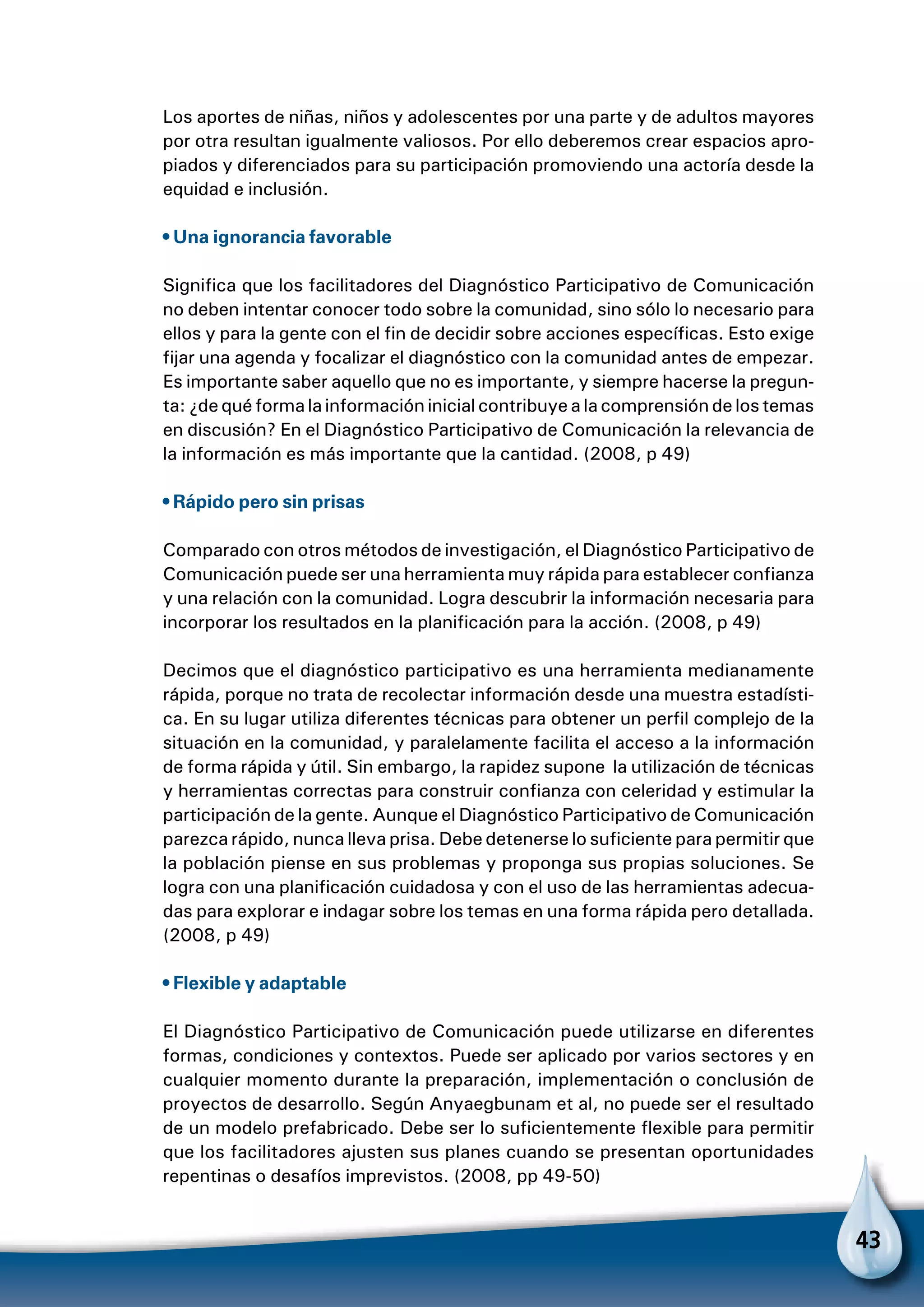 43
Los aportes de niñas, niños y adolescentes por una parte y de adultos mayores
por otra resultan igualmente valiosos. Por ello deberemos crear espacios apro-
piados y diferenciados para su participación promoviendo una actoría desde la
equidad e inclusión.
• Una ignorancia favorable
Significa que los facilitadores del Diagnóstico Participativo de Comunicación
no deben intentar conocer todo sobre la comunidad, sino sólo lo necesario para
ellos y para la gente con el fin de decidir sobre acciones específicas. Esto exige
fijar una agenda y focalizar el diagnóstico con la comunidad antes de empezar.
Es importante saber aquello que no es importante, y siempre hacerse la pregun-
ta: ¿de qué forma la información inicial contribuye a la comprensión de los temas
en discusión? En el Diagnóstico Participativo de Comunicación la relevancia de
la información es más importante que la cantidad. (2008, p 49)
• Rápido pero sin prisas
Comparado con otros métodos de investigación, el Diagnóstico Participativo de
Comunicación puede ser una herramienta muy rápida para establecer confianza
y una relación con la comunidad. Logra descubrir la información necesaria para
incorporar los resultados en la planificación para la acción. (2008, p 49)
Decimos que el diagnóstico participativo es una herramienta medianamente
rápida, porque no trata de recolectar información desde una muestra estadísti-
ca. En su lugar utiliza diferentes técnicas para obtener un perfil complejo de la
situación en la comunidad, y paralelamente facilita el acceso a la información
de forma rápida y útil. Sin embargo, la rapidez supone la utilización de técnicas
y herramientas correctas para construir confianza con celeridad y estimular la
participación de la gente. Aunque el Diagnóstico Participativo de Comunicación
parezca rápido, nunca lleva prisa. Debe detenerse lo suficiente para permitir que
la población piense en sus problemas y proponga sus propias soluciones. Se
logra con una planificación cuidadosa y con el uso de las herramientas adecua-
das para explorar e indagar sobre los temas en una forma rápida pero detallada.
(2008, p 49)
• Flexible y adaptable
El Diagnóstico Participativo de Comunicación puede utilizarse en diferentes
formas, condiciones y contextos. Puede ser aplicado por varios sectores y en
cualquier momento durante la preparación, implementación o conclusión de
proyectos de desarrollo. Según Anyaegbunam et al, no puede ser el resultado
de un modelo prefabricado. Debe ser lo suficientemente flexible para permitir
que los facilitadores ajusten sus planes cuando se presentan oportunidades
repentinas o desafíos imprevistos. (2008, pp 49-50)
 