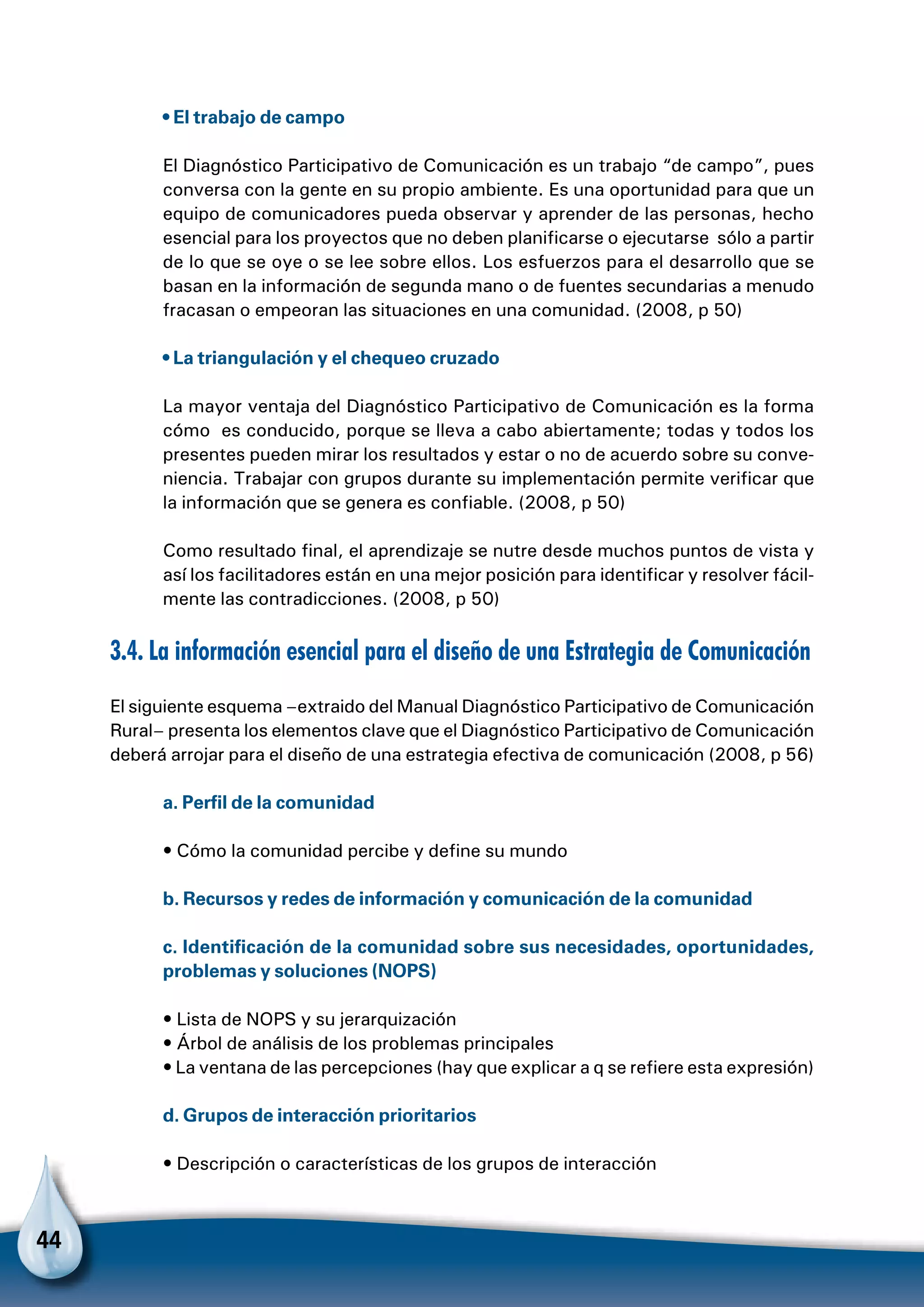 44
• El trabajo de campo
El Diagnóstico Participativo de Comunicación es un trabajo “de campo”, pues
conversa con la gente en su propio ambiente. Es una oportunidad para que un
equipo de comunicadores pueda observar y aprender de las personas, hecho
esencial para los proyectos que no deben planificarse o ejecutarse sólo a partir
de lo que se oye o se lee sobre ellos. Los esfuerzos para el desarrollo que se
basan en la información de segunda mano o de fuentes secundarias a menudo
fracasan o empeoran las situaciones en una comunidad. (2008, p 50)
• La triangulación y el chequeo cruzado
La mayor ventaja del Diagnóstico Participativo de Comunicación es la forma
cómo es conducido, porque se lleva a cabo abiertamente; todas y todos los
presentes pueden mirar los resultados y estar o no de acuerdo sobre su conve-
niencia. Trabajar con grupos durante su implementación permite verificar que
la información que se genera es confiable. (2008, p 50)
Como resultado final, el aprendizaje se nutre desde muchos puntos de vista y
así los facilitadores están en una mejor posición para identificar y resolver fácil-
mente las contradicciones. (2008, p 50)
3.4. La información esencial para el diseño de una Estrategia de Comunicación
El siguiente esquema –extraido del Manual Diagnóstico Participativo de Comunicación
Rural– presenta los elementos clave que el Diagnóstico Participativo de Comunicación
deberá arrojar para el diseño de una estrategia efectiva de comunicación (2008, p 56)
a. Perfil de la comunidad
• Cómo la comunidad percibe y define su mundo
b. Recursos y redes de información y comunicación de la comunidad
c. Identificación de la comunidad sobre sus necesidades, oportunidades,
problemas y soluciones (NOPS)
• Lista de NOPS y su jerarquización
• Árbol de análisis de los problemas principales
• La ventana de las percepciones (hay que explicar a q se refiere esta expresión)
d. Grupos de interacción prioritarios
• Descripción o características de los grupos de interacción
 