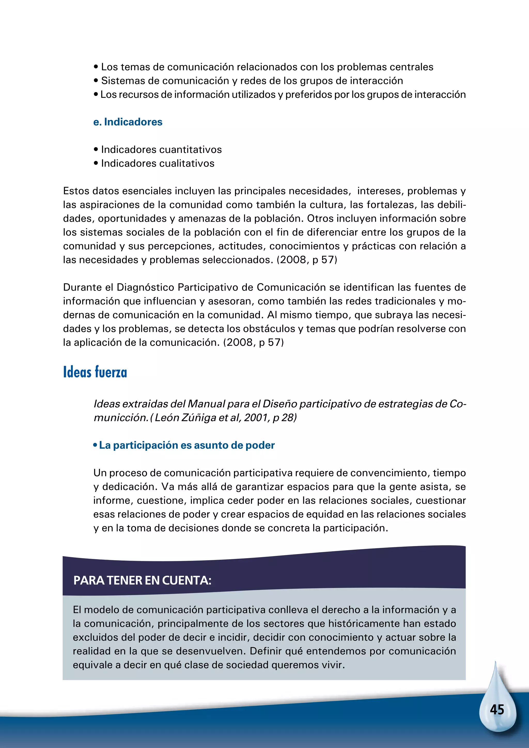 45
• Los temas de comunicación relacionados con los problemas centrales
• Sistemas de comunicación y redes de los grupos de interacción
• Los recursos de información utilizados y preferidos por los grupos de interacción
e. Indicadores
• Indicadores cuantitativos
• Indicadores cualitativos
Estos datos esenciales incluyen las principales necesidades, intereses, problemas y
las aspiraciones de la comunidad como también la cultura, las fortalezas, las debili-
dades, oportunidades y amenazas de la población. Otros incluyen información sobre
los sistemas sociales de la población con el fin de diferenciar entre los grupos de la
comunidad y sus percepciones, actitudes, conocimientos y prácticas con relación a
las necesidades y problemas seleccionados. (2008, p 57)
Durante el Diagnóstico Participativo de Comunicación se identifican las fuentes de
información que influencian y asesoran, como también las redes tradicionales y mo-
dernas de comunicación en la comunidad. Al mismo tiempo, que subraya las necesi-
dades y los problemas, se detecta los obstáculos y temas que podrían resolverse con
la aplicación de la comunicación. (2008, p 57)
Ideas fuerza
Ideas extraidas del Manual para el Diseño participativo de estrategias de Co-
municción. (León Zúñiga et al, 2001, p 28)
• La participación es asunto de poder
Un proceso de comunicación participativa requiere de convencimiento, tiempo
y dedicación. Va más allá de garantizar espacios para que la gente asista, se
informe, cuestione, implica ceder poder en las relaciones sociales, cuestionar
esas relaciones de poder y crear espacios de equidad en las relaciones sociales
y en la toma de decisiones donde se concreta la participación.
El modelo de comunicación participativa conlleva el derecho a la información y a
la comunicación, principalmente de los sectores que históricamente han estado
excluidos del poder de decir e incidir, decidir con conocimiento y actuar sobre la
realidad en la que se desenvuelven. Definir qué entendemos por comunicación
equivale a decir en qué clase de sociedad queremos vivir.
Para tener en cuenta:
 