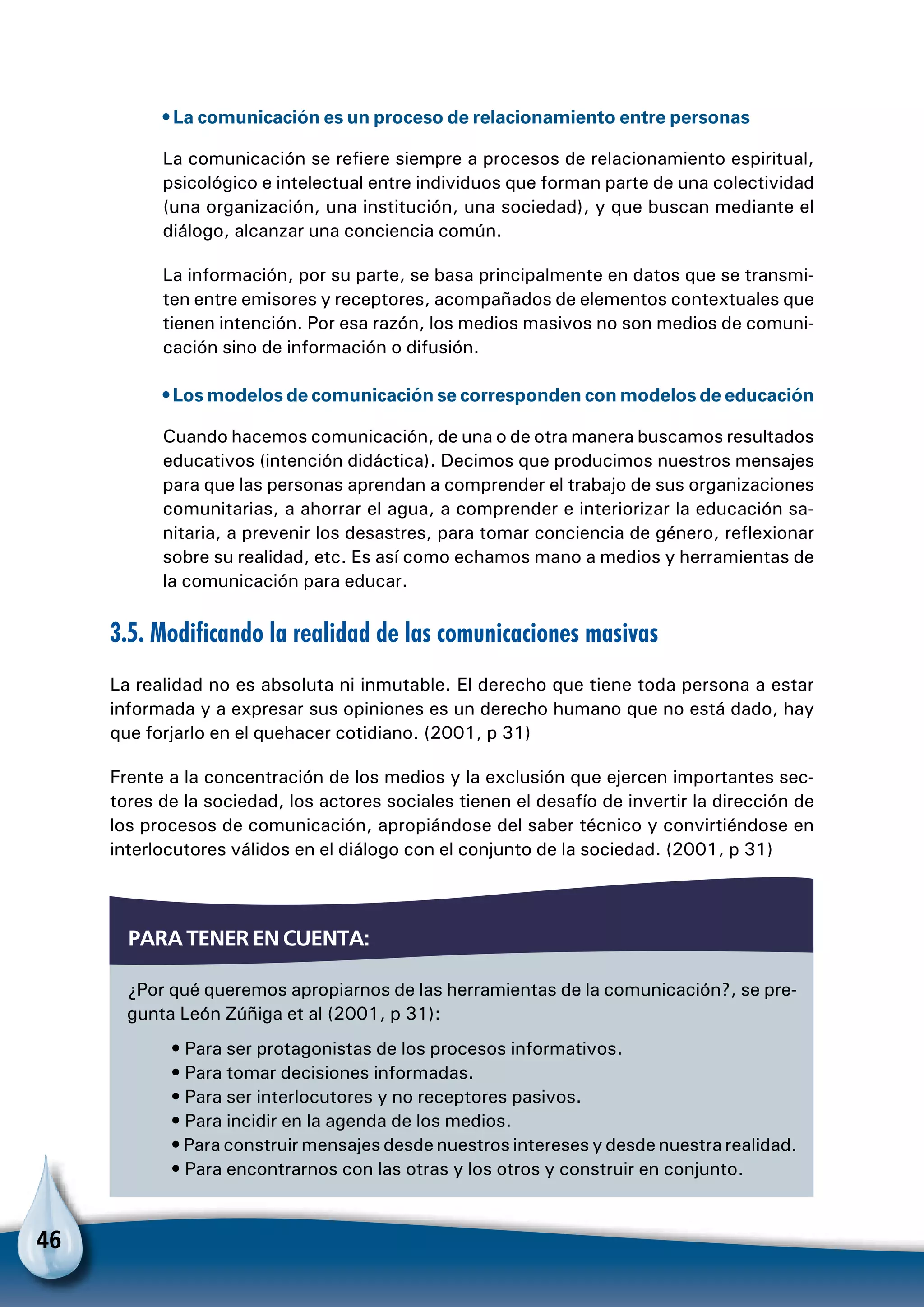 46
• La comunicación es un proceso de relacionamiento entre personas
La comunicación se refiere siempre a procesos de relacionamiento espiritual,
psicológico e intelectual entre individuos que forman parte de una colectividad
(una organización, una institución, una sociedad), y que buscan mediante el
diálogo, alcanzar una conciencia común.
La información, por su parte, se basa principalmente en datos que se transmi-
ten entre emisores y receptores, acompañados de elementos contextuales que
tienen intención. Por esa razón, los medios masivos no son medios de comuni-
cación sino de información o difusión.
• Los modelos de comunicación se corresponden con modelos de educación
Cuando hacemos comunicación, de una o de otra manera buscamos resultados
educativos (intención didáctica). Decimos que producimos nuestros mensajes
para que las personas aprendan a comprender el trabajo de sus organizaciones
comunitarias, a ahorrar el agua, a comprender e interiorizar la educación sa-
nitaria, a prevenir los desastres, para tomar conciencia de género, reflexionar
sobre su realidad, etc. Es así como echamos mano a medios y herramientas de
la comunicación para educar.
3.5. Modificando la realidad de las comunicaciones masivas
La realidad no es absoluta ni inmutable. El derecho que tiene toda persona a estar
informada y a expresar sus opiniones es un derecho humano que no está dado, hay
que forjarlo en el quehacer cotidiano. (2001, p 31)
Frente a la concentración de los medios y la exclusión que ejercen importantes sec-
tores de la sociedad, los actores sociales tienen el desafío de invertir la dirección de
los procesos de comunicación, apropiándose del saber técnico y convirtiéndose en
interlocutores válidos en el diálogo con el conjunto de la sociedad. (2001, p 31)
¿Por qué queremos apropiarnos de las herramientas de la comunicación?, se pre-
gunta León Zúñiga et al (2001, p 31):
• Para ser protagonistas de los procesos informativos.
• Para tomar decisiones informadas.
• Para ser interlocutores y no receptores pasivos.
• Para incidir en la agenda de los medios.
• Para construir mensajes desde nuestros intereses y desde nuestra realidad.
• Para encontrarnos con las otras y los otros y construir en conjunto.
Para tener en cuenta:
 