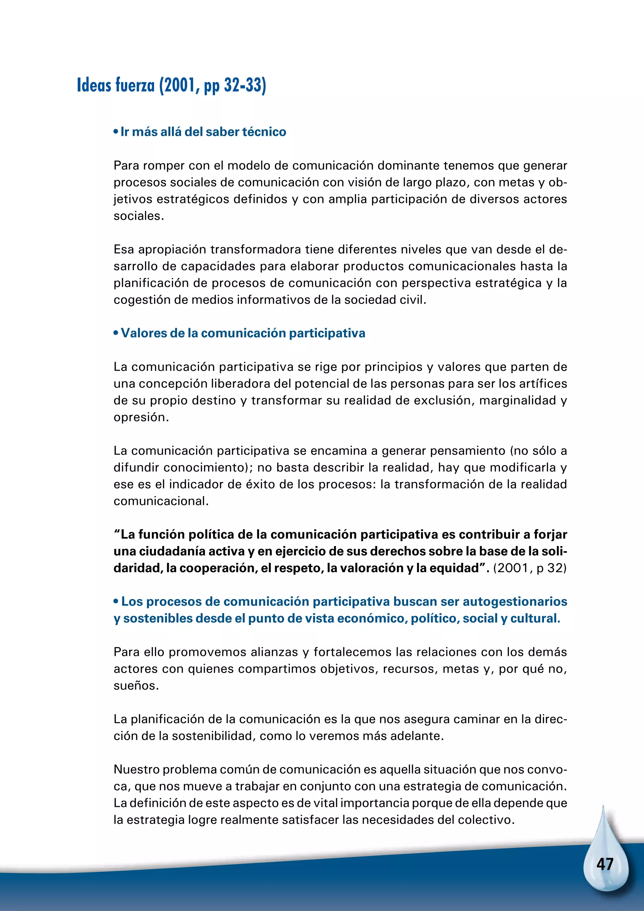 47
Ideas fuerza (2001, pp 32-33)
• Ir más allá del saber técnico
Para romper con el modelo de comunicación dominante tenemos que generar
procesos sociales de comunicación con visión de largo plazo, con metas y ob-
jetivos estratégicos definidos y con amplia participación de diversos actores
sociales.
Esa apropiación transformadora tiene diferentes niveles que van desde el de-
sarrollo de capacidades para elaborar productos comunicacionales hasta la
planificación de procesos de comunicación con perspectiva estratégica y la
cogestión de medios informativos de la sociedad civil.
• Valores de la comunicación participativa
La comunicación participativa se rige por principios y valores que parten de
una concepción liberadora del potencial de las personas para ser los artífices
de su propio destino y transformar su realidad de exclusión, marginalidad y
opresión.
La comunicación participativa se encamina a generar pensamiento (no sólo a
difundir conocimiento); no basta describir la realidad, hay que modificarla y
ese es el indicador de éxito de los procesos: la transformación de la realidad
comunicacional.
“La función política de la comunicación participativa es contribuir a forjar
una ciudadanía activa y en ejercicio de sus derechos sobre la base de la soli-
daridad, la cooperación, el respeto, la valoración y la equidad”. (2001, p 32)
• Los procesos de comunicación participativa buscan ser autogestionarios
y sostenibles desde el punto de vista económico, político, social y cultural.
Para ello promovemos alianzas y fortalecemos las relaciones con los demás
actores con quienes compartimos objetivos, recursos, metas y, por qué no,
sueños.
La planificación de la comunicación es la que nos asegura caminar en la direc-
ción de la sostenibilidad, como lo veremos más adelante.
Nuestro problema común de comunicación es aquella situación que nos convo-
ca, que nos mueve a trabajar en conjunto con una estrategia de comunicación.
La definición de este aspecto es de vital importancia porque de ella depende que
la estrategia logre realmente satisfacer las necesidades del colectivo.
 