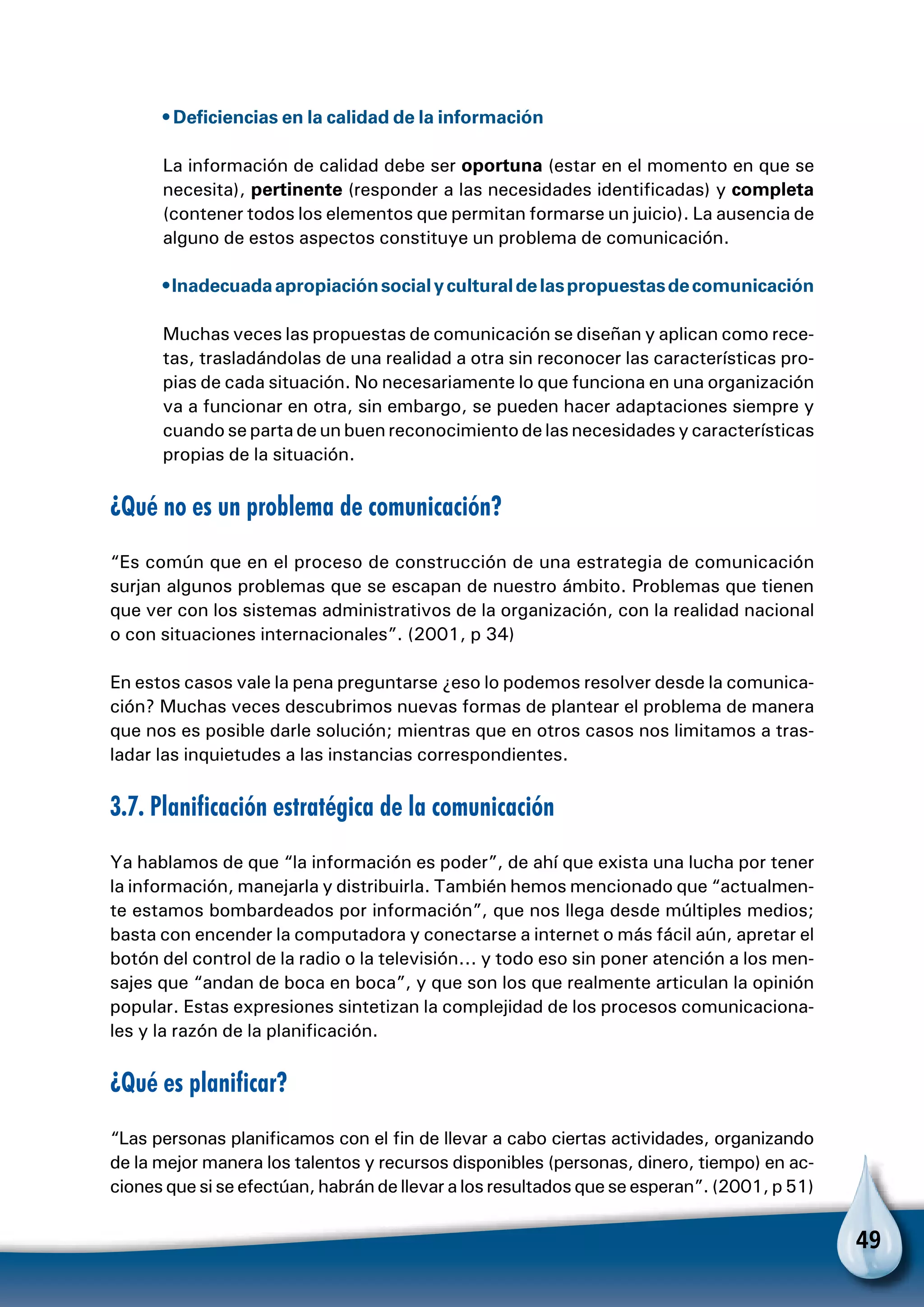 49
• Deficiencias en la calidad de la información
La información de calidad debe ser oportuna (estar en el momento en que se
necesita), pertinente (responder a las necesidades identificadas) y completa
(contener todos los elementos que permitan formarse un juicio). La ausencia de
alguno de estos aspectos constituye un problema de comunicación.
•Inadecuadaapropiaciónsocialyculturaldelaspropuestasdecomunicación
Muchas veces las propuestas de comunicación se diseñan y aplican como rece-
tas, trasladándolas de una realidad a otra sin reconocer las características pro-
pias de cada situación. No necesariamente lo que funciona en una organización
va a funcionar en otra, sin embargo, se pueden hacer adaptaciones siempre y
cuando se parta de un buen reconocimiento de las necesidades y características
propias de la situación.
¿Qué no es un problema de comunicación?
“Es común que en el proceso de construcción de una estrategia de comunicación
surjan algunos problemas que se escapan de nuestro ámbito. Problemas que tienen
que ver con los sistemas administrativos de la organización, con la realidad nacional
o con situaciones internacionales”. (2001, p 34)
En estos casos vale la pena preguntarse ¿eso lo podemos resolver desde la comunica-
ción? Muchas veces descubrimos nuevas formas de plantear el problema de manera
que nos es posible darle solución; mientras que en otros casos nos limitamos a tras-
ladar las inquietudes a las instancias correspondientes.
3.7. Planificación estratégica de la comunicación
Ya hablamos de que “la información es poder”, de ahí que exista una lucha por tener
la información, manejarla y distribuirla. También hemos mencionado que “actualmen-
te estamos bombardeados por información”, que nos llega desde múltiples medios;
basta con encender la computadora y conectarse a internet o más fácil aún, apretar el
botón del control de la radio o la televisión... y todo eso sin poner atención a los men-
sajes que “andan de boca en boca”, y que son los que realmente articulan la opinión
popular. Estas expresiones sintetizan la complejidad de los procesos comunicaciona-
les y la razón de la planificación.
¿Qué es planificar?
“Las personas planificamos con el fin de llevar a cabo ciertas actividades, organizando
de la mejor manera los talentos y recursos disponibles (personas, dinero, tiempo) en ac-
ciones que si se efectúan, habrán de llevar a los resultados que se esperan”. (2001, p 51)
 