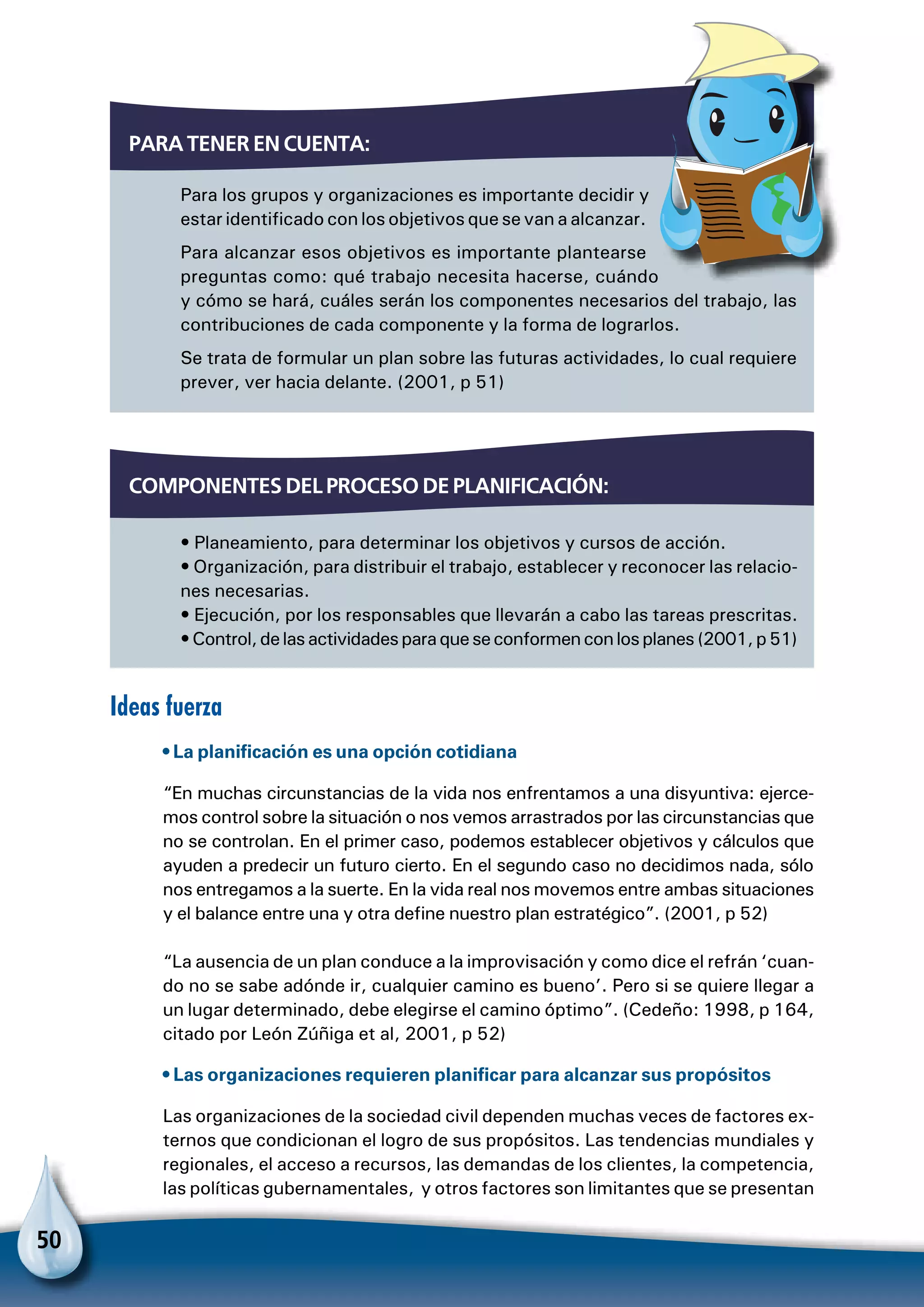 50
Para los grupos y organizaciones es importante decidir y
estar identificado con los objetivos que se van a alcanzar.
Para alcanzar esos objetivos es importante plantearse
preguntas como: qué trabajo necesita hacerse, cuándo
y cómo se hará, cuáles serán los componentes necesarios del trabajo, las
contribuciones de cada componente y la forma de lograrlos.
Se trata de formular un plan sobre las futuras actividades, lo cual requiere
prever, ver hacia delante. (2001, p 51)
Para tener en cuenta:
Ideas fuerza
• La planificación es una opción cotidiana
“En muchas circunstancias de la vida nos enfrentamos a una disyuntiva: ejerce-
mos control sobre la situación o nos vemos arrastrados por las circunstancias que
no se controlan. En el primer caso, podemos establecer objetivos y cálculos que
ayuden a predecir un futuro cierto. En el segundo caso no decidimos nada, sólo
nos entregamos a la suerte. En la vida real nos movemos entre ambas situaciones
y el balance entre una y otra define nuestro plan estratégico”. (2001, p 52)
“La ausencia de un plan conduce a la improvisación y como dice el refrán ‘cuan-
do no se sabe adónde ir, cualquier camino es bueno’. Pero si se quiere llegar a
un lugar determinado, debe elegirse el camino óptimo”. (Cedeño: 1998, p 164,
citado por León Zúñiga et al, 2001, p 52)
• Las organizaciones requieren planificar para alcanzar sus propósitos
Las organizaciones de la sociedad civil dependen muchas veces de factores ex-
ternos que condicionan el logro de sus propósitos. Las tendencias mundiales y
regionales, el acceso a recursos, las demandas de los clientes, la competencia,
las políticas gubernamentales, y otros factores son limitantes que se presentan
• Planeamiento, para determinar los objetivos y cursos de acción.
• Organización, para distribuir el trabajo, establecer y reconocer las relacio-
nes necesarias.
• Ejecución, por los responsables que llevarán a cabo las tareas prescritas.
•Control,delasactividadesparaqueseconformenconlosplanes(2001,p51)
Componentes del proceso de planificación:
 