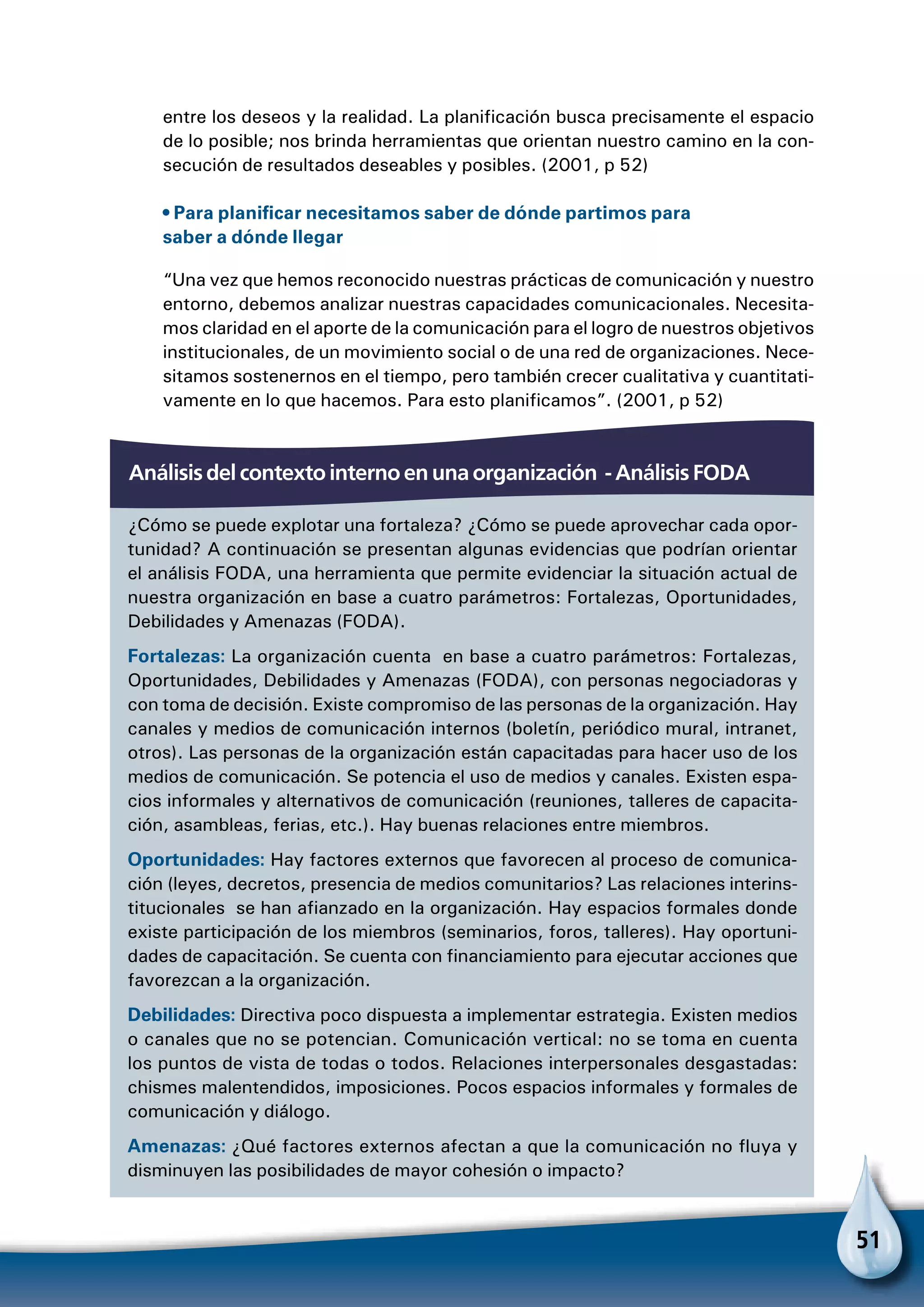 51
entre los deseos y la realidad. La planificación busca precisamente el espacio
de lo posible; nos brinda herramientas que orientan nuestro camino en la con-
secución de resultados deseables y posibles. (2001, p 52)
• Para planificar necesitamos saber de dónde partimos para
saber a dónde llegar
“Una vez que hemos reconocido nuestras prácticas de comunicación y nuestro
entorno, debemos analizar nuestras capacidades comunicacionales. Necesita-
mos claridad en el aporte de la comunicación para el logro de nuestros objetivos
institucionales, de un movimiento social o de una red de organizaciones. Nece-
sitamos sostenernos en el tiempo, pero también crecer cualitativa y cuantitati-
vamente en lo que hacemos. Para esto planificamos”. (2001, p 52)
¿Cómo se puede explotar una fortaleza? ¿Cómo se puede aprovechar cada opor-
tunidad? A continuación se presentan algunas evidencias que podrían orientar
el análisis FODA, una herramienta que permite evidenciar la situación actual de
nuestra organización en base a cuatro parámetros: Fortalezas, Oportunidades,
Debilidades y Amenazas (FODA).
Fortalezas: La organización cuenta en base a cuatro parámetros: Fortalezas,
Oportunidades, Debilidades y Amenazas (FODA), con personas negociadoras y
con toma de decisión. Existe compromiso de las personas de la organización. Hay
canales y medios de comunicación internos (boletín, periódico mural, intranet,
otros). Las personas de la organización están capacitadas para hacer uso de los
medios de comunicación. Se potencia el uso de medios y canales. Existen espa-
cios informales y alternativos de comunicación (reuniones, talleres de capacita-
ción, asambleas, ferias, etc.). Hay buenas relaciones entre miembros.
Oportunidades: Hay factores externos que favorecen al proceso de comunica-
ción (leyes, decretos, presencia de medios comunitarios? Las relaciones interins-
titucionales se han afianzado en la organización. Hay espacios formales donde
existe participación de los miembros (seminarios, foros, talleres). Hay oportuni-
dades de capacitación. Se cuenta con financiamiento para ejecutar acciones que
favorezcan a la organización.
Debilidades: Directiva poco dispuesta a implementar estrategia. Existen medios
o canales que no se potencian. Comunicación vertical: no se toma en cuenta
los puntos de vista de todas o todos. Relaciones interpersonales desgastadas:
chismes malentendidos, imposiciones. Pocos espacios informales y formales de
comunicación y diálogo.
Amenazas: ¿Qué factores externos afectan a que la comunicación no fluya y
disminuyen las posibilidades de mayor cohesión o impacto?
Análisis del contexto interno en una organización - Análisis FODA
 