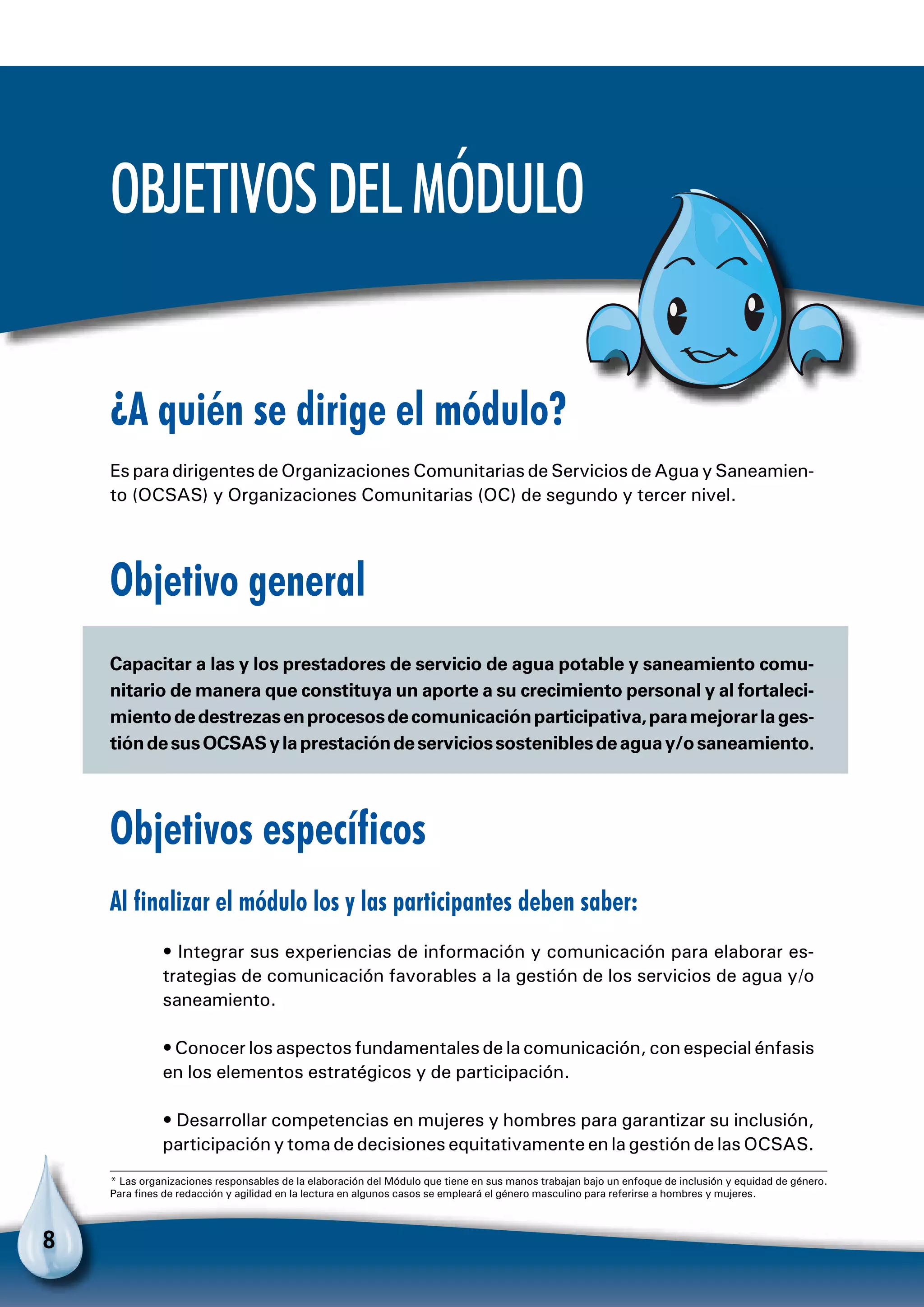 8
Objetivosdelmódulo
¿A quién se dirige el módulo?
Es para dirigentes de Organizaciones Comunitarias de Servicios de Agua y Saneamien-
to (OCSAS) y Organizaciones Comunitarias (OC) de segundo y tercer nivel.
Objetivo general
Capacitar a las y los prestadores de servicio de agua potable y saneamiento comu-
nitario de manera que constituya un aporte a su crecimiento personal y al fortaleci-
mientodedestrezasenprocesosdecomunicaciónparticipativa,paramejorarlages-
tióndesusOCSASylaprestacióndeserviciossosteniblesdeaguay/osaneamiento.
Objetivos específicos
Al finalizar el módulo los y las participantes deben saber:
• Integrar sus experiencias de información y comunicación para elaborar es-
trategias de comunicación favorables a la gestión de los servicios de agua y/o
saneamiento.
• Conocer los aspectos fundamentales de la comunicación, con especial énfasis
en los elementos estratégicos y de participación.
• Desarrollar competencias en mujeres y hombres para garantizar su inclusión,
participación y toma de decisiones equitativamente en la gestión de las OCSAS.
* Las organizaciones responsables de la elaboración del Módulo que tiene en sus manos trabajan bajo un enfoque de inclusión y equidad de género.
Para fines de redacción y agilidad en la lectura en algunos casos se empleará el género masculino para referirse a hombres y mujeres.
 