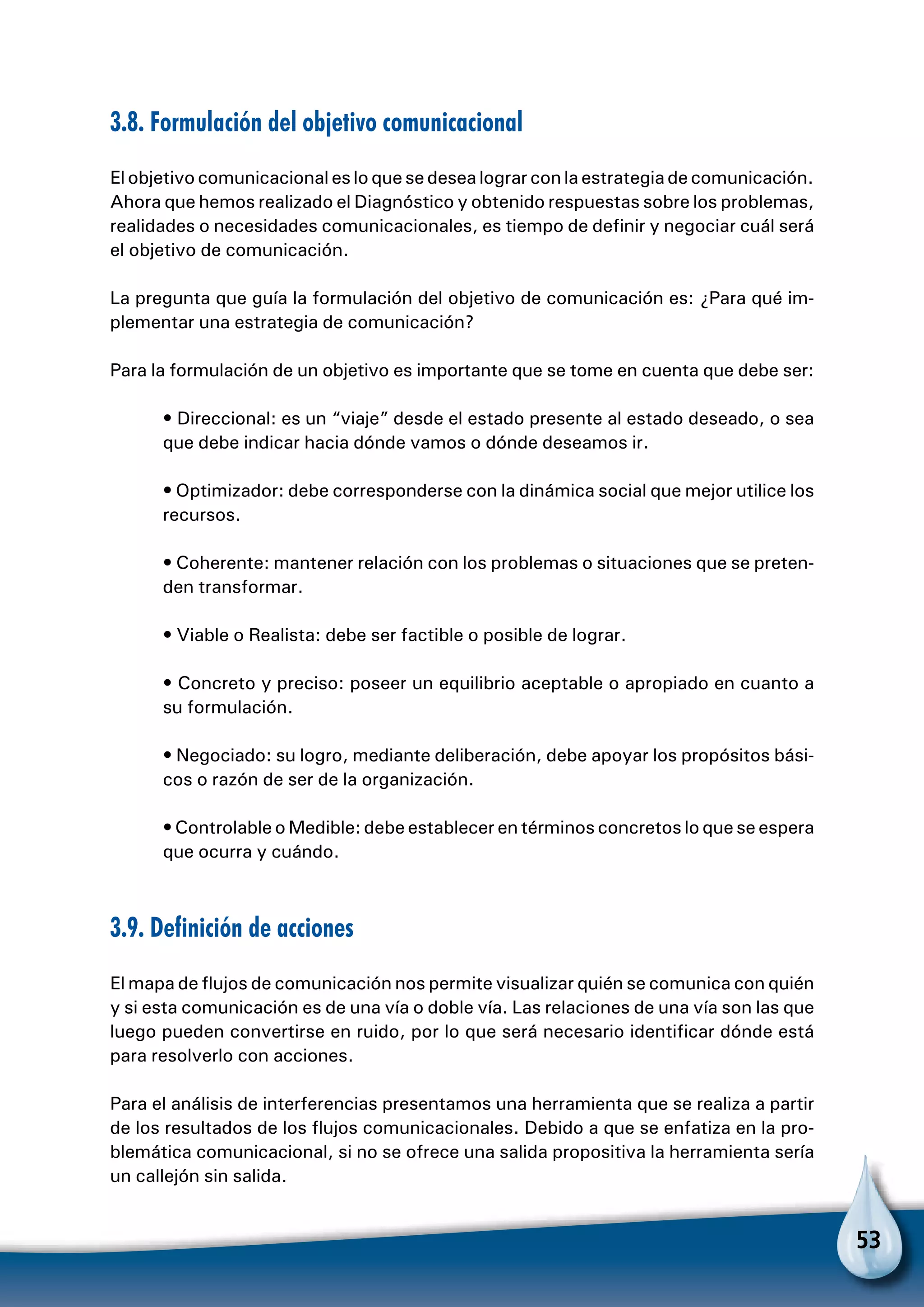 53
3.8. Formulación del objetivo comunicacional
El objetivo comunicacional es lo que se desea lograr con la estrategia de comunicación.
Ahora que hemos realizado el Diagnóstico y obtenido respuestas sobre los problemas,
realidades o necesidades comunicacionales, es tiempo de definir y negociar cuál será
el objetivo de comunicación.
La pregunta que guía la formulación del objetivo de comunicación es: ¿Para qué im-
plementar una estrategia de comunicación?
Para la formulación de un objetivo es importante que se tome en cuenta que debe ser:
• Direccional: es un “viaje” desde el estado presente al estado deseado, o sea
que debe indicar hacia dónde vamos o dónde deseamos ir.
• Optimizador: debe corresponderse con la dinámica social que mejor utilice los
recursos.
• Coherente: mantener relación con los problemas o situaciones que se preten-
den transformar.
• Viable o Realista: debe ser factible o posible de lograr.
• Concreto y preciso: poseer un equilibrio aceptable o apropiado en cuanto a
su formulación.
• Negociado: su logro, mediante deliberación, debe apoyar los propósitos bási-
cos o razón de ser de la organización.
• Controlable o Medible: debe establecer en términos concretos lo que se espera
que ocurra y cuándo.
3.9. Definición de acciones
El mapa de flujos de comunicación nos permite visualizar quién se comunica con quién
y si esta comunicación es de una vía o doble vía. Las relaciones de una vía son las que
luego pueden convertirse en ruido, por lo que será necesario identificar dónde está
para resolverlo con acciones.
Para el análisis de interferencias presentamos una herramienta que se realiza a partir
de los resultados de los flujos comunicacionales. Debido a que se enfatiza en la pro-
blemática comunicacional, si no se ofrece una salida propositiva la herramienta sería
un callejón sin salida.
 