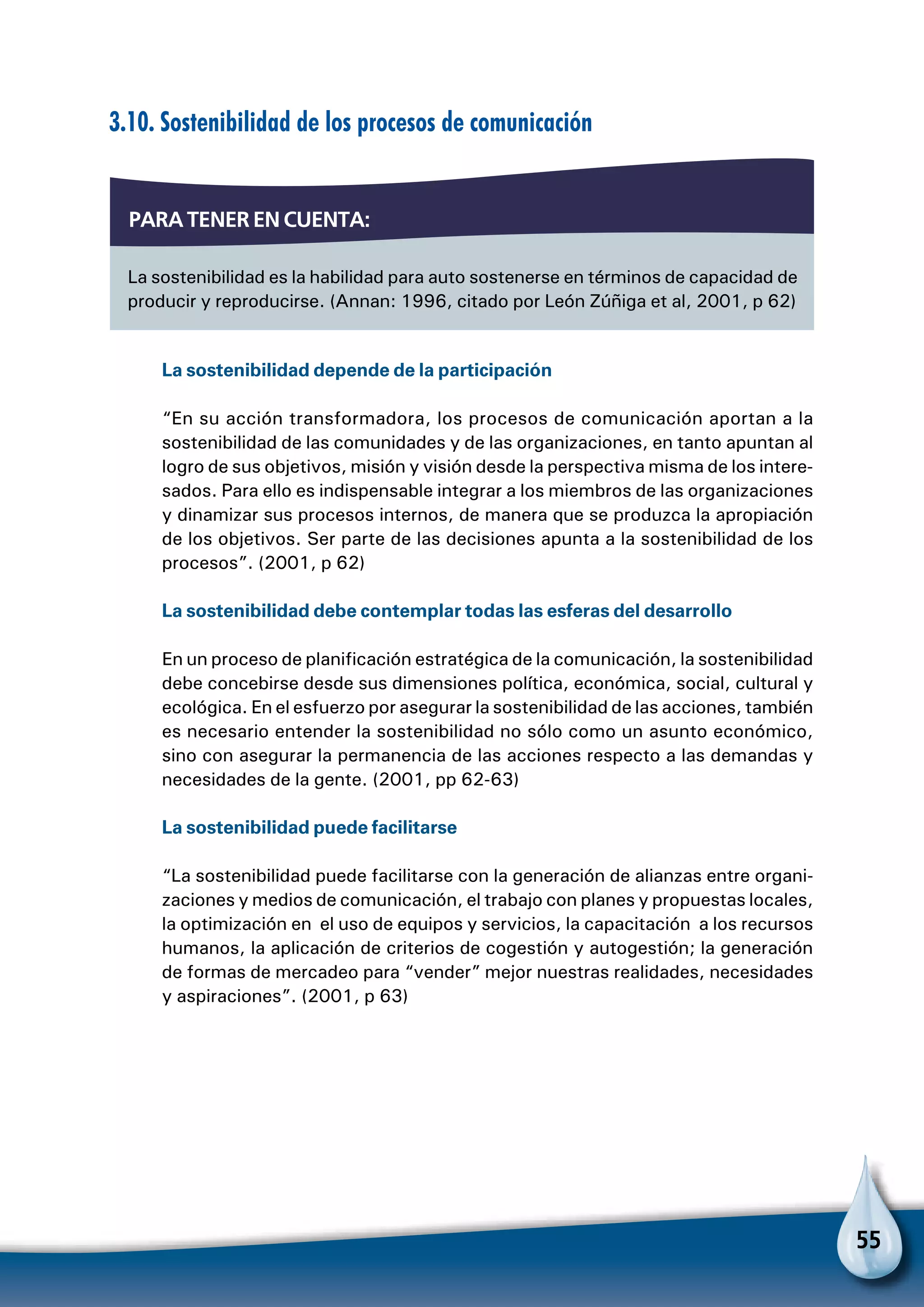 55
3.10. Sostenibilidad de los procesos de comunicación
La sostenibilidad depende de la participación
“En su acción transformadora, los procesos de comunicación aportan a la
sostenibilidad de las comunidades y de las organizaciones, en tanto apuntan al
logro de sus objetivos, misión y visión desde la perspectiva misma de los intere-
sados. Para ello es indispensable integrar a los miembros de las organizaciones
y dinamizar sus procesos internos, de manera que se produzca la apropiación
de los objetivos. Ser parte de las decisiones apunta a la sostenibilidad de los
procesos”. (2001, p 62)
La sostenibilidad debe contemplar todas las esferas del desarrollo
En un proceso de planificación estratégica de la comunicación, la sostenibilidad
debe concebirse desde sus dimensiones política, económica, social, cultural y
ecológica. En el esfuerzo por asegurar la sostenibilidad de las acciones, también
es necesario entender la sostenibilidad no sólo como un asunto económico,
sino con asegurar la permanencia de las acciones respecto a las demandas y
necesidades de la gente. (2001, pp 62-63)
La sostenibilidad puede facilitarse
“La sostenibilidad puede facilitarse con la generación de alianzas entre organi-
zaciones y medios de comunicación, el trabajo con planes y propuestas locales,
la optimización en el uso de equipos y servicios, la capacitación a los recursos
humanos, la aplicación de criterios de cogestión y autogestión; la generación
de formas de mercadeo para “vender” mejor nuestras realidades, necesidades
y aspiraciones”. (2001, p 63)
La sostenibilidad es la habilidad para auto sostenerse en términos de capacidad de
producir y reproducirse. (Annan: 1996, citado por León Zúñiga et al, 2001, p 62)
Para tener en cuenta:
 