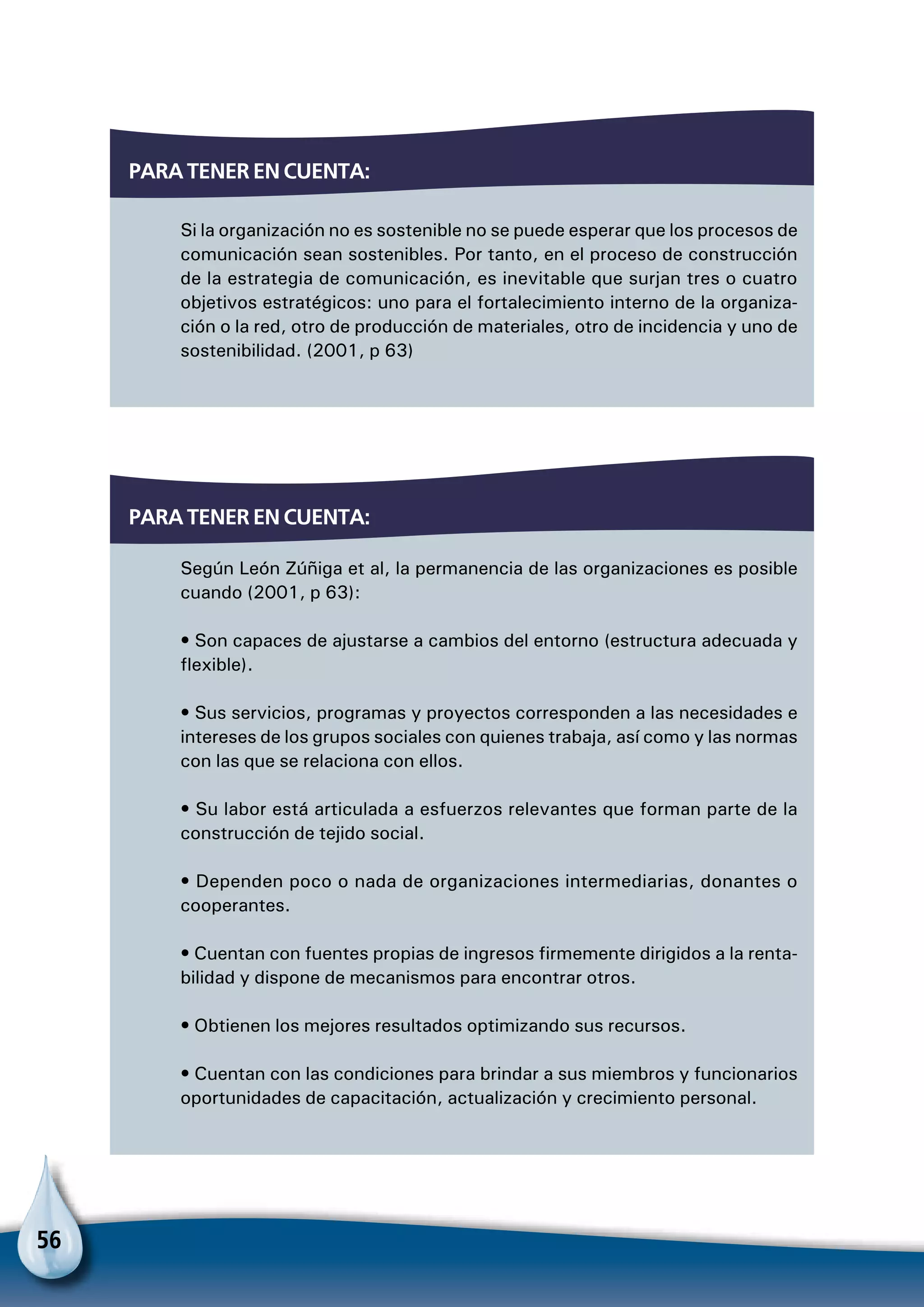 56
Si la organización no es sostenible no se puede esperar que los procesos de
comunicación sean sostenibles. Por tanto, en el proceso de construcción
de la estrategia de comunicación, es inevitable que surjan tres o cuatro
objetivos estratégicos: uno para el fortalecimiento interno de la organiza-
ción o la red, otro de producción de materiales, otro de incidencia y uno de
sostenibilidad. (2001, p 63)
Para tener en cuenta:
Según León Zúñiga et al, la permanencia de las organizaciones es posible
cuando (2001, p 63):
• Son capaces de ajustarse a cambios del entorno (estructura adecuada y
flexible).
• Sus servicios, programas y proyectos corresponden a las necesidades e
intereses de los grupos sociales con quienes trabaja, así como y las normas
con las que se relaciona con ellos.
• Su labor está articulada a esfuerzos relevantes que forman parte de la
construcción de tejido social.
• Dependen poco o nada de organizaciones intermediarias, donantes o
cooperantes.
• Cuentan con fuentes propias de ingresos firmemente dirigidos a la renta-
bilidad y dispone de mecanismos para encontrar otros.
• Obtienen los mejores resultados optimizando sus recursos.
• Cuentan con las condiciones para brindar a sus miembros y funcionarios
oportunidades de capacitación, actualización y crecimiento personal.
Para tener en cuenta:
 