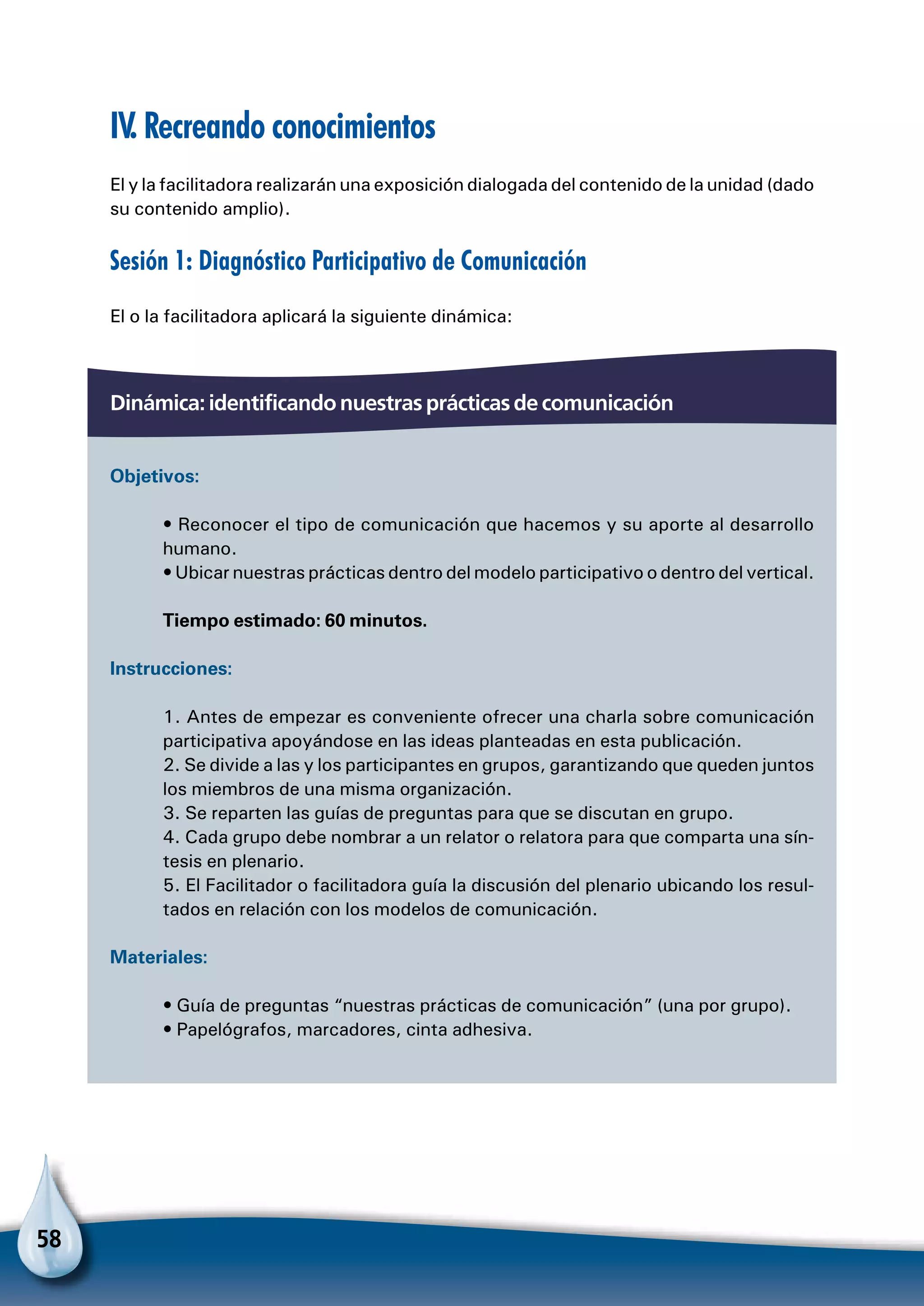 58
IV. Recreando conocimientos
El y la facilitadora realizarán una exposición dialogada del contenido de la unidad (dado
su contenido amplio).
Sesión 1: Diagnóstico Participativo de Comunicación
El o la facilitadora aplicará la siguiente dinámica:
Dinámica: identificando nuestras prácticas de comunicación
Objetivos:
• Reconocer el tipo de comunicación que hacemos y su aporte al desarrollo
humano.
• Ubicar nuestras prácticas dentro del modelo participativo o dentro del vertical.
Tiempo estimado: 60 minutos.
Instrucciones:
1. Antes de empezar es conveniente ofrecer una charla sobre comunicación
participativa apoyándose en las ideas planteadas en esta publicación.
2. Se divide a las y los participantes en grupos, garantizando que queden juntos
los miembros de una misma organización.
3. Se reparten las guías de preguntas para que se discutan en grupo.
4. Cada grupo debe nombrar a un relator o relatora para que comparta una sín-
tesis en plenario.
5. El Facilitador o facilitadora guía la discusión del plenario ubicando los resul-
tados en relación con los modelos de comunicación.
Materiales:
• Guía de preguntas “nuestras prácticas de comunicación” (una por grupo).
• Papelógrafos, marcadores, cinta adhesiva.
 
