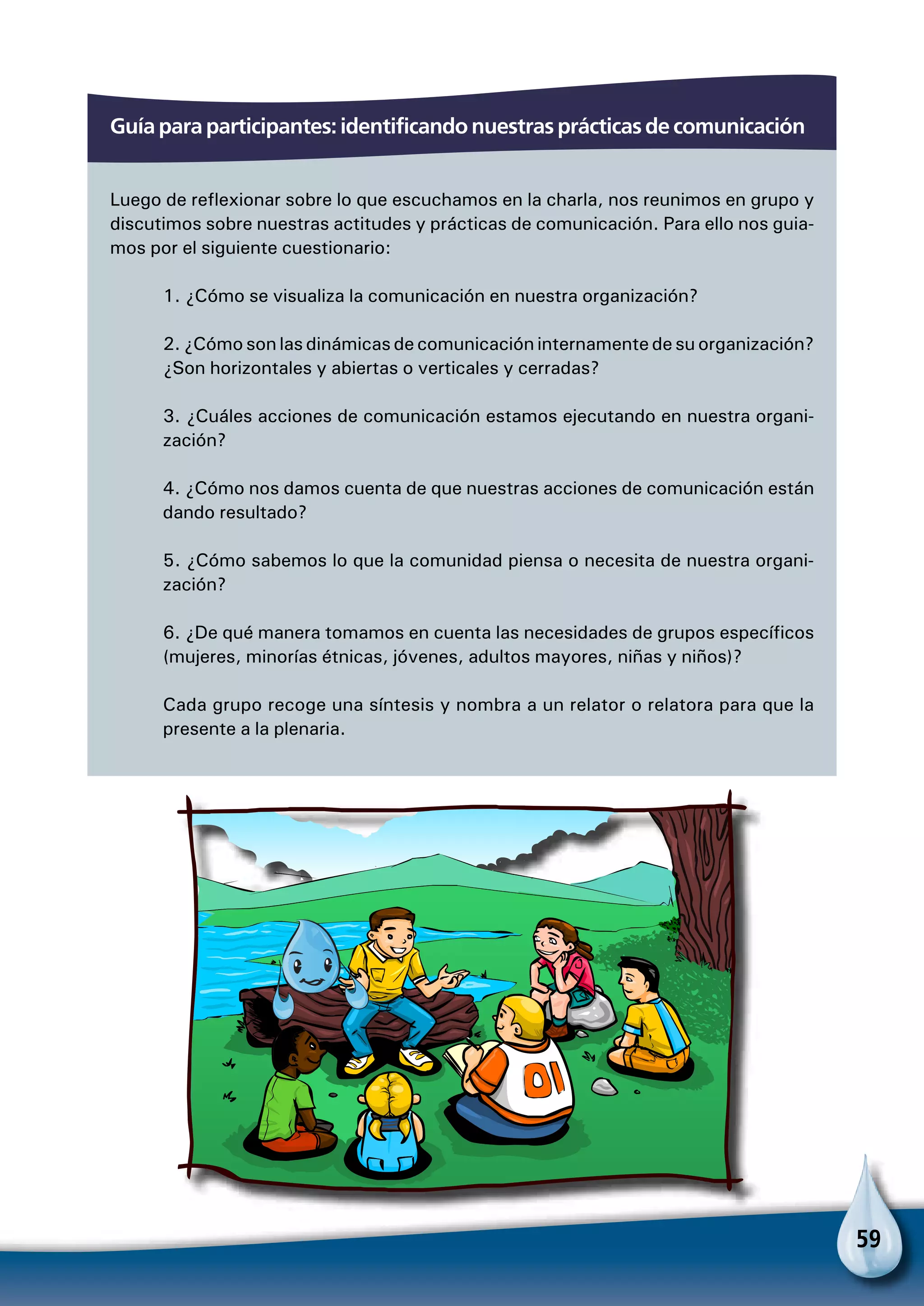 59
Guía para participantes: identificando nuestras prácticas de comunicación
Luego de reflexionar sobre lo que escuchamos en la charla, nos reunimos en grupo y
discutimos sobre nuestras actitudes y prácticas de comunicación. Para ello nos guia-
mos por el siguiente cuestionario:
1. ¿Cómo se visualiza la comunicación en nuestra organización?
2. ¿Cómo son las dinámicas de comunicación internamente de su organización?
¿Son horizontales y abiertas o verticales y cerradas?
3. ¿Cuáles acciones de comunicación estamos ejecutando en nuestra organi-
zación?
4. ¿Cómo nos damos cuenta de que nuestras acciones de comunicación están
dando resultado?
5. ¿Cómo sabemos lo que la comunidad piensa o necesita de nuestra organi-
zación?
6. ¿De qué manera tomamos en cuenta las necesidades de grupos específicos
(mujeres, minorías étnicas, jóvenes, adultos mayores, niñas y niños)?
Cada grupo recoge una síntesis y nombra a un relator o relatora para que la
presente a la plenaria.
 