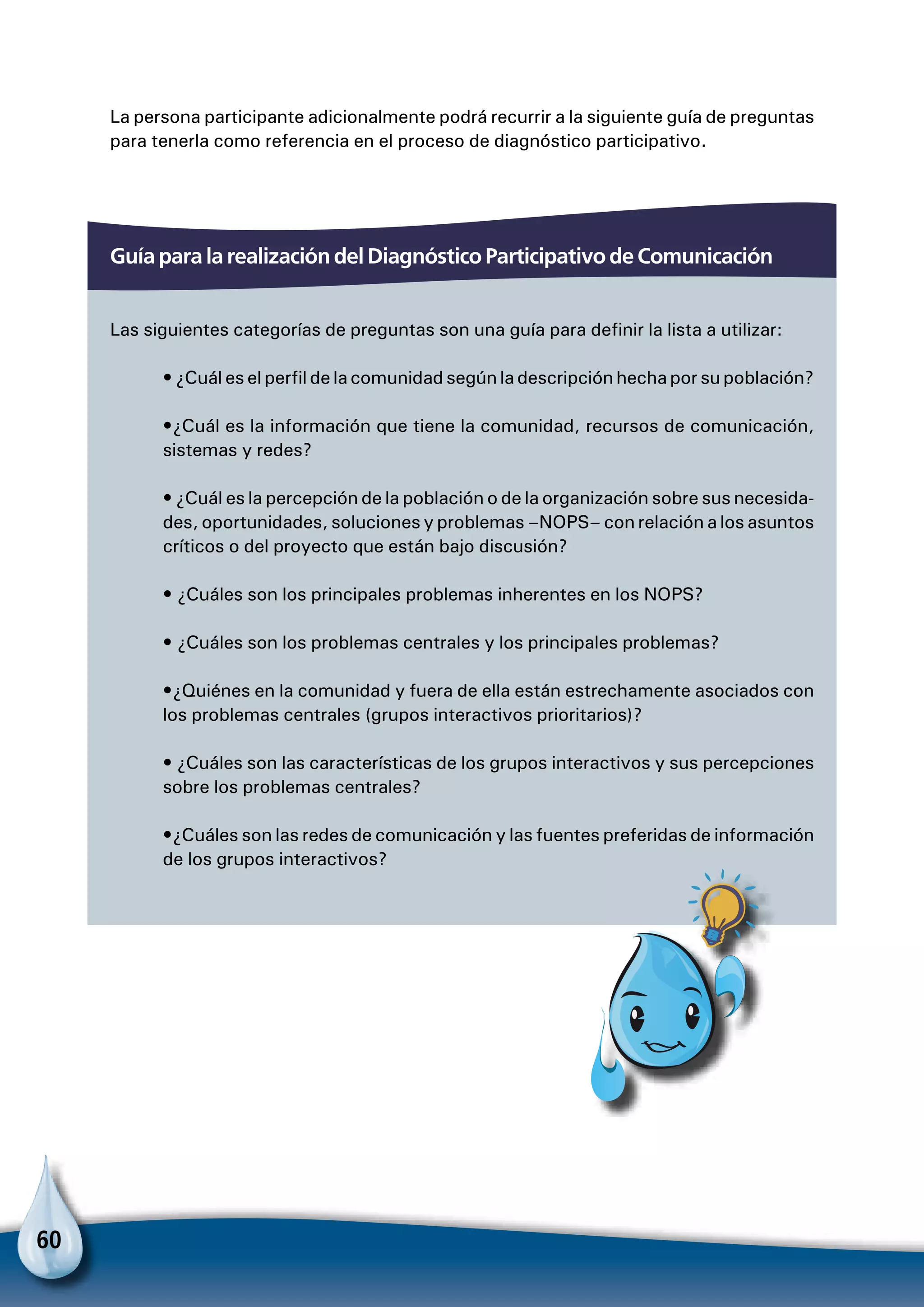 60
Guía para la realización del Diagnóstico Participativo de Comunicación
Las siguientes categorías de preguntas son una guía para definir la lista a utilizar:
• ¿Cuál es el perfil de la comunidad según la descripción hecha por su población?
•¿Cuál es la información que tiene la comunidad, recursos de comunicación,
sistemas y redes?
• ¿Cuál es la percepción de la población o de la organización sobre sus necesida-
des, oportunidades, soluciones y problemas –NOPS– con relación a los asuntos
críticos o del proyecto que están bajo discusión?
• ¿Cuáles son los principales problemas inherentes en los NOPS?
• ¿Cuáles son los problemas centrales y los principales problemas?
•¿Quiénes en la comunidad y fuera de ella están estrechamente asociados con
los problemas centrales (grupos interactivos prioritarios)?
• ¿Cuáles son las características de los grupos interactivos y sus percepciones
sobre los problemas centrales?
•¿Cuáles son las redes de comunicación y las fuentes preferidas de información
de los grupos interactivos?
La persona participante adicionalmente podrá recurrir a la siguiente guía de preguntas
para tenerla como referencia en el proceso de diagnóstico participativo.
Para no olvidar
 