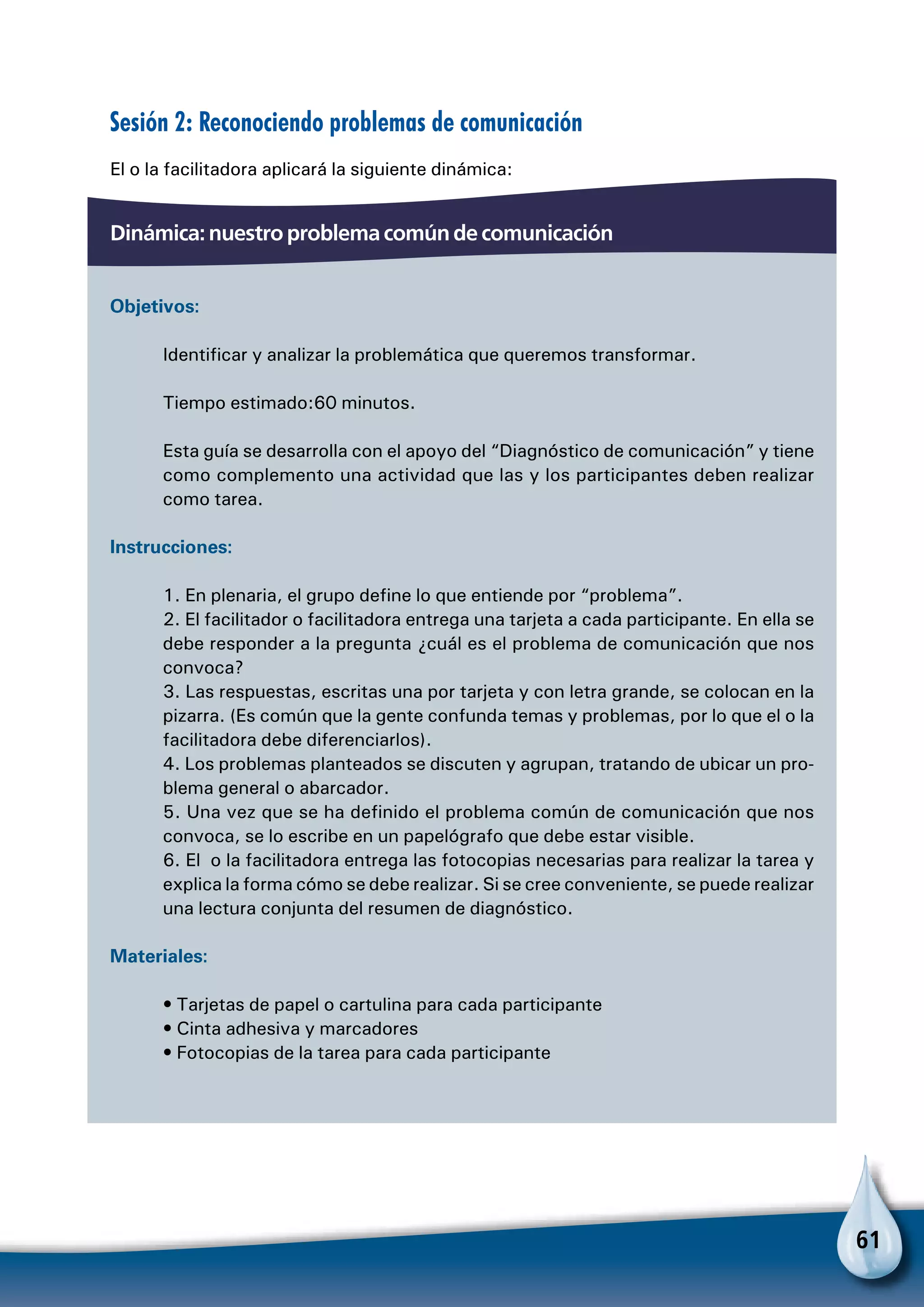 61
Sesión 2: Reconociendo problemas de comunicación
El o la facilitadora aplicará la siguiente dinámica:
Dinámica: nuestro problema común de comunicación
Objetivos:
Identificar y analizar la problemática que queremos transformar.
Tiempo estimado:60 minutos.
Esta guía se desarrolla con el apoyo del “Diagnóstico de comunicación” y tiene
como complemento una actividad que las y los participantes deben realizar
como tarea.
Instrucciones:
1. En plenaria, el grupo define lo que entiende por “problema”.
2. El facilitador o facilitadora entrega una tarjeta a cada participante. En ella se
debe responder a la pregunta ¿cuál es el problema de comunicación que nos
convoca?
3. Las respuestas, escritas una por tarjeta y con letra grande, se colocan en la
pizarra. (Es común que la gente confunda temas y problemas, por lo que el o la
facilitadora debe diferenciarlos).
4. Los problemas planteados se discuten y agrupan, tratando de ubicar un pro-
blema general o abarcador.
5. Una vez que se ha definido el problema común de comunicación que nos
convoca, se lo escribe en un papelógrafo que debe estar visible.
6. El o la facilitadora entrega las fotocopias necesarias para realizar la tarea y
explica la forma cómo se debe realizar. Si se cree conveniente, se puede realizar
una lectura conjunta del resumen de diagnóstico.
Materiales:
• Tarjetas de papel o cartulina para cada participante
• Cinta adhesiva y marcadores
• Fotocopias de la tarea para cada participante
 